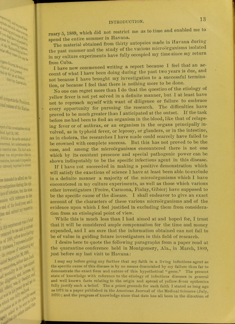 ruary 5, 1889, which did not restrict me as to time and enabled me to suend the entire summer in Havana. ■, ■ „ The material obtained from thirty autopsies made in davana during the past summer and the study of the vaiious microorganisms isolated in my culture experiments have fully occupied my time since my return from Cuba. x ^ i *. I have now commenced writing a report because I feel that an ac- count of what I have been doing during the past two years is due, and not because I have brought my investigation to a successful termina- tion, or because I feel that there is nothing more to be done. No one can regret more than I do that the question of tlie etiology of yellow fever is not yet solved in a definite manner, but I at least have not to reproach myself with want of diligence or failure to embrace every opportunity for pursuing the research. The difiSculties have proved to be much greater than I anticipated at the outset. If the task before me had been to find an organism in the blood, like that of relaps- ing fever or of anthrax, or an organism in the organs principally in- volved, as in typhoid fever, or leprosy, or glanders, or in the intestine, as in cholera, the researches I have made could scarcely have failed to be crowned with complete success. But this has not proved to be the case, aud among the microorganisms encountered there is not one which by its constant presence and special pathogenic power can be shown indisputably to be the spe(iific infectious agent in this disease. If I have cot succeeded in making a positive demonstration which will satisfy the exactions of science I have at least been able to exclude in a definite manner a majority of the microorganisms which I have encountered m my culture experiments, as well as those which various other investigators (Freire, Oarmona, Finlay, Gibier) have supposed to be the specific cause of the disease. I shall endeavor to give an exact account of the characters of these various microorganisms and of the evidence upon which I feel justified in excluding them from considera- tion from an etiological point of view. While this is much less than I had aimed at and hoped for, I trust that it will be considered ample compensation for the time and money expended, and I am sure that the information obtained can not fail to be of value in guiding future investigators in this field of research. I desire here to quote the following paragraphs from a paper read at the quarantine conference held in Montgomery, Ala., in March, 18S9, just before my last visit to Havana: I may say before going any further that my faith in a living infectious agent as the specific canso of this disease is by no means diminished by niy failure thus far to demonstrate the exact form and nature of this hypothetical germ. The present state of knowledge with reference to the etiology of infections diseases in general and well known facts relating to the origin and spread of yollow-fevor epidemics fully justify such a belief. The a jmori grounds for such faith I stated as long ago as 1873 in a paper published in the American Journal of the Medical Sciences (July, 1873); and the progress of knowledge since that date has all been iu the direction of