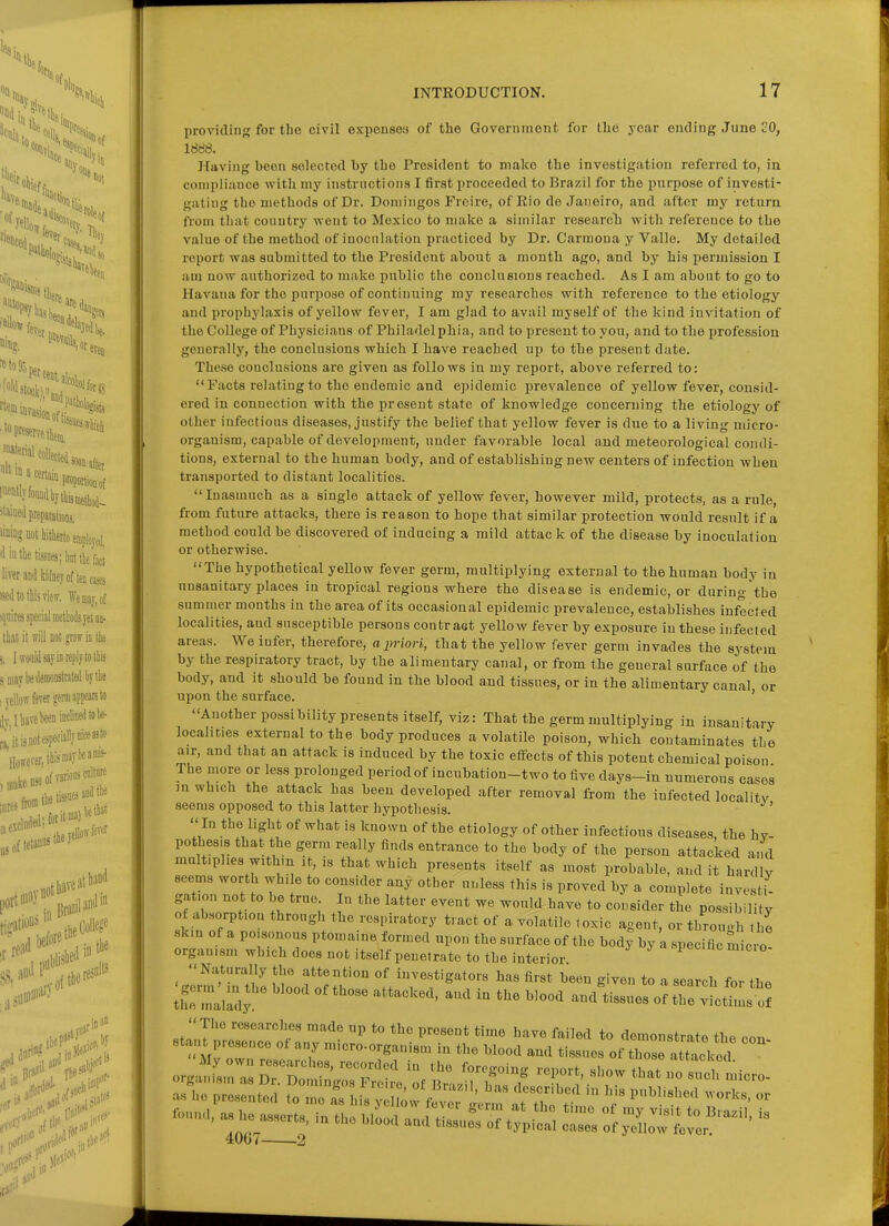 providiD'? for tho civil exponsea of the Government for the year ending June 20, 1888. Having been selected by the President to make the investigation referred to, in conipliiiuce with my instructions I first proceeded to Brazil for the purpose of investi- gatiug the methods of Dr. Doniingos Frcire, of Rio de Janeiro, and after my return from that country went to Mexico to make a similar research with reference to the value of the method of inoculation practiced by Dr. Carraona y Valle. My detailed report was submitted to the President about a month ago, and by his permission I am now authorized to make public the couclueions reached. As I am about to go to Havana for the purpose of continuing my researches with reference to the etiology and prophylaxis of yellow fever, I am glad to avail myself of the kind invitation of the College of Physicians of Philadelphia, and to present to you, and to the profession geuerally, the conclusions which I have reached up to the present date. These conclusions are given as follows in my report, above referred to: Facts relating to tho endemic and epidemic prevalence of yellow fever, consid- ered in connection with the present state of knowledge concerning the etiology of other infectious diseases, justify the belief that yellow fever is due to a living micro- organism, capable of development, under favorable local and meteorological condi- tions, external to the human body, and of establishing new centers of infection when transported to distant localities. Inasmuch as a single attack of yellow fever, however mild, protects, as a rule, from future attacks, there is reason to hope that similar protection would result if a method could be discovered of inducing a mild attack of the disease by inoculation or otherwise. The hypothetical yellow fever germ, multiplying external to the human body in unsanitary places in tropical regions where the disease is endemic, or during'tho summer months in the area of its occasional epidemic prevalence, establishes infected localities, and susceptible persons contract yellow fever by exposure in these infected areas. We infer, therefore, a priori, that the yellow fever germ invades the system by the respiratory tract, by the alimentary canal, or from the general surface of the body, and it should be found in the blood and tissues, or in the alimentary canal or upon the surface. ' Another possibility presents itself, viz: That the germ multiplying in insanitary localities external to the body produces a volatile poison, which contaminates the air, and that an attack is induced by the toxic effects of this potent chemical poison The more or less prolonged period of incubation-two to five days-in numerous ca^es m which the attack has been developed after removal from the infected localitv seems opposed to this latter hypothesis. In the light of what is known of the etiology of other infectious diseases, the hy- pothesis that the g:erm really finds entrance to the body of the person attacked and multiplies withm it, is that which presents itself as most probable, and it hardlv seems worth whi e to consider any other unless this is proved by a complete invest^ gation not to be true In the latter event we would have to consider the possibility of absorption through the respiratory tract of a volatile toxic agent, or throuoh hi skin of a poisonous ptomaine formed upon the surface of the body by a specific micro- organism which does not itself penetrate to the interior 'glm'rthe ltd of t. VTf^'-'''''' *° - -'-'-^ 'or the th'Lldy ' «f ^lciA....t StalTtZ'''^r ^^ P'^^^* ^--^^^ '^^^^ to demonstrate the con- orgiiifs::: z t:ir;t di:T^5' ''r^-^^^ -'-^ as ho presented to me as his y i^w fev'r I^erm at th^ tT ''''^ -.n. as 1„^ ,Ll and tll^trpiri tZ If^:!^''''' 41)07 2 or . is