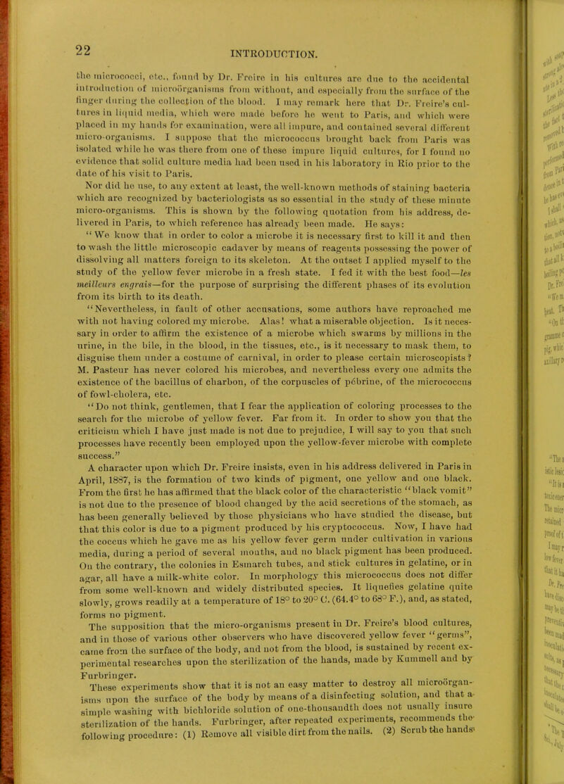 bhe micrococci, ofcc. fonml by Dr. Froiro in his cultures are due to the accidental inlrodiictioii of niicroort-aiUHniH from witliont,, and espocially frnni the siirfaco of the fui^n.,-(luring tiio collection of the blood. I may remark here tliat Dr. Freire's cul- tures iu li(|uid media, wiiich were made before ho went to Paris, and which were placed in my hands for examination, wore all impure, and contained several different micro-organisms. I anppo.so that the micrococcus brought back from Paris was isolated while he was there from one of those impure liquid cultnre-i, for I found uo evidence that solid culture media had been used in his laboratory in Rio prior to the date of his visit to Paris. Nor did ho use, to auy extent at least, the well-known methods of staining bacteria which are recognized by bacteriologists as so essential iu the study of these minute micro-organisms. This is shown by the following quotation from his address, de- livered in Paris, to which reference has already been made. He says:  We know that in order to color a microbe it is necessary first to kill it and then to wash the little microscopic cadaver by means of reagents possessing the power of dissolving all matters foreign to its skeleton. At the outset I applied myself to the study of the yellow fever microbe in a fresh state. I fed it with the best food—lea meilleurs engrais—for the purpose of surprising tbe different phases of its evolution from its birth to its death. Nevertheless, in fault of other accusations, some authors have reproached me with not having colored my microbe. Alas! what a miserable objection. Is it neces- sary in order to affirm the existence of a microbe which swarms by millions in the urine, in the bile, iu the blood, in the tissues, etc., is it necessary to mask them, to disguise them under a costume of carnival, in order to please certain microscopists ? M. Pasteur has never colored his microbes, and nevertheless every one admits the existence of the bacillus of charbon, of the corpuscles of pdbrine, of the micrococcus of fowl-cholera, etc. Do not think, gentlemen, that I fear the ai)plication of coloring processes to the search for the microbe of yellow fever. Far from it. In order to show you that the criticism which I have just made is not due to prejudice, I will say to you that such processes have recently been employed upon the yellow-fever microbe with complete success. A character upon which Dr. Freire insists, even iu his address delivered in Paris in April, 1887, is the formation of two kinds of pigment, one yellow aud one black. From the first he has affirmed that the black color of the characteristic black vomit is not due to the presence of blood changed by the acid secretions of the stomach, as has been generally believed by those physicians who have studied the disease, but that this color is due to a pigment produced by his cryptococcus. Now, I have had the coccus which he gave me as his yellow fever germ under cultivation in various media, during a period of several months, aud no black pigment has been produced. On the contrary, the colonies in Esmarch tubes, and stick cultures in gelatine, or iu agar, all have a milk-white color. In morphology this micrococcus does not differ from some well-known aud widely distributed species. It liquefies gelatine quite slowly, grows readily at a temperature of 18° to 20° 0. (64.4° to 66° P.), and, as stated, forms no pigment. The supposition that the micro-organisms present in Dr. Freire's blood cultures, and iu those of various other observers who have discovered yellow fever germs, came from the surface of the body, aud not from the blood, is sustained by recent ex- perimental researches upon the sterilization of the hands, made by Kummell and by Furbringer. These experiments show that it is not an easy matter to destroy all microorgan- isms upon the surface of the body by means of a disinfecting solution, and that a simple washing with bichloride solution of one-thousaudth does not usually insure sterilization of the hands. Furbringer, after repeated experiments, recommends the- following procedure: (1) Remove all visible dirt from the nails. (2) Scrub the hands-