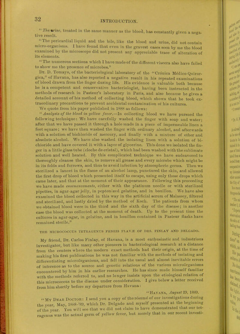 INTRODUCTION.  The %rine, treated in the same munuer as tlie bloocl, has constantly given a nega- tive result. The pericardial liquid and the bile,, like the blood aud urine, did not contain micro-organisms. I have found that even in the gravest cases seen by me the blood examined by the microscope did uot present any appreciable trace of alteration of its elements.  The numerous sections which I have made of the dififerent viscera also have failed to show me the presence of microbes. Dr. D. Tomayo, of the bacteriological laboratory of the Crdnica Mddico-Quirur- gica, of Havana, has also reported a negative result in his repeated examinations of blood drawn from the finger during life. liis evidence is valuable both because he is a competent and conservative bacteriologist, having been instructed in the methods of research in Pasteur's laboratory in Paris, and also because he gives a detailed account of his method of collecting blood, which shows that he took ex- traordinary precautions to prevent accidental contamination or his cultures. We quote from his paper published in 1888 as follows;  Analysis of the Mood in yellow fever,—In collecting blood we have pursued the following technique: We have carefully washed the finger with soap and water; after that we have passed it through a hole made in a piece of impermeable linen a foot square; we have then washed the finger with ordinary alcohol, and afterwards with a solution of bichloride of mercury, and finally with a mixture of ether and absolute alcohol. We have also washed the isolating linen with a solution of bi- chloride and have covered it with a layer of glycerine. This done we isolated the fin- ger in a little glass tube (cloche de cristal), which had been washed with the sublimate solution and well heated. By this comiJlicated technique wo have endeavored to thoroughly cleanse the skin, to remove all grease and every microbe which might be in its folds aud furrows, aud thus to avoid infection by atmospheric germs. Then we sterilized a lancet in the flame of an alcohol lamp, punctured the skin, and allowed the first drop of blood which presented itself to escape, using only those drops which came later, aud that at the moment of their appearance. Following this proceeding we have made en semen cements, either with the platinum needle or with sterilized pipettes, in agar-agar jelly, in peptonized gelatine, and in bouillon. We have also examined the blood collected in this way in the artificial serum of Malassey, filtered and sterilized, and lastly dried by the method of Koch. The patients from whom we obtained blood were in the third and the sixth day of the disease; in another case the blood was collected at the moment of death. Up to the present time the cultures in agar-agar, in gelatine, and in bouillon contained in Pasteur flasks have remained sterile. THE MICROCOCCUS TETRAG15NUS FEBRIS FLA.VM OF DRS. FINLA.Y AND DELGADO. My friend, Dr. Carlos Finlay, of Havana, is a most enthusiastic and industrious investigator, but like many other pioneers in bacteriological research at a distance from the centers where the modern exact methods had their origin, at the time of making his first publications he was not familiar with the methods of isolating and differentiating microorganisms, and fell into the usual and almost inevitable errors of inference as to the source and genetic relations of the various microorganisms encountered by him ju his earlier researches. He has since made himself familiar with the methods referred to, and no longer insists upon the etiological relation of this micrococcus to the disease under consideration. I give below a letter received from him shortly before my departure from Havana: Havana, August 29, 1889. My Dear Doctor: I send yon a copy of therdsumdof our investigations during the year, May, 1868-'89, which Dr. Dolgado and myself presented at the beginning of the year Yon will see that wo did not claim to have demonstrated that our tet- ragenus was the actual germ of yellow fever, but merely that in our recent investi-