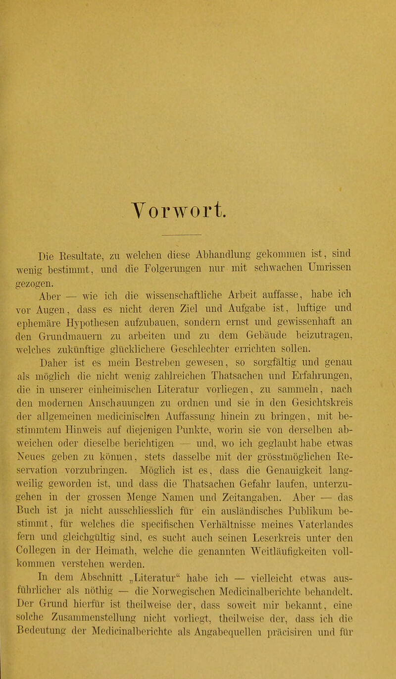 Vorwort. Die Resultate, zu welchen diese Abhandlung gekommen ist, sind wenig bestimmt, und die Folgerungen nur mit schwachen Umrissen gezogen. Aber — wie ich die wissenschaftliche Arbeit auffasse, habe ich vor Augen, dass es nicht deren Ziel und Aufgabe ist, luftige und ephemäre Hypothesen aufzubauen, sondern ernst und gewissenhaft an den Grundmauern zu arbeiten und zu dem Gebäude beizutragen, welches zukünftige glücklichere Geschlechter errichten sollen. Daher ist es mein Bestreben gewesen, so sorgfältig und genau als möglich die nicht wenig zahlreichen Thatsachen und Erfahrungen, die in unserer einheimischen Literatur vorliegen, zu sammeln, nach den modernen Anschauungen zu ordnen und sie in den Gesichtskreis der allgemeinen niedicinischen Auffassung hinein zu bringen, mit be- stimmtem Hinweis auf diejenigen Punkte, worin sie von derselben ab- weichen oder dieselbe berichtigen - und, wo ich geglaubt habe etwas Neues geben zu können, stets dasselbe mit der grösstmöglichen Re- servation vorzubringen. Möglich ist es, dass die Genauigkeit lang- weilig geworden ist, und dass die Thatsachen Gefahr laufen, unterzu- gehen in der grossen Menge Namen und Zeitangaben. Aber — das Buch ist ja nicht ausschliesslich für ein ausländisches Publikum be- stimmt, für welches die speeifischen Verhältnisse meines Vaterlandes fern und gleichgültig sind, es sucht auch seinen Leserkreis unter den Collegen in der Heimath, welche die genannten Weitläufigkeiten voll- kommen verstellen werden. in dem Abschnitt „Literatur habe ich — vielleicht etwas aus- führlicher als nöthig — die Norwegischen Medicinalberichte behandelt. Der Grund hierfür ist theilweise der, dass soweit mir bekannt, eine solche Zusammenstellung nicht vorliegt, theilweise der. dass ich die Bedeutung der Medicinalberichte als Angabequellen präcisiren und für