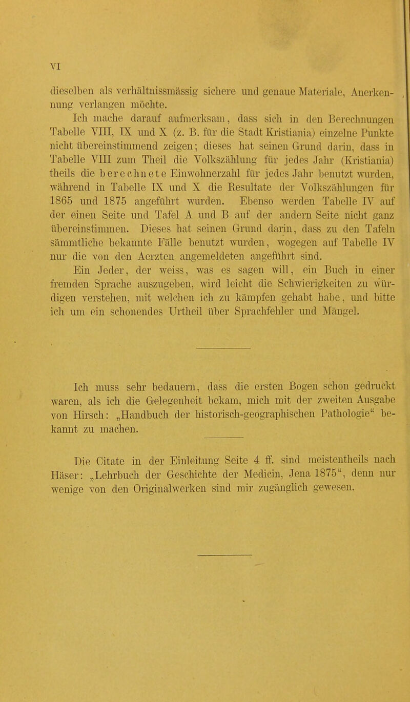 dieselben als verhältnissmassig sichere und genaue Materiale, Anerken- nung verlangen möchte. Ich mache darauf aufmerksam, dass sich in den Berechnungen Tabelle VIII, IX und X (z. B. für die Stadt Kristiania) einzelne Punkte nicht übereinstimmend zeigen; dieses hat seinen Grund darin, das- in Tabelle VIII zum Theil die Volkszählung für jedes Jahr (Kristiania) theils die berechnete Einwohnerzahl für jedes Jahr benutzi winden, während in Tabelle IX und X die Resultate der Volkszählungen für 1865 und 1875 angeführt wurden. Ebenso werden Tabelle IV auf der einen Seite und Tafel A und B auf der andern Seite nicht ganz übereinstimmen. Dieses hat seinen Grund darin, dass zu den Tafeln sämmtliche bekannte Fälle benutzt wurden, wogegen auf Tabelle IV nur die von den Aerzten angemeldeten angeführt sind. Ein Jeder, der weiss, was es sagen will, ein Buch in einer fremden Sprache auszugeben, wird leicht die Schwierigkeiten zu wür- digen verstehen, mit welchen ich zu kämpfen gehabt habe, und bitte ich um ein schonendes Urtheil über Sprachfehler und Mängel. Ich muss sehr bedauern, dass die ersten Bogen schon gedruckt waren, als ich die Gelegenheit bekam, mich mit der zweiten Ausgabe von Hirsch: „Handbuch der historisch-geographischen Pathologie be- kannt zu machen. Die Citate in der Einleitung Seite 4 ff. sind meistenteils nach Häser: „Lehrbuch der Geschichte der Medicin, Jena 1875, denn nur wenige von den Originalwerken sind mir zugänglich gewesen.