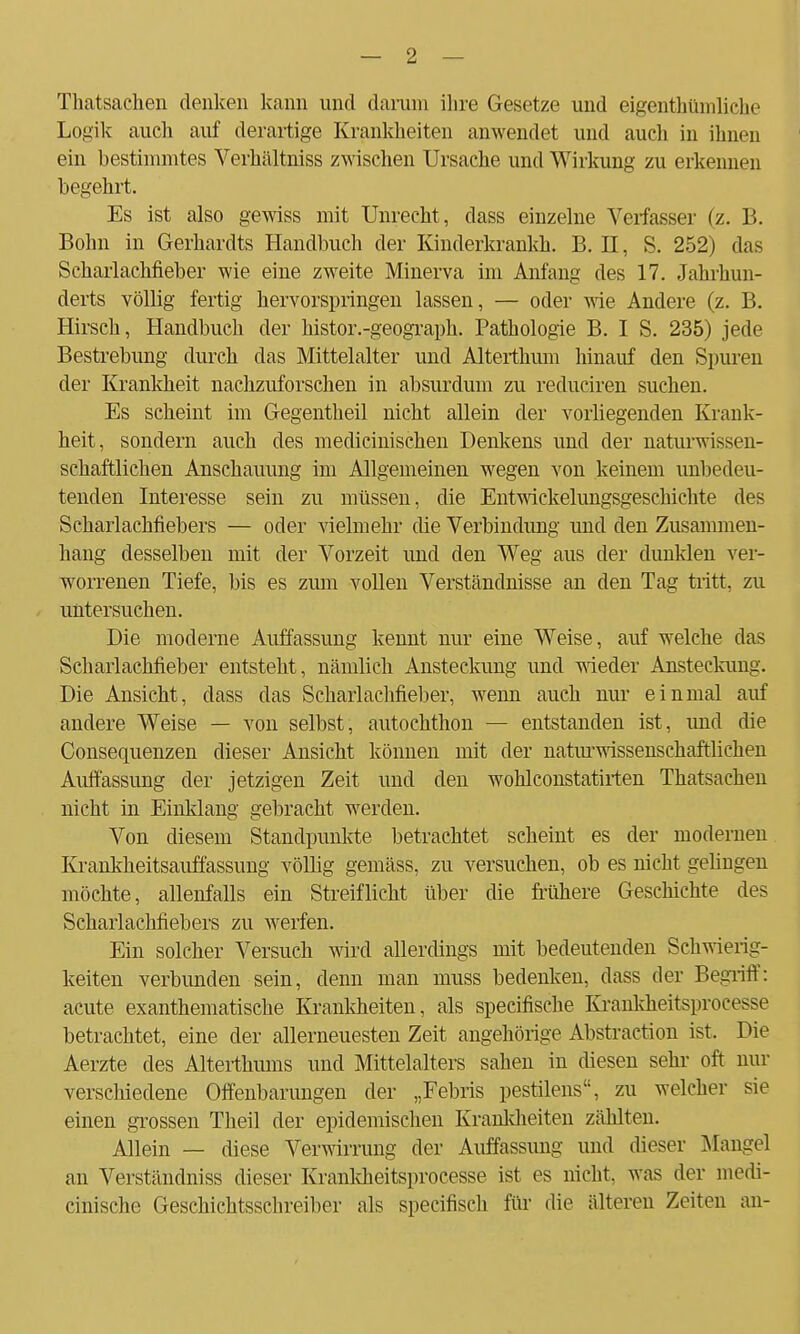 Thatsachen denken kann und darum ihre Gesetze und eigentümliche Logik auch auf derartige Krankheiten anwendet und auch in ihnen ein bestimmtes Verhältniss zwischen Ursache und Wirkung zu erkennen begehrt. Es ist also gewiss mit Unrecht , dass einzelne Verfasser (z. B. Bohn in Gerhardts Handbuch der Kinderkrankh. B. II, S. 252) das Scharlachfieber wie eine zweite Minerva im Anfang des 17. Jahrhun- derts völlig fertig hervorspringen lassen, — oder wie Andere (z. B. Hirsch, Handbuch der histor.-geograph. Pathologie B. I S. 235) jede Bestrebimg durch das Mittelalter und Alterthum hinauf den Spuren der Krankheit nachzuforschen in absurdum zu reduciren suchen. Es scheint im Gegentheil nicht allein der vorliegenden Krank- heit, sondern auch des medicinischen Denkens und der naturwissen- schaftlichen Anschauung im Allgemeinen wegen von keinem unbedeu- tenden Interesse sein zu müssen, die Entwickelungsgeschichte des Scharlachfiebers — oder vielmehr die Verbindung und den Zusammen- hang desselben mit der Vorzeit und den Weg aus der dunklen ver- worrenen Tiefe, bis es zum vollen Verständnisse an den Tag tritt, zu untersuchen. Die moderne Auffassung kennt nur eine Weise, auf welche das Scharlachfieber entsteht, nämlich Ansteckung und wieder Ansteckung. Die Ansicht, dass das Schaiiachfieber, wenn auch nur einmal auf andere Weise — von selbst, autochthon — entstanden ist, und die Consequenzen dieser Ansicht können mit der naturwissenschaftlichen Auffassung der jetzigen Zeit und den wohlconstatirten Thatsachen nicht in Einklang gebracht werden. Von diesem Standpunkte betrachtet scheint es der modernen Krankheitsauffassung völlig gemäss, zu versuchen, ob es nicht gelingen möchte, allenfalls ein Streiflicht über die frühere Geschichte des Scharlachfiebers zu werfen. Ein solcher Versuch wird allerdings mit bedeutenden Schwierig- keiten verbunden sein, denn man muss bedenken, dass der Begriff: acute exanthematische Krankheiten, als specifische Iu-ankheitsprocesse betrachtet, eine der allerneuesten Zeit angehörige Abstraction ist. Die Aerzte des Alterthums und Mittelalters sahen in diesen sehr oft nur verschiedene Offenbarungen der „Febris pestilens, zu welcher sie einen grossen Theil der epidemischen Krankheiten zählten. Allein — diese Verwirrung der Auffassung und dieser Mangel an Verständniss dieser Krankheitsprocesse ist es nicht, was der medi- cinische Geschichtsschreiber als specifisch für die älteren Zeiten an-