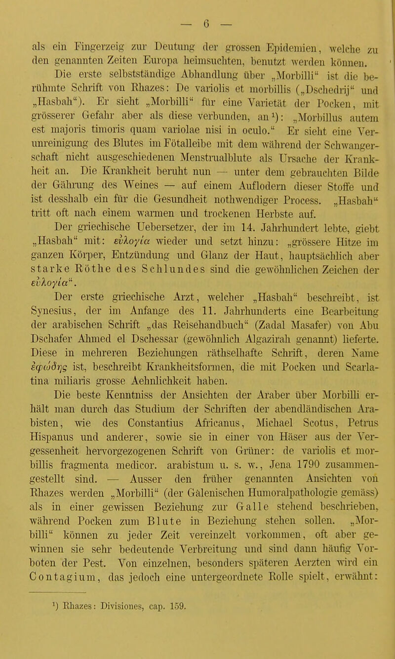 als ein Fingerzeig zur Deutung der grossen Epidemien, welche zu den genannten Zeiten Europa heimsuchten, benutzt werden können. Die erste selbstständige Abhandlung aber „Morbilli ist die be- rühmte Schrift von Rhazes: De variolis et morbillis („Dschedrif und „Hasbah). Er sieht „Morbilli für eine Varietät der Poeken, mit grösserer Gefahr aber als diese verbunden, an1): „Morbillus autem est majoris timoris quam variolae nisi in oculo. Er sieht eine Ver- unreinigung des Blutes im Fötalleibe mit dem während der Schwanger- schaft nicht ausgeschiedenen Menstrualblute als Ursache der Krank- heit an. Die Krankheit beruht nun — unter dem gebrauchten Bilde der Gährung des Weines — auf einem Auflodern dieser Stoffe und ist desshalb ein für die Gesundheit notwendiger Process. „Hasbah tritt oft nach einem warmen und trockenen Herbste auf. Der griechische Uebersetzer, der im 14. Jahrhundert lebte, giebt „Hasbah mit: evloyia wieder und setzt hinzu: „grössere Hitze im ganzen Körper, Entzündung und Glanz der Haut, hauptsächlich aber starke Rothe des Schlundes sind die gewöhnlichen Zeichen der Der erste griechische Arzt, welcher „Hasbah beschreibt, ist Synesius, der im Anfange des 11. Jahrhunderts eine Bearbeitung der arabischen Schrift „das Reisehandbuch (Zadal Masafer) von Abu Dschafer Ahmed el Dschessar (gewöhnlich Algazirah genannt) lieferte. Diese in mehreren Beziehungen räthselhafte Schrift, deren Name ecpwörjg ist, beschreibt Krankheitsformen, die mit Pocken und Scarla- tina miliaris grosse Aehnlichkeit haben. Die beste Kenntniss der Ansichten der Araber über Morbilli er- hält man durch das Studium der Schriften der abendländischen Ara- bisten, wie des Constantius Africanus, Michael Scotus, Petrus Hispanus und anderer, sowie sie in einer von Häser aus der Ver- gessenheit hervorgezogenen Schrift von Grüner: de variolis et mor- billis fragmenta medicor. arabistum u. s. w., Jena 1790 zusammen- gestellt sind. — Ausser den früher genannten Ansichten von Rhazes werden „Morbilli (der Gälenischen Humoralpathologie gemäss) als in einer gewissen Beziehung zur Galle stehend beschrieben, während Pocken zum Blute in Beziehung stehen sollen. „Mor- billi können zu jeder Zeit vereinzelt vorkommen, oft aber ge- winnen sie sehr bedeutende Verbreitung und sind dann häufig Vor- boten der Pest. Von einzelnen, besonders späteren Aerzten wird ein Contagium, das jedoch eine untergeordnete Rolle spielt, erwähnt: ) Rhazes: Divisiones, cap. 159.