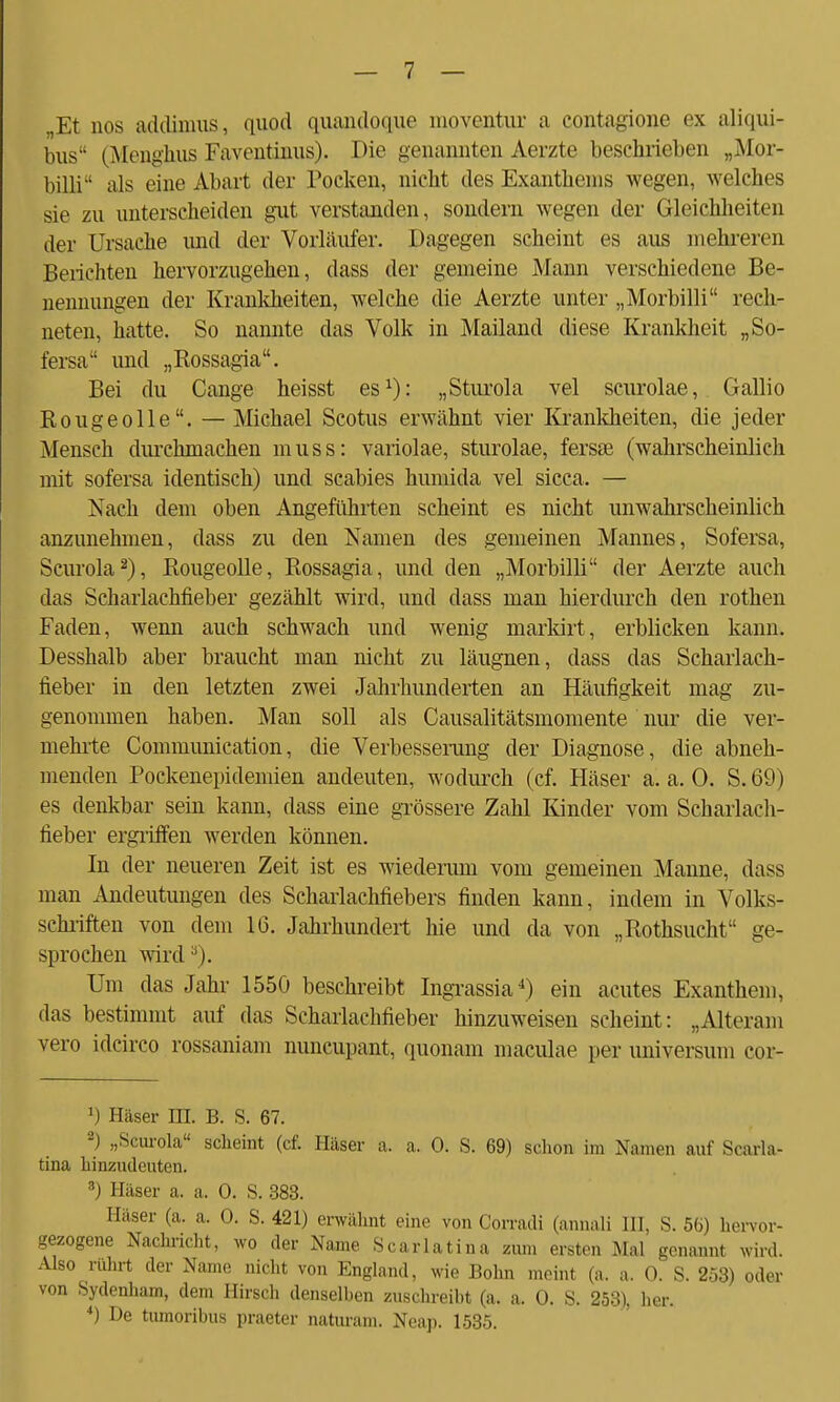 „Et nos addinras, quod quandoque moventur a contagione ex aliqui- bus (Menghus Faventinus). Die genannten Aerzte beschrieben „Mor- billi als eine Abart der Pocken, nicht des Exanthems wegen, welches sie zu unterscheiden gut verstanden, sondern wegen der Gleichheiten der Ursache und der Vorläufer. Dagegen scheint es aus mehreren Berichten hervorzugehen, dass der gemeine Mann verschiedene Be- nennungen der Krankheiten, welche die Aerzte unter „Morbilli rech- neten, hatte. So nannte das Volk in Mailand diese Krankheit „So- fersa und „Rossagia. Bei du Cange heisst es1): „Sturola vel scurolae, Gallio Rouge olle. — Michael Scotus erwähnt vier Krankheiten, die jeder Mensch durchmachen muss: variolae, sturolae, fersse (wahrscheinlich mit sofersa identisch) und Scabies humida vel sicca. — Nach dem oben Angeführten scheint es nicht unwahrscheinlich anzunehmen, dass zu den Namen des gemeinen Mannes, Sofersa, Scurola2), Rougeolle, Rossagia, und den „Morbilli der Aerzte auch das Scharlachfieber gezählt wird, und dass man hierdurch den rothen Faden, wenn auch schwach und wenig marldrt, erblicken kann. Desshalb aber braucht man nicht zu läugnen, dass das Scharlach- fieber in den letzten zwei Jahrhunderten an Häufigkeit mag zu- genommen haben. Man soll als Causalitätsmomente nur die ver- mehrte Communication, die Verbesserang der Diagnose, die abneh- menden Pockenepidemien andeuten, wodurch (cf. Häser a. a. 0. S. 69) es denkbar sein kann, dass eine grössere Zahl Kinder vom Scharlach- fieber ergriffen werden können. In der neueren Zeit ist es wiederum vom gemeinen Manne, dass man Andeutungen des Scharlachfiebers finden kann, indem in Volks- schriften von dem IG. Jahrhundert hie und da von „Rothsucht ge- sprochen wird3). Um das Jahr 1550 beschreibt Ingrassia4) ein acutes Exanthem, das bestimmt auf das Scharlachfieber hinzuweisen scheint: „Alteram vero idcirco rossaniam nuncupant, quonam maculae per Universum eor- 1) Häser III. B. S. 67. 2) „Scurola scheint (cf. Häser a. a. 0. S. 69) schon im Namen auf Scarla- tina hinzudeuten. 8) Häser a. a. 0. S. 383. Häser (a. a. 0. S. 421) erwähnt eine von Corradi (annali III. S. 56) hervor- gezogene Nachricht, wo der Name Scarlatina zum ersten Mal genannt wird. Also rührt der Name nicht von England, wie Bohn meint (a. a. 0. S. 253) oder von Sydenham, dem Hirsch denselben zuschreibt (a. a. 0. S. 253), her. *) De tumoribus praeter naturam. Neap. 1535.