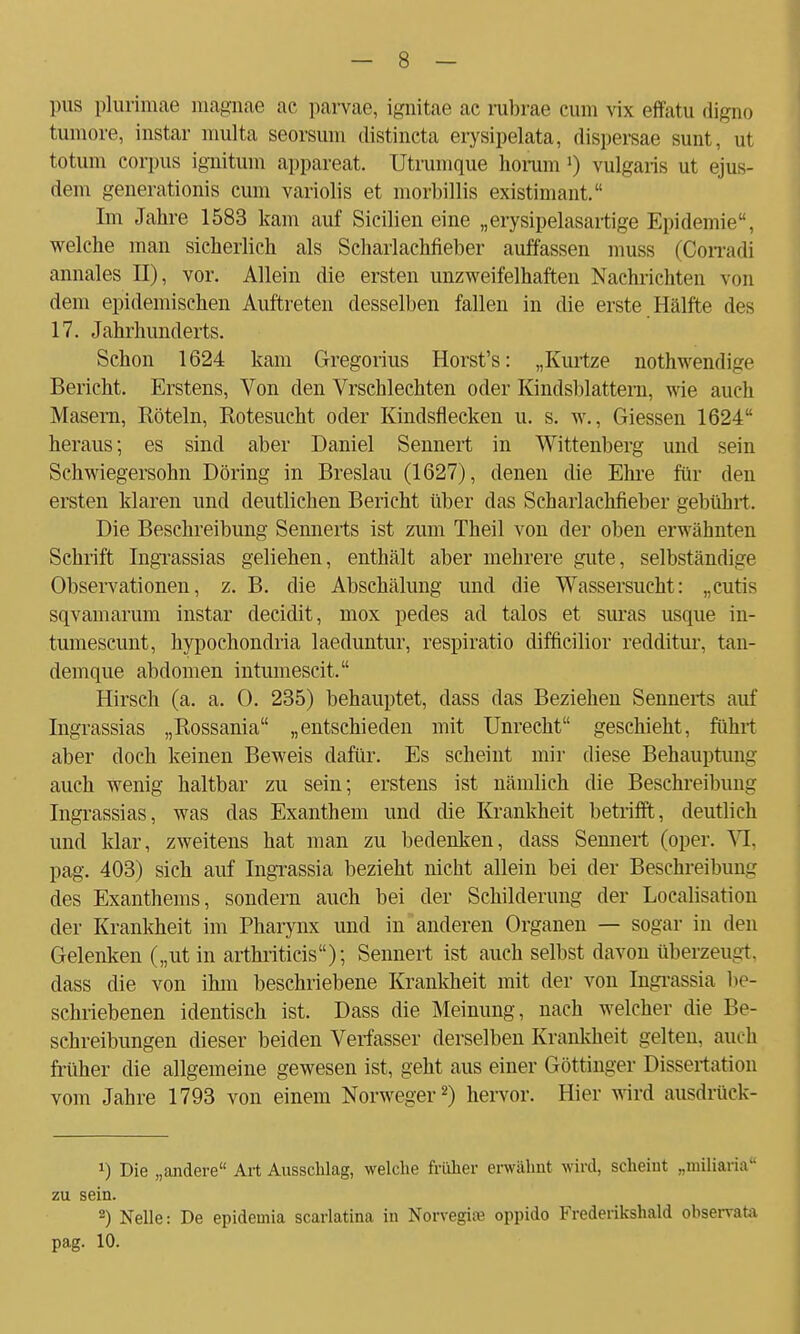 pus plurimae magnae ac parvae, ignitae ac rubrae cum vis effatu digno tumore, instar multa seorsum distineta erysipelata, dispersae sunt, ut totum corpus ignitum appareat. Utrumque horum l) vulgaris ut ejus- dem generationis cum variolis et morbillis existimant. Im Jahre 1583 kam auf Sicilien eine „erysipelasartige Epidemie, welche man sicherlich als Scharlachfieber auffassen muss (Oorradi annales II), vor. Allein die ersten unzweifelhaften Nachrichten von dem epidemischen Auftreten desselben fallen in die erste Hälfte des 17. Jahrhunderts. Schon 1624 kam Gregorius Horst's: „Kurtze nothwendige Bericht. Erstens, Von den Vrschlechten oder Kindsblattern, wie auch Masern, Röteln, Rotesucht oder Kindsflecken u. s. w., Giessen 1624 heraus; es sind aber Daniel Sennert in Wittenberg und sein Schwiegersohn Döring in Breslau (1627), denen die Ehre für den ersten klaren und deutlichen Bericht über das Scharlachfieber gebührt. Die Beschreibung Sennerts ist zum Theil von der oben erwähnten Schrift Ingrassias geliehen, enthält aber mehrere gute, selbständige Observationen, z. B. die Abschälung und die Wassersucht: „cutis sqvamarum instar decidit, mox pedes ad talos et suras usque in- tumescunt, hypochondria laeduntur, respiratio difficilior redditur, tan- demque abdomen intumescit. Hirsch (a. a. 0. 235) behauptet, dass das Beziehen Sennerts auf Ingrassias „Rossania „entschieden mit Unrecht geschieht, führt aber doch keinen Beweis dafür. Es scheint mir diese Behauptung auch wenig haltbar zu sein; erstens ist nämlich die Beschreibung Ingrassias, was das Exanthem und die Krankheit betrifft, deutlich und klar, zweitens hat man zu bedenken, dass Sennert (oper. VI. pag. 403) sich auf Ingrassia bezieht nicht allein bei der Beschreibung des Exanthems, sondern auch bei der Schilderung der Localisation der Krankheit im Pharynx und in anderen Organen — sogar in den Gelenken („utin arthriticis); Sennert ist auch selbst davon überzeugt, dass die von ihm beschriebene Krankheit mit der von Ingrassia be- schriebenen identisch ist. Dass die Meinung, nach welcher die Be- schreibungen dieser beiden Verfasser derselben Krankheit gelten, auch früher die allgemeine gewesen ist, geht aus einer Göttinger Dissertation vom Jahre 1793 von einem Norweger2) hervor. Hier wird ausdruck- *) Die „andere Art Ausschlag, welche früher erwähnt wird, scheint „miliaria zu sein. 2) Nelle: De epidemia scarlatina in Norvegire oppido Frederikshaid observata pag. 10.