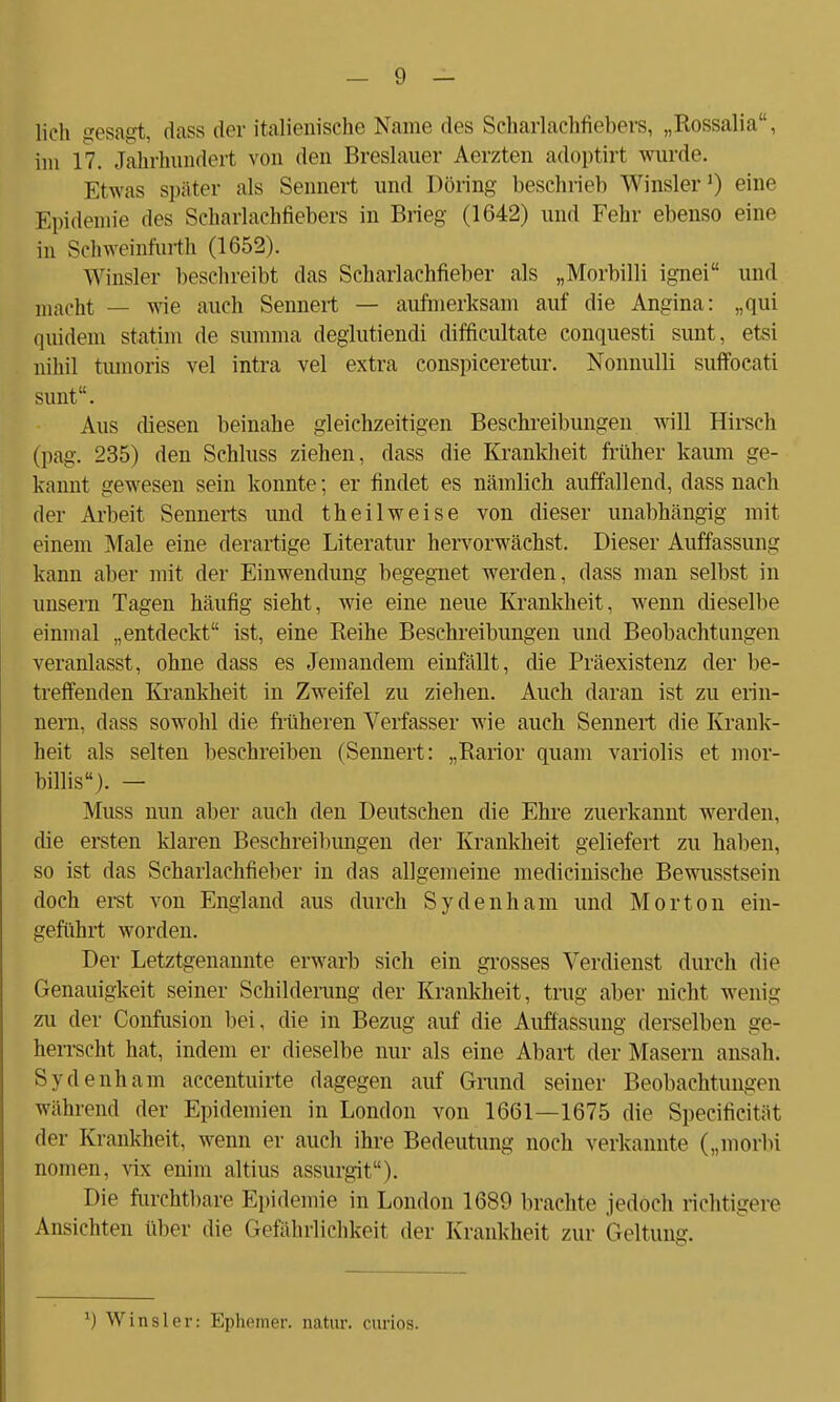 lieh gesagt, dass der italienische Name des Seharlachüebers, „Rossalia, im 17. Jahrhundert von den Breslauer Aerzten adoptirt wurde. Etwas später als Sennert und Döring beschrieb Winsler1) eine Epidemie dos Scharlachfiebers in Brieg (1642) und Fehr ebenso eine in Schweinfurth (1652). W insler beschreibt das Scharlachfieber als „Morbilli ignei und macht — wie auch Sennert — aufmerksam auf die Angina: „qui quidem statim de summa deglutiendi difficultate conquesti sunt, etsi nihil tumoris vel intra vel extra conspiceretur. Nonnulli suffocati sunt. Aus diesen beinahe gleichzeitigen Beschreibungen will Hirsch (pag. 235) den Schluss ziehen, dass die Krankheit früher kaum ge- kannt gewesen sein konnte; er findet es nämlich auffallend, dass nach der Arbeit Sennerts und theilweise von dieser unabhängig mit einem Male eine derartige Literatur hervorwächst. Dieser Auffassung kann aber mit der Einwendung begegnet werden, dass man selbst in unsern Tagen häufig sieht, wie eine neue Krankheit, wenn dieselbe einmal „entdeckt ist, eine Reihe Beschreibungen und Beobachtungen veranlasst, ohne dass es Jemandem einfällt, die Präexistenz der be- treffenden Krankheit in Zweifel zu ziehen. Auch daran ist zu erin- nern, dass sowohl die früheren Verfasser wie auch Sennert die Krank- heit als selten beschreiben (Sennert: „Rarior quam variolis et mor- billis). — Muss nun aber auch den Deutschen die Ehre zuerkannt werden, die ersten klaren Beschreibungen der Krankheit geliefert zu haben, so ist das Scharlachfieber in das allgemeine medicinische Bewusstsein doch erst von England aus durch Sy den harn und Morton ein- geführt worden. Der Letztgenannte erwarb sich ein grosses Verdienst durch die Genauigkeit seiner Schilderung der Krankheit, trag aber nicht wenig zu der Confusion bei, die in Bezug auf die Auffassung derselben ge- herrscht hat, indem er dieselbe nur als eine Abart der Masern ansah. Sydenham accentuirte dagegen auf Grund seiner Beobachtungen während der Epidemien in London von 1661—1675 die Specificität der Krankheit, wenn er auch ihre Bedeutung noch verkannte („morbi nomen, vix enim altius assurgit). Die furchtbare Epidemie in London 1689 brachte jedoch richtigere Ansichten über die Gefährlichkeit der Krankheit zur Geltung. *) Winsler: Ephemer, natur. curios.