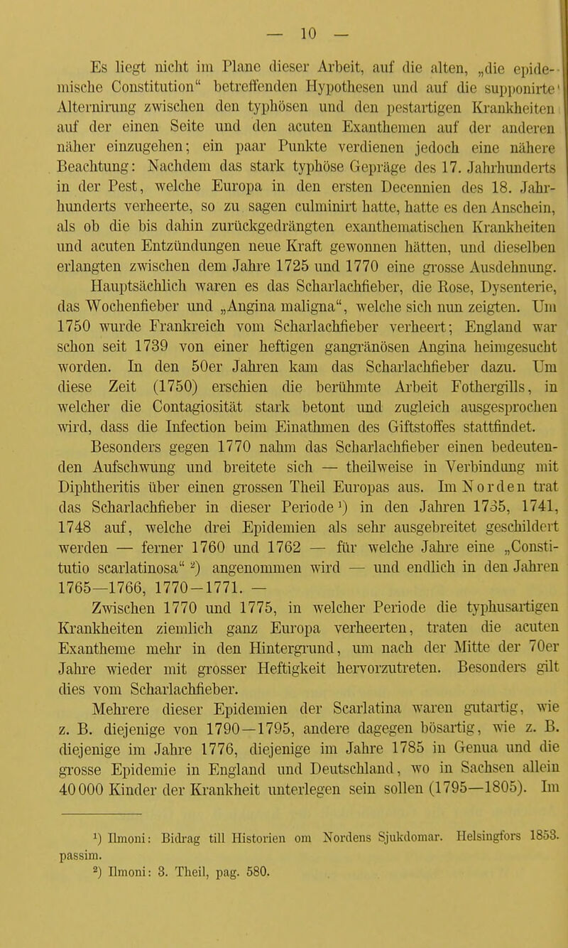 Es liegt nicht im Plane dieser Arbeit, auf die alten, „die epide- mische Constitution betreffenden Hypothesen und auf die supponirte1 Alternirung zwischen den typhösen und den pestartigen Krankheit i n auf der einen Seite und den acuten Exanthemen auf der anderen näher einzugehen; ein paar Punkte verdienen jedoch eine nähere Beachtung: Nachdem das stark typhöse Gepräge des 17. Jahrhunderts in der Pest, welche Europa in den ersten Decennien des 18. Jahr- hunderts verheerte, so zu sagen culminirt hatte, hatte es den Anschein, als ob die bis dahin zurückgedrängten exanthematischen Krankheite n und acuten Entzündungen neue Kraft gewonnen hätten, und dieselben erlangten zwischen dem Jahre 1725 und 1770 eine grosse Ausdehnung. Hauptsächlich waren es das Scharlachfieber, die Rose, Dysenterie, das Wochenfieber und „Angina maligna, welche sich nun zeigten. Uni 1750 wurde Frankreich vom Scharlachfieber verheert; England war schon seit 1739 von einer heftigen gangränösen Angina heimgesucht worden. In den 50er Jahren kam das Scharlachfieber dazu. Um diese Zeit (1750) erschien die berühmte Arbeit Fothergills, in welcher die Contagiosität stark betont und zugleich ausgesprochen wird, dass die Infection beim Einathmen des Giftstoffes stattfindet. Besonders gegen 1770 nahm das Scharlachfieber einen bedeuten- den Aufschwung und breitete sich — theilweise in Verbindung mit Diphtheritis über einen grossen Theil Europas aus. Im Norden trat das Scharlachfieber in dieser Periode1) in den Jahren 1735, 1741, 1748 auf, welche drei Epidemien als sehr ausgebreitet geschildert werden — ferner 1760 und 1762 — für welche Jahre eine „Consti- tutio scarlatinosa 2) angenommen wird — und endlich in den Jahren 1765—1766, 1770-1771. — Zwischen 1770 und 1775, in welcher Periode die typhusartigen Krankheiten ziemlich ganz Europa verheerten, traten die acuten Exantheme mehr in den Hintergrund, um nach der Mitte der 70er Jahre wieder mit grosser Heftigkeit hervorzutreten. Besonders gilt dies vom Scharlachfieber. Mehrere dieser Epidemien der Scarlatina waren gutartig, wie z. B. diejenige von 1790—1795, andere dagegen bösartig, wie z. B. diejenige im Jahre 1776, diejenige im Jahre 1785 in Genua und die grosse Epidemie in England und Deutschland, wo in Sachsen allein 40000 Kinder der Krankheit unterlegen sein sollen (1795—1805). Im *) Ilmoni: Bidrag tili Historien om Nordens Sjukdomar. Helsingfors 1853. passim. ) Ilmoni: 3. Theil, pag. 580.