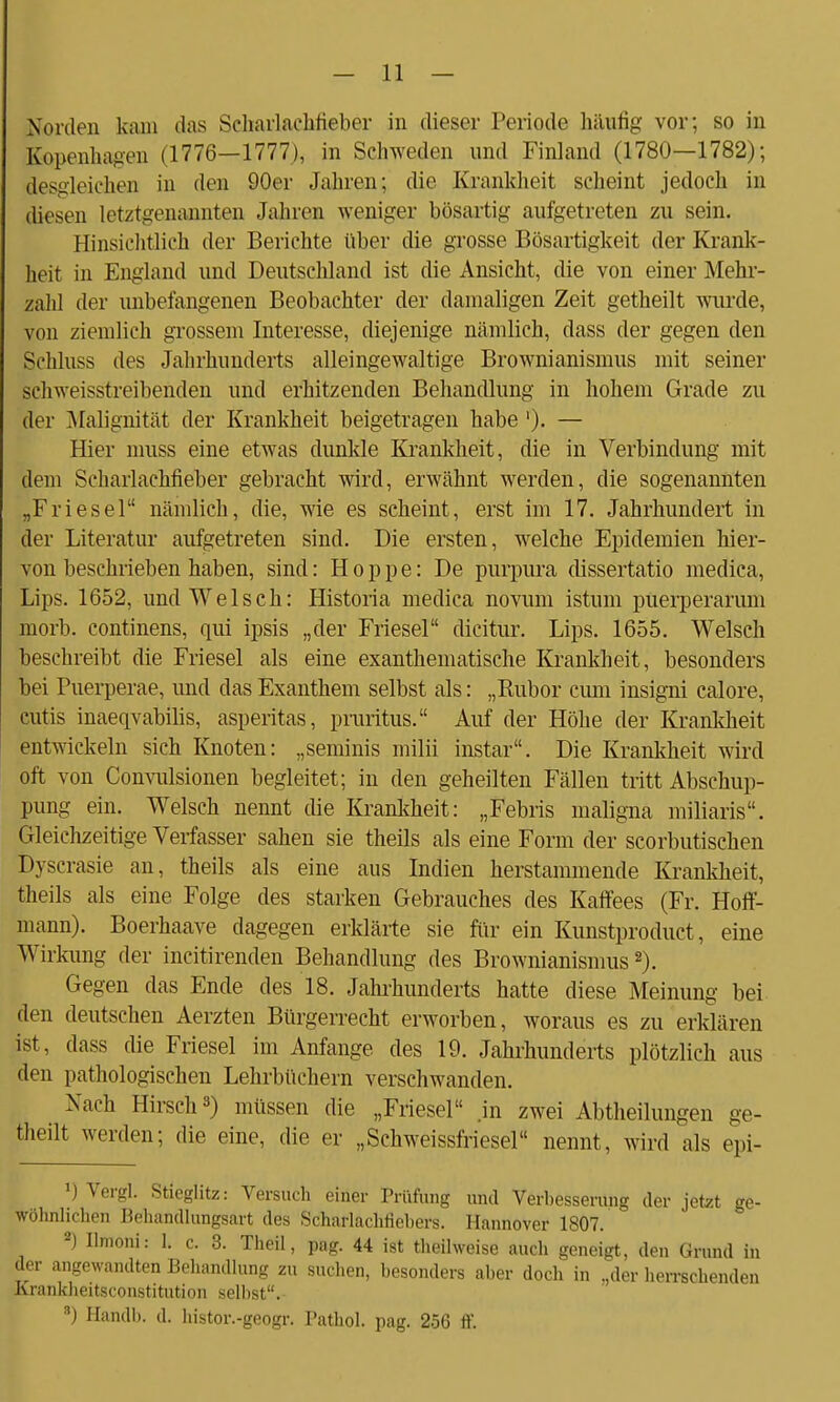 Norden kam das Sdiarlachfieber in dieser Periode häufig vor; so in Kopenhagen (1770—1777), in Schweden und Finland (1780—1782); desgleichen in den 90er Jahren; die Krankheit scheint jedoch in diesen letztgenannten Jahren weniger bösartig aufgetreten zu sein. Hinsichtlich der Berichte über die grosse Bösartigkeit der Krank- heit in England und Deutschland ist die Ansicht, die von einer Mehr- zahl der unbefangenen Beobachter der damaligen Zeit getheilt wurde, von ziemlich grossem Interesse, diejenige nämlich, dass der gegen den Schluss des Jahrhunderts alleingewaltige Brownianismus mit seiner schweisstreibenden und erhitzenden Behandlung in hohem Grade zu der Malignität der Krankheit beigetragen habe ')• — Hier muss eine etwas dunkle Krankheit, die in Verbindung mit dem Scharlachfieber gebracht wird, erwähnt werden, die sogenannten „Friesel nämlich, die, wie es scheint, erst im 17. Jahrhundert in der Literatur aufgetreten sind. Die ersten, welche Epidemien hier- von beschrieben haben, sind: Hoppe: De purpura dissertatio medica, Lips. 1652, und Welsch: Historia medica novum istum puerperaruni morb. continens, qui ipsis „der Friesel dicitur. Lips. 1655. Welsch beschreibt die Friesel als eine exanthematische Krankheit, besonders bei Puerperae, und das Exanthem selbst als: „Rubor cimi insigni calore, cutis inaeqvabilis, asperitas, pruritus. Auf der Höhe der Krankheit entwickeln sich Knoten: „seminis milii instar. Die Krankheit wird oft von Convulsionen begleitet; in den geheilten Fällen tritt Abschup- pung ein. Welsch nennt die Krankheit: „Febris maligna miliaris. Gleichzeitige Verfasser sahen sie theils als eine Form der scorbutischen Dyscrasie an, theils als eine aus Indien herstammende Krankheit, theils als eine Folge des starken Gebrauches des Kaffees (Fr. Hoff- mann). Boerhaave dagegen erklärte sie für ein Kunstproduct, eine Wirkung der incitirenden Behandlung des Brownianismus2). Gegen das Ende des 18. Jahrhunderts hatte diese Meinung bei den deutschen Aerzten Bürgerrecht erworben, woraus es zu erklären ist, dass die Friesel im Anfange des 19. Jahrhunderts plötzlich aus den pathologischen Lehrbüchern verschwanden. Nach Hirsch3) müssen die „Friesel .in zwei Abtheilungen ge- theilt werden; die eine, die er „Schweissfriesel nennt, wird als epi- J) Vergl. Stieglitz: Versuch einer Prüfung und Verbesserung der jetzt ge- wöhnlichen Behandlungsart des Schaflachflebers. Hannover 1807. 2) Ilmoni: I, c. 3. Theil, pag. 44 ist theilweise auch geneigt, den Grund in der angewandten Behandlung zu suchen, besonders aber doch in ,der herrschenden Krankheitsconstitution selbst. 8) Handb. d. histor.-geogr. Pathol. pag. 256 ff.