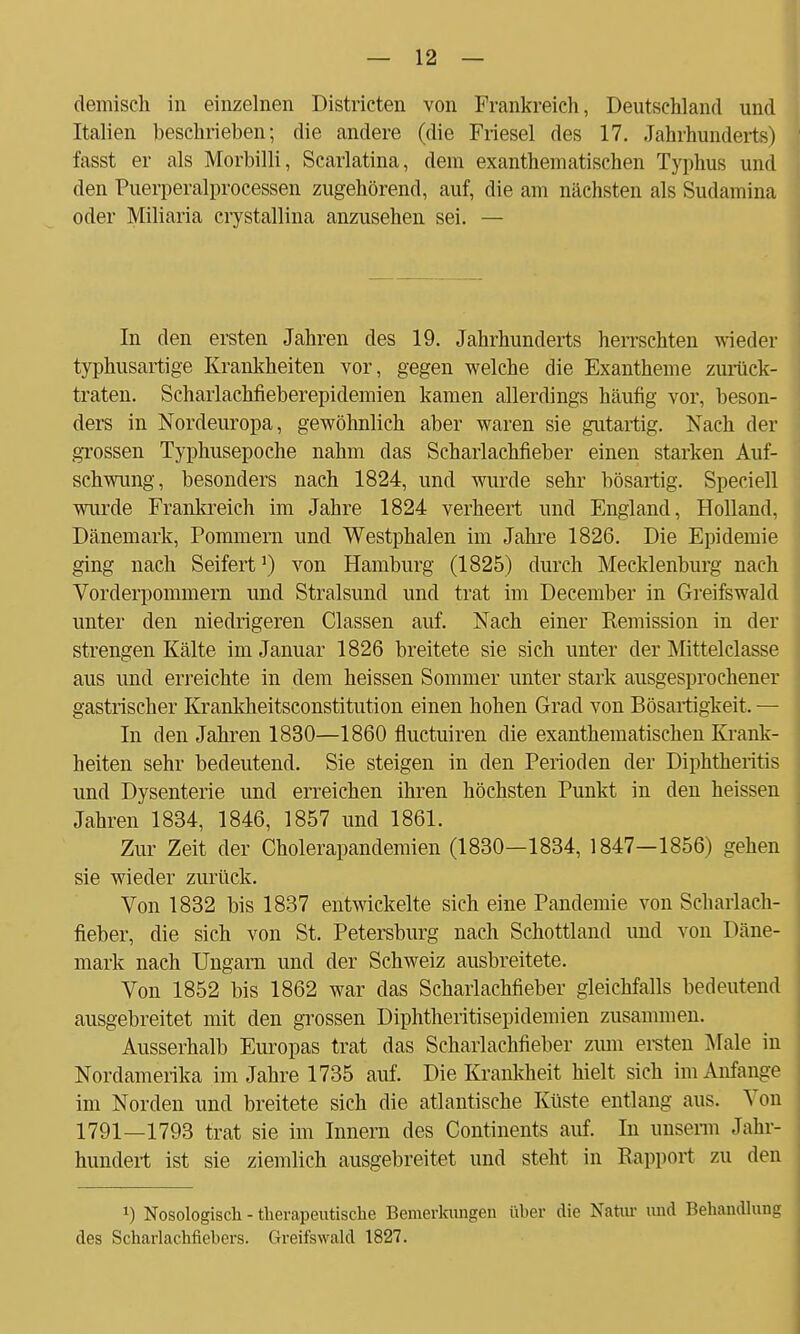 demisch in einzelnen Districten von Prankreich, Deutschland und Italien beschrieben; die andere (die Friesel des 17. Jahrhunderts) fasst er als Morbilli, Scarlatina, dem exanthematisehen Typhus und den Puerperalprocessen zugehörend, auf, die am nächsten als Sudamina oder Miliaria crystallina anzusehen sei. — In den ersten Jahren des 19. Jahrhunderts herrschten wieder typhusartige Krankheiten vor, gegen welche die Exantheme zurück- traten. Scharlachfieberepidemien kamen allerdings häufig vor, beson- ders in Nordeuropa, gewöhnlich aber waren sie gutartig. Nach der grossen Typhusepoche nahm das Scharlachfieber einen starken Auf- schwung, besonders nach 1824, und wurde sehr bösartig. Speciell wurde Frankreich im Jahre 1824 verheert und England, Holland, Dänemark, Pommern und Westphalen im Jahre 1826. Die Epidemie ging nach Seifert1) von Hamburg (1825) durch Mecklenburg nach Vorderpommern und Stralsund und trat im December in Greifswald unter den niedrigeren Classen auf. Nach einer Eemission in der strengen Kälte im Januar 1826 breitete sie sich unter der Mittelclasse aus und erreichte in dem heissen Sommer unter stark ausgesprochener gastrischer Krankheitsconstitution einen hohen Grad von Bösartigkeit. — In den Jahren 1830—1860 fluctuiren die exanthematischen Krank- heiten sehr bedeutend. Sie steigen in den Perioden der Diphtheritis und Dysenterie und erreichen ihren höchsten Punkt in den heissen Jahren 1834, 1846, 1857 und 1861. Zur Zeit der Cholerapandemien (1830—1834, 1847—1856) gehen sie wieder zurück. Von 1832 bis 1837 entwickelte sich eine Pandemie von Scharlach- fieber, die sich von St. Petersburg nach Schottland und von Däne- mark nach Ungarn und der Schweiz ausbreitete. Von 1852 bis 1862 war das Scharlachfieber gleichfalls bedeutend ausgebreitet mit den grossen Diphtheritisepiclemien zusammen. Ausserhalb Europas trat das Scharlachfieber zum ersten Male in Nordamerika im Jahre 1735 auf. Die Krankheit hielt sich im Anfange im Norden und breitete sich die atlantische Küste entlang aus. Von 1791—1793 trat sie im Innern des Continents auf. In unserm Jahr- hundert ist sie ziemlich ausgebreitet und steht in Rapport zu den !) Nosologisch - therapeutische Bemerkungen über die Natur und Behandlung des Scharlachfiebers. Greifswald 1827.