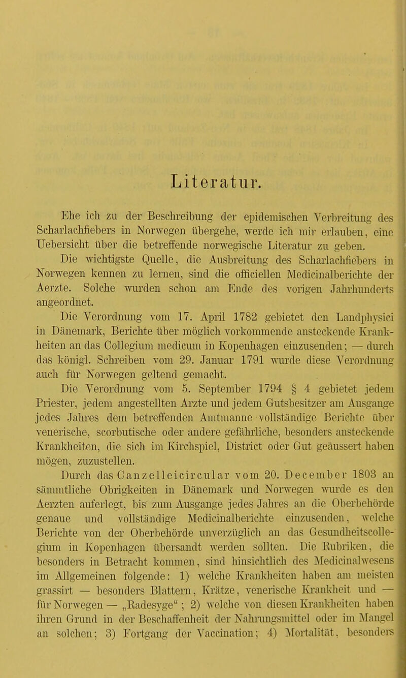 Literatur. Ehe ich zu der Beschreibung der epidemischen Verbreitung des Schaiiacbüebers in Norwegen übergehe, werde ich mir erlauben, eine Uebersicht über die betreffende norwegische Literatur zu geben. Die wichtigste Quelle, die Ausbreitung des Scharlachfiebers in Norwegen kennen zu lernen, sind die officiellen Medicinalberichte der Aerzte. Solche wurden schon am Ende des vorigen Jahrhunderts angeordnet. Die Verordnung vom 17. April 1782 gebietet den Landphvsici in Dänemark, Berichte über möglich vorkommende ansteckende Krank- heiten an das Collegium medicum in Kopenhagen einzusenden; — durch das königl. Schreiben vom 29. Januar 1791 wurde diese Verordnung auch für Norwegen geltend gemacht. Die Verordnung vom 5. September 1794 § 4 gebietet jedem Priester, jedem angestellten Arzte und jedem Gutsbesitzer am Ausgange jedes Jahres dem betreffenden Amtmanne vollständige Berichte über venerische, scorbutische oder andere gefährliche, besonders ansteckende Krankheiten, die sich im Kirchspiel, District oder Gut geäussert haben mögen, zuzustellen. Durch das Canzelleicircular vom 20. December 1803 an sämmtliche Obrigkeiten in Dänemark und Norwegen winde es den Aerzten auferlegt, bis zum Ausgange jedes Jahres an die Oberbehörde genaue und vollständige Medicinalberichte einzusenden, welche Berichte von der Oberbehörde unverzüglich an das Gesundheitscolle- gium in Kopenhagen übersandt werden sollten. Die Kubriken. die besonders in Betracht kommen, sind hinsichtlich des Medicinalwesens im Allgemeinen folgende: 1) welche Krankheiten haben am meisten grassirt — besonders Blattern, Krätze, venerische Krankheit und — für Norwegen — „Radesyge; 2) welche von diesen Krankheiten haben ihren Grund in der Beschaffenheit der Nahrungsniitte] oder im Mangel an solchen; 3) Fortgang der Vaccination; 4) Mortalität, besonders