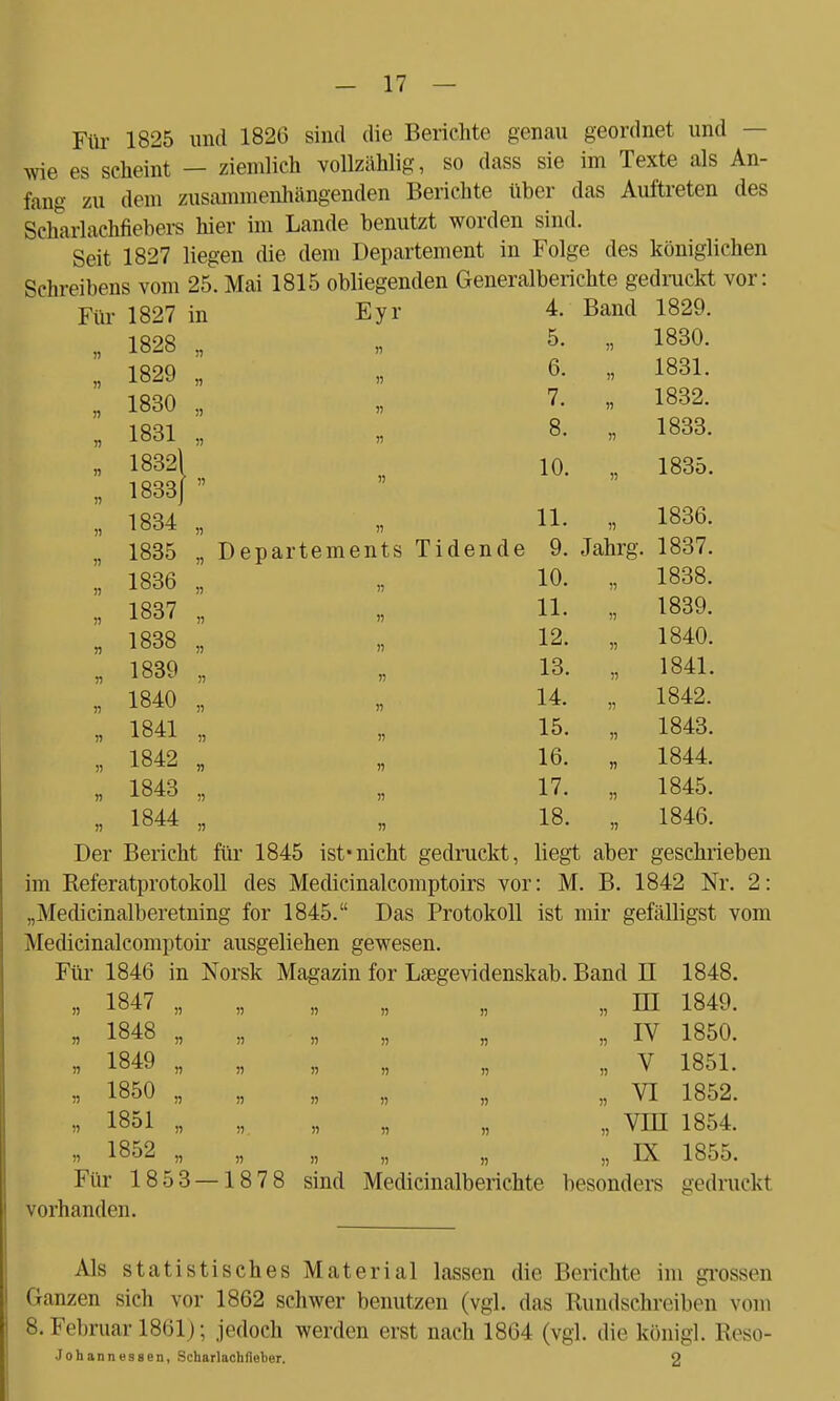 Für 1825 und 1826 sind die Berichte genau geordnet und wie es scheint — ziemlich volMhlig, so dass sie im Texte als An- fang zu dem zusammenhängenden Berichte über das Auftreten des Scharlachfiebers hier im Lande benutzt worden sind. Seit 1827 liegen die dem Departement in Folge des königlichen Für 1827 in Eyr 4. Band 1829. n 1828 !) >! 5. » 1830. » 1829 )) 6. » 1831. » 1830 I) » 7. 1832. n 1831 11 n 8. i) 1833. n 18321 10. 1835. n 1833J » ii 1834 )) » 11. 1836. n 1835 n D epartements Tidende 9. Jahrg. 1837. » 1836 » 10. 1838. rt 1837 r> 11. » 1839. n 1838 )j n 12. n 1840. n 1839 n 13. » 1841. n 1840 n 14. )) 1842. n 1841 » 15. r> 1843. )) 1842 !) 16. )) 1844. » 1843 !) ii 17. )i 1845. n 1844 )) 18. 1846. Der Bericht für 1845 ist*nicht gedruckt, liegt aber geschrieben im Referatprotokoll des Medicinalcomptoirs vor: M. B. 1842 Nr. 2: „Medicinalberetning for 1845. Das Protokoll ist mir gefälligst vom Medicinalcomptoir ausgeliehen gewesen. Für 1846 in Norsk Magazin for Lsegevidenskab. Band II 1848. „ 1847 „ „ „ „ „ „ HI 1849. „ 1848 „ „ „ „ „ „ IV 1850. i> 1849 „ „ „ „ „ „ V 1851. « 1850 „ „ „ „ „ „ VI 1852. « 1851 „ „ „ „ „ „ Vin 1854. » 1852 „ „ „ „ „ „ LX 1855. Für 1853 — 1878 sind Medicinalberichte besondei-s gedruckt vorhanden. Als statistisches Material lassen die Berichte im grossen Ganzen sich vor 1862 schwer benutzen (vgl. das Rundschreiben vom 8. Februar 1861); jedoch werden erst nach 1864 (vgl. die königl. Reso- Johannus8en, Scharlachfieber. 2