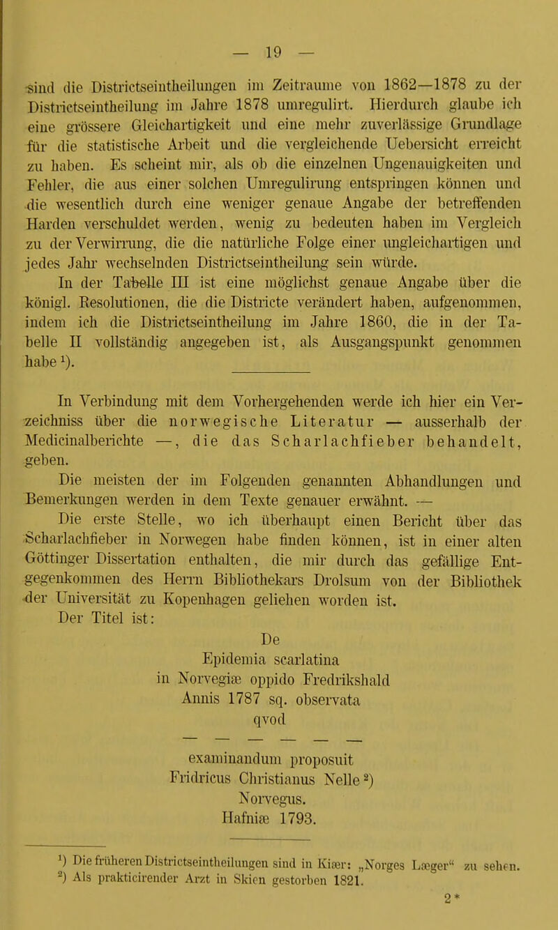 •sind die Districtseintheilungen im Zeiträume von 1862—1878 zu der Distrietseintheilung im Jahre 1878 umregulirt. Hierdurch glaube ich eine grössere Gleichartigkeit und eine mehr zuverlässige Grundlage für die statistische Arbeit und die vergleichende Uebersicht erreicht zu haben. Es scheint mir, als ob die einzelnen Ungenauigkeiten und Fehler, die aus einer solchen Umregulirung entspringen können und die wesentlich durch eine weniger genaue Angabe der betreffenden Haiden verschuldet werden, wenig zu bedeuten haben im Vergleich zu der Verwirrung, die die natürliche Folge einer ungleichartigen und jedes Jahr wechselnden Districtseintheilung sein würde. In der Tabelle HI ist eine möglichst genaue Angabe über die königl. Resolutionen, die die Districte verändert haben, aufgenommen, indem ich die Districtseintheilung im Jahre 1860, die in der Ta- belle H vollständig angegeben ist, als Ausgangspunkt genommen habex). In Verbindung mit dem Vorhergehenden werde ich hier ein Ver- zeichniss über die norwegische Literatur — ausserhalb der Medicinalberichte —, die das Scharlachfieber behandelt, geben. Die meisten der im Folgenden genannten Abhandlungen und Bemerkungen werden in dem Texte genauer erwähnt. — Die erste Stelle, wo ich überhaupt einen Bericht über das Scharlachfieber in Norwegen habe finden können, ist in einer alten Göttinger Dissertation enthalten, die mir durch das gefällige Ent- gegenkommen des Herrn Bibliothekars Drolsum von der Bibliothek ■der Universität zu Kopenhagen geliehen worden ist. Der Titel ist: De Epidemia scarlatina in Norvegise oppiclo Fredrikshald Annis 1787 sq. observata qvod examinandum proposuit Fridricus Christianus Nelle2) Norvegus. Hafnifß 1793. J) Die früheren Districtseintheilungen sind in Kiser: „Norges Laeger zu sehfn. 2) Als prakticirender Arzt in Skien gestorben 1821. 2*