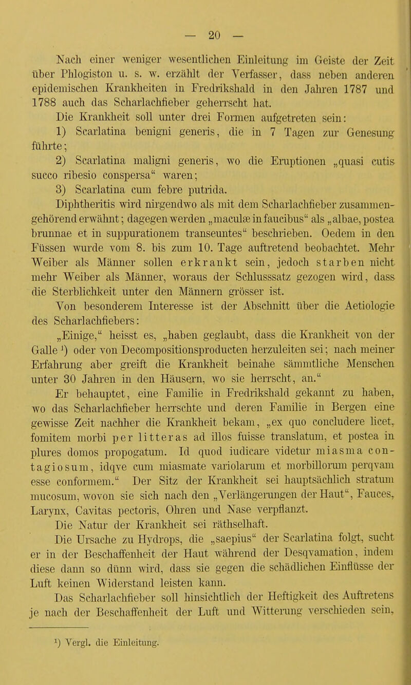 Nach einer weniger wesentlichen Einleitung im Geiste der Zeit über Thlogiston u. s. w. erzählt der Verfasser, dass neben anderen epidemischen Krankheiten in Fredrikshald in den Jahren 1787 und 1788 auch das Scharlachfieber geherrscht hat. Die Krankheit soll unter drei Formen aufgetreten sein: 1) Scarlatina benigni generis, die in 7 Tagen zur Genesung führte; 2) Scarlatina maligni generis, wo die Eruptionen „quasi cutis succo ribesio conspersa waren; 3) Scarlatina cum febre putrida. Diphtheritis wird nirgendwo als mit dem Scharlachfieber zusammen- gehörend erwähnt; dagegen werden „maculaeinfaucibus als „albae,postea brunnae et in suppurationem transeuntes beschrieben. Oedem in den Füssen wurde vom 8. bis zum 10. Tage auftretend beobachtet. Mehr Weiber als Männer sollen erkrankt sein, jedoch starben nicht mehr Weiber als Männer, woraus der Schlusssatz gezogen wird, dass die Sterblichkeit unter den Männern grösser ist. Von besonderem Interesse ist der Abschnitt über die Aetiologie des Scharlachfiebers: „Einige, heisst es, „haben geglaubt, dass die Krankheit von der GalleJ) oder von Decompositionsproducten herzuleiten sei; nach meiner Erfahrung aber greift die Krankheit beinahe sämmtliche Menschen unter 30 Jahren in den Häusern, wo sie herrscht, an. Er behauptet, eine Familie in Fredrikshald gekannt zu haben, wo das Scharlachfieber herrschte und deren Familie in Bergen eine gewisse Zeit nachher die Krankheit bekam, „ex quo concludere licet, fomitem morbi per litteras ad illos fuisse translatum, et postea in plures domos propogatum. Id quod iudicare videtur miasma con- tagiosum, idqve cum miasmate variolarum et morbillorum perqvam esse conformem. Der Sitz der Krankheit sei hauptsächlich Stratum mucosum, wovon sie sich nach den „Verlängerungen der Haut, Fauces. Larynx, Cavitas pectoris, Ohren und Nase verpflanzt. Die Natur der Krankheit sei räthselhaft. Die Ursache zu Hydrops, die „saepius der Scarlatina folgt, sucht er in der Beschaffenheit der Haut während der Desqvamation. indem diese dann so dünn wird, dass sie gegen die schädlichen Einflüsse der Luft keinen Widerstand leisten kann. Das Scharlachfieber soll hinsichtlich der Heftigkeit des Auftretens je nach der Beschaffenheit der Luft und Witterung verschieden sein, *) Vergl. die Einleitung.