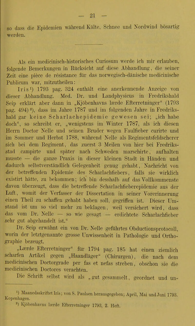 so dass die Epidemien während Kälte, Schnee und Nordwind bösartig werden. Als ein medicinisch-historisches Curiosum werde ich mir erlauben, folgende Bemerkungen in Rücksicht auf diese Abhandlung, die seiner Zeit eine piece de rösistance für das norwegisch-dänische medicinische Publicum war, mitzutheilen: Iris1) 1793 pag. 324 enthält eine anerkennende Anzeige von •dieser Abhandlung. Med. Dr. und Lanclphysicus in Fredrikshald Seip erklärt aber dann in „Kjöbenhavns lserde Efterretninger (1793 pag. 494) 2), dass im Jahre 1787 und im folgenden Jahre in Fredriks- hald gar keine Scharlachepiclemie gewesen sei; „ich habe doch, so schreibt er, „wenigstens im Winter 1787, als ich diesen Herrn Doctor Nelle und seinen Bruder wegen Faulfieber curirte und im Sommer und Herbst 1788, während Nelle als Regimentsfeldscherer sich bei dem Regiment, das zuerst 3 Meilen von hier bei Fredriks- stad campirte und später nach Schweden marschirte, aufhalten musste — die ganze Praxis in dieser kleinen Stadt in Händen und dadurch selbstverständlich Gelegenheit genug gehabt, Nachricht von der betreffenden Epidemie des Schaiiachfiebers, falls sie wirklich existirt hätte, zu bekommen; ich bin desshalb auf das Vollkommenste davon überzeugt, dass die betreffende Scharlachfieberepidemie aus der Luft, womit der Verfasser der Dissertation in seiner Vorerinnerung einen Theil zu schaffen gehabt haben soll, gegriffen ist. Dieser Um- stand ist um so viel mehr zu beklagen, weil versichert wird, dass das vom Dr. Nelle — so wie gesagt — erdichtete Scharlachfieber sehr gut abgehandelt ist. Dr. Seip erwähnt ein von Dr. Nelle geführtes Obductionsprotocoll, worin der letztgenannte grosse Unwissenheit in Pathologie und Ortho- graphie bezeugt. „La3rde Efterretninger für 1794 pag. 185 hat einen ziemlich scharfen Artikel gegen „Haandläger (Chirurgen), die nach dem mechanischen Doctorgrade per fas et nefas streben, obschon sie die medicinischen Doctores verachten. Die Schrift selbst wird als „gut gesammelt, geordnet und un- !) Maanedsskriftet Iris; von S. Paulsen herausgegeben;. April, Mai und Juni 1793. Kopenhagen. 2) Kjöbenhavns Iserde Efterretninger 1793, 2. Heft.