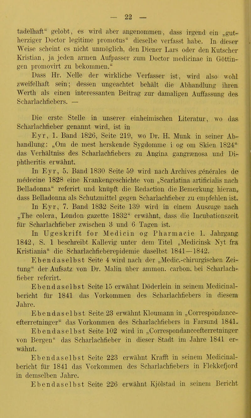 tadolhaft gelobt, es wird aber angenommen-, dass irgend ein „gut- herziger Doctor legitime promotus dieselbe verfasst habe. In dieses Weise seheint es nicht unmöglich, den Diener Lars oder den Kutscher Kristian, ja jeden armen Aufpasser zum Doctor medicinae in Göttin- gen promovirt zu bekommen. Dass Hr. Nelle der wirkliche Verfasser ist, wird also wohl zweifelhaft sein; dessen ungeachtet behält die Abhandlung ihren Werth als einen interessanten Beitrag zur damaligen Auffassung des Scharlachfiebers. — Die erste Stelle in unserer einheimischen Literatur, wo das Scharlachfieber genannt wird, ist in Eyr, 1. Band 1826, Seite 219, wo Dr. H. Münk in seiner Ab- handlung: „Om de mest herskende Sygdomme i og om Skien 1824 das Verhältniss des Scharlachfiebers zu Angina gangraenosa und Di- phtheritis erwähnt. In Eyr, 5. Band 1830 Seite 59 wird nach Archives generales de medecine 1828 eine Krankengeschichte von „Scarlatina artificialis nach Belladonna referirt und knüpft die Redaction die Bemerkung hieran,, dass Belladonna als Schutzmittel gegen Scharlachfieber zu empfehlen ist. In Eyr, 7. Band 1832 Seite 139 wird in einem Auszuge nach „The colera, London gazette 1832 erwähnt, dass die Incubationszeit für Scharlachfieber zwischen 3 und 6 Tagen ist. In Ugeskrift for Medicin og Pharmacie 1. Jahrgang 1842, S. 1 beschreibt Kallevig unter dem Titel „Medicinsk Nyt fra Kristiania die Scharlachfieberepidemie daselbst 1841—1842. Ebendaselbst Seite 4 wird nach der „Medic.-chirurgischen Zei- tung der Aufsatz von Dr. Malin über ammon. carbon. bei Scharlach- fieber referirt. Ebendaselbst Seite 15 erwähnt Döderlein in seinem Medicinal- bericht für 1841 das Vorkommen des Scharlachfiebers in diesem Jahre. Ebendaselbst Seite 23 erwähnt Kloumann in „Correspondance- efterretninger das Vorkommen des Scharlachfiebers in Farsund 1841. Ebendaselbst Seite 102 wird in „Correspondanceefterretnini:vr von Bergen das Scharlachfieber in dieser Stadt im Jahre 1841 er- wähnt. Ebendaselbst Seite 223 erwähnt Krafft in seinem Medicinal- bericht für 1841 das Vorkommen des Scharlachfiebers in Flekkefjord in demselben Jahre. Ebendaselbst Seite 226 erwähnt Kjölstad in seinem Bericht