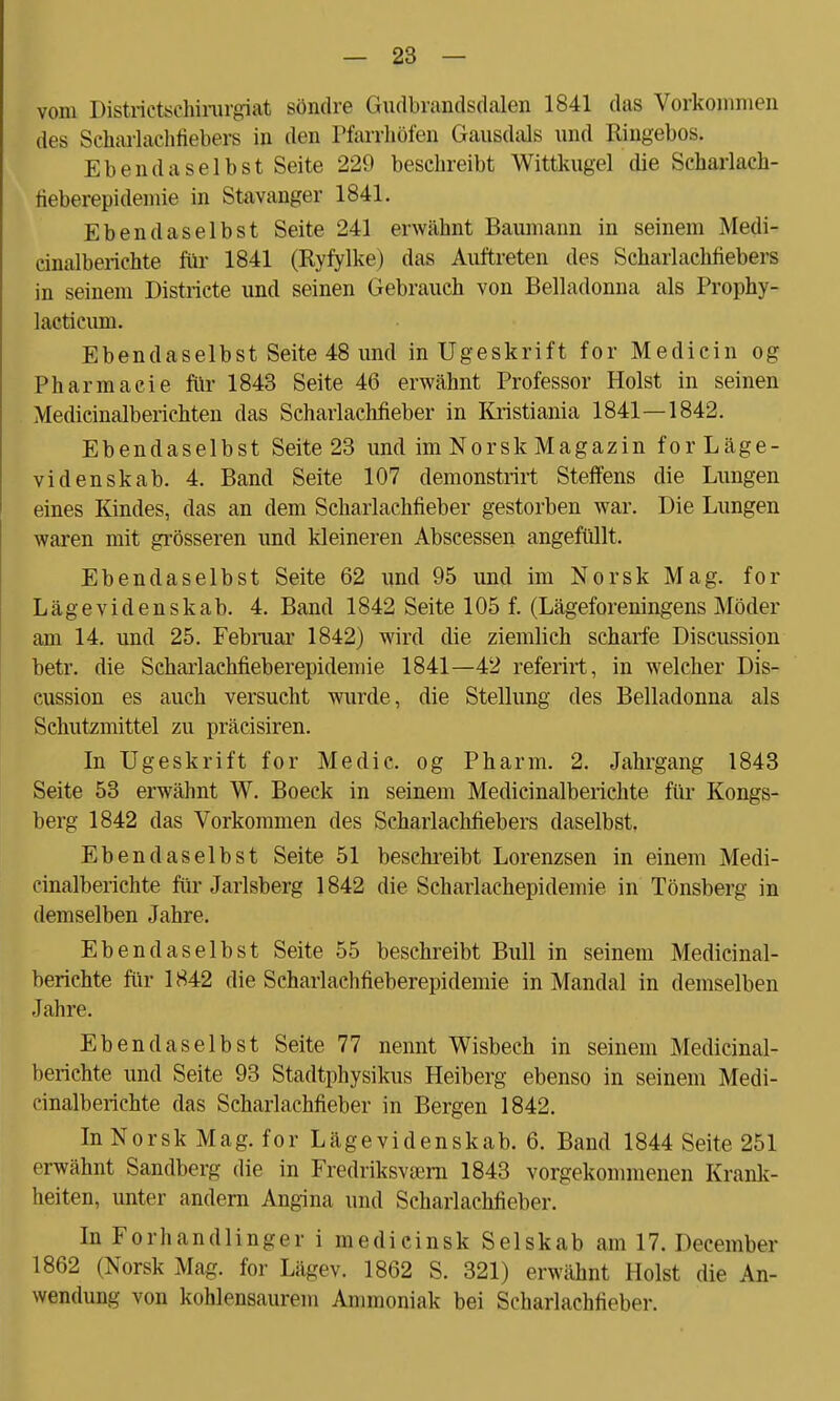 vom Districtscnirurgi&t söndre Giidbrandsdalen 1841 das Vorkommen des Scharlachfiebers in den Pfarrhöfen Gansdals und Ringebos. Ebendaselbst Seite 229 beschreibt Wittkugel die Scharlach- fieberepidemie in Stavanger 1841. Ebendaselbst Seite 241 erwähnt Baumann in seinem Medi- cinalberichte für 1841 (Ryfylke) das Auftreten des Scharlachfiebers in seinem Districte und seinen Gebrauch von Belladonna als Prophy- lacticum. Ebendaselbst Seite 48 und in Ugeskrift for Medicin og Pharmacie für 1843 Seite 46 erwähnt Professor Holst in seinen Medicinalberichten das Scharlachfieber in Kristiania 1841—1842. Ebendaselbst Seite 23 und im Nor sk Magazin for Läge - videnskab. 4. Band Seite 107 demonstrirt Steffens die Lungen eines Kindes, das an dem Scharlachfieber gestorben war. Die Lungen waren mit grösseren und kleineren Abscessen angefüllt. Ebendaselbst Seite 62 und 95 und im Norsk Mag. for Läge videnskab. 4. Band 1842 Seite 105 f. (Lägeforeningens Moder am 14. und 25. Februar 1842) wird die ziemlich scharfe Discussion betr. die Scharlachfieberepidemie 1841—42 referirt, in welcher Dis- cussion es auch versucht wurde, die Stellung des Belladonna als Schutzmittel zu präcisiren. In Ugeskrift for Medic. og Pharm. 2. Jahrgang 1843 Seite 53 erwähnt W. Boeck in seinem Medicinalberichte für Kongs- berg 1842 das Vorkommen des Scharlachfiebers daselbst. Ebendaselbst Seite 51 beschreibt Lorenzsen in einem Medi- cinalberichte für Jarlsberg 1842 die Scharlachepidemie in Tönsberg in demselben Jahre. Ebendaselbst Seite 55 beschreibt Bull in seinem Medicinal- berichte für 1842 die Scharlachfieberepidemie in Mandal in demselben Jahre. Ebendaselbst Seite 77 nennt Wisbech in seinem Medicinal- berichte und Seite 93 Stadtphysikus Heiberg ebenso in seinem Medi- cinalberichte das Scharlachfieber in Bergen 1842. In Norsk Mag. for Lägevidenskab. 6. Band 1844 Seite 251 erwähnt Sandberg die in Fredriksvcern 1843 vorgekommenen Krank- heiten, unter andern Angina und Scharlachfieber. In Forhandlinger i medicinsk Selskab am 17. Deeember 1862 (Norsk Mag. for Lägev. 1862 S. 321) erwähnt Holst die An- wendung von kohlensaurem Ammoniak bei Scharlachfieber.