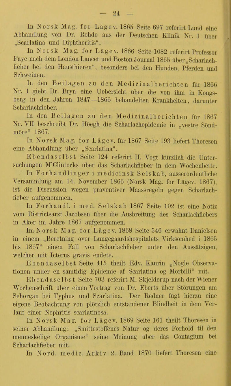 In Norsk Mag. for Lägev. 1865 Seite 697 referirt Lund eine Abhandlung von Dr. Rohde aus der Deutschen Klinik Nr. 1 über „Scarlatina und Diphtheritis. In Norsk Mag. for Lägev. 1866 Seite 1082 referirt Professor Faye nach dem London Lancet und Boston Journal 1865 über „Scharlach- fieber bei den Hausthieren, besonders bei den Hunden, Pferden und Schweinen. In den Beilagen zu den Medicinalberichten für 1866 Nr. 1 giebt Dr. Bryn eine Uebersicht über die von ihm in Bungs- berg in den Jahren 1847—1866 behandelten Krankheiten, darunter Scharlachfieber. In den Beilagen zu den Medicinalberichten für 1867 Nr. VII beschreibt Dr. Höegh die Scharlachepidemie in „vestre Sönd- möre 1867. In Norsk Mag. for Lägev. für 1867 Seite 193 liefert Thoresen eine Abhandlung über „Scarlatina. Ebendaselbst Seite 124 referirt H. Vogt kürzlich die Unter- suchungen M'Clintocks über das Scharlachfieber in dem Wochenbette. In Forhandlinger i medicinsk Selskab, ausserordentliche Versammlung am 14. November 1866 (Norsk Mag. for Lägev. 1867), ist die Discussion wegen präventiver Maassregeln gegen Scharlach- fieber aufgenommen. In Forhandl. i med. Selskab 1867 Seite 102 ist eine Notiz vom Districtsarzt Jacobsen über die Ausbreitung des Scharlachfiebers in Aker im Jahre 1867 aufgenommen. Im Norsk Mag. for Lägev. 1868 Seite 546 erwähnt Danielsen in einem „Beretning over Lungegaardshospitalets Virksomhed i 1865 bis 1867 einen Fall von Scharlachfieber unter den Aussätzigen, welcher mit Icterus gravis endete. Ebendaselbst Seite 415 theilt Edv. Kaurin „Nogle Observa- tionen under en samtidig Epidemie af Scarlatina og Morbilli mit. Ebendaselbst Seite 703 referirt M. Skjelderup nach der Wiener Wochenschrift über einen Vortrag von Dr. Eberts über Störungen am Sehorgan bei Typhus und Scarlatina. Der Redner fügt hierzu eine eigene Beobachtung von plötzlich entstandener Blindheit in dem Ver- lauf einer Nephritis scarlatinosa. In Norsk Mag. for Lägev. 1869 Seite 161 theilt Thoresen in seiner Abhandlung: „Smittestoffenes Natur og deres Forhold til den menneskelige Organisme seine Meinung über das Contagium bei Scharlachfieber mit. In Nord, medic. Arkiv 2. Band 1870 liefert Thoresen eine