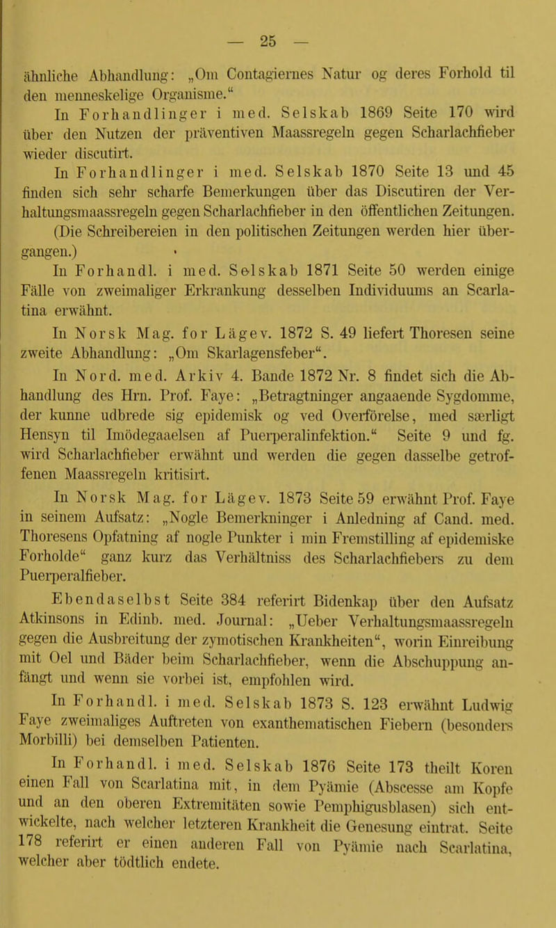 ähnliche Abhandlung: „Oni Contagiernes Natur og deres Forhold til den menneskelige Organisme. In Forhandlinger i med. Selskab 1869 Seite 170 wird über den Nutzen der präventiven Maassregeln gegen Scharlachfieber wieder discutirt. In Forhandlinger i med. Selskab 1870 Seite 13 und 45 finden sich sehr scharfe Bemerkungen über das Discutiren der Ver- haltungsmaassregeln gegen Scharlachfieber in den öffentlichen Zeitungen. (Die Schreibereien in den politischen Zeitungen werden hier über- gangen.) In Forhandl. i med. Selskab 1871 Seite 50 werden einige Fälle von zweimaliger Erkrankung desselben Individuums an Scarla- tina erwähnt. In Norsk Mag. for Lägev. 1872 S. 49 liefert Thoresen seine zweite Abhandlung: „Om Skarlagensfeber. In Nord. med. Arkiv 4. Bande 1872 Nr. 8 findet sich die Ab- handlung des Hrn. Prof. Faye: „Betragtninger angaaende Sygdomme, der kunne udbrede sig epidemisk og ved Overförelse, med saerligt Hensyn til Imödegaaelsen af Puerperalinfektion. Seite 9 und fg. wird Scharlachfieber erwähnt und werden die gegen dasselbe getrof- fenen Maassregeln kritisirt. In Norsk Mag. for Lägev. 1873 Seite 59 erwähnt Prof. Faye in seinem Aufsatz: „Nogle Bemerkninger i Anledning af Cand. med. Thoresens Opfatning af nogle Punkter i min Fremstilling af epidemiske Forholde ganz kurz das Verhältniss des Scharlachfiebers zu dem Puerperalfieber. Ebendaselbst Seite 384 referirt Bidenkap über den Aufsatz Atkinsons in Edinb. med. Journal: „lieber Verhaltungsmaassregeln gegen die Ausbreitung der zymotischen Krankheiten, worin Einreibung mit Oel und Bäder beim Scharlachfieber, wenn die Abschuppung an- fängt und wenn sie vorbei ist, empfohlen wird. In Forhandl. i med. Selskab 1873 S. 123 erwähnt Ludwig Faye zweimaliges Auftreten von exanthematischen Fiebern (besonders Morbilli) bei demselben Patienten. In Forhandl. i med. Selskab 1876 Seite 173 theilt Koren einen Fall von Scarlatina mit, in dem Pyämie (Abscesse am Kopfe und an den oberen Extremitäten sowie Pemphigusblasen) sich ent- wickelte, nach welcher letzteren Krankheit die Genesung eintrat. Seite 178 referirt er einen anderen Fall von Pyämie nach Scarlatina. welcher aber tödtlich endete.