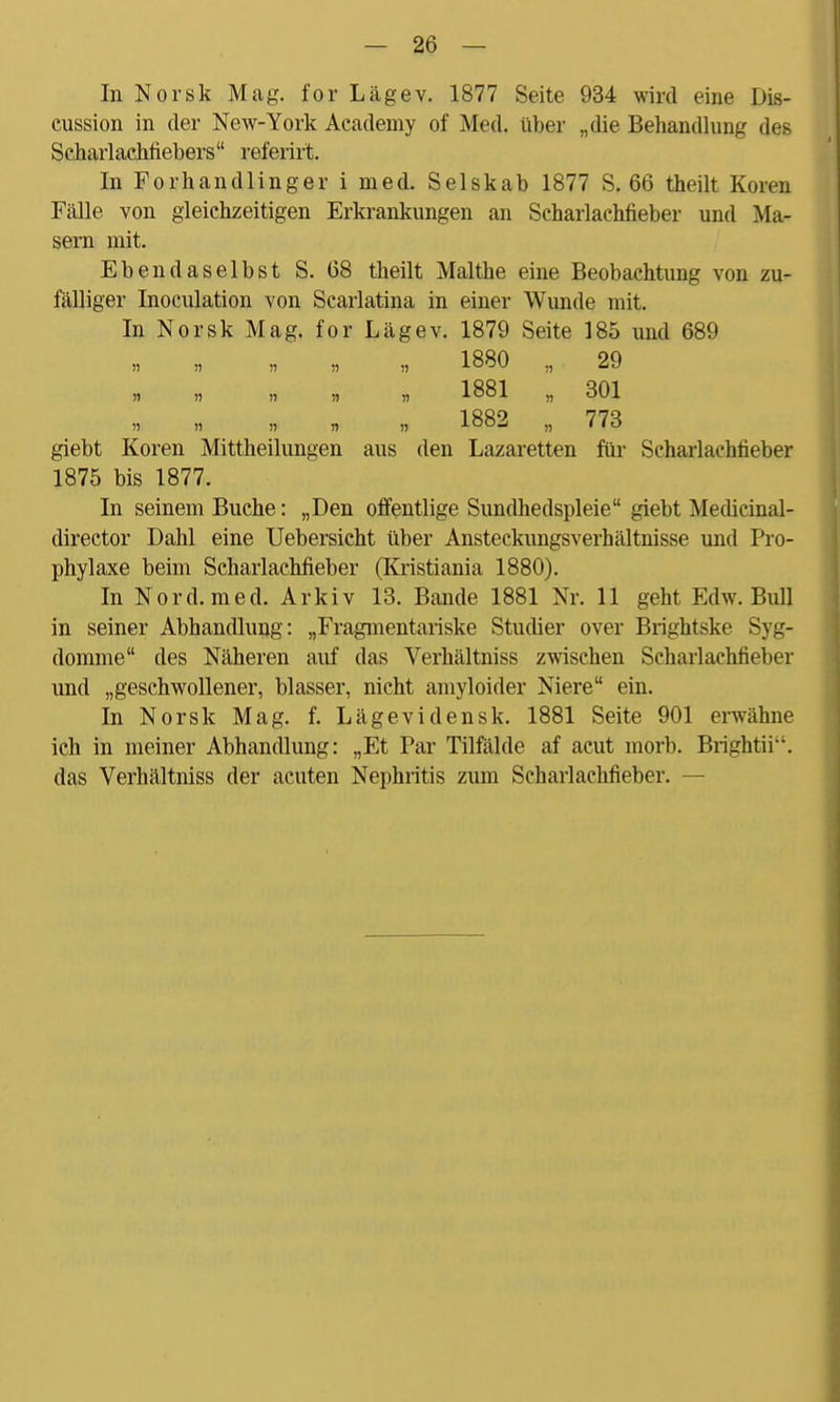 In Norsk Mag. for Lägev. 1877 Seite 934 wird eine Dis- cussion in der New-York Academy of Med. über „die Behandlung des Scharlachfiebers referirt. In Forhandlinger i med. Selskab 1877 S. 66 theilt Koren Fälle von gleichzeitigen Erkrankungen an Scharlachfieber und Ma- sern mit. Ebendaselbst S. 68 theilt Malthe eine Beobachtung von zu- fälliger Inoculation von Scarlatina in einer Wunde mit. In Norsk Mag. for Lägev. 1879 Seite 185 und 689 Ii » )) » » 1880 „ 29 ji i) » » m 1881 „ 301 » i) n n n 1882 „ 773 giebt Koren Mittheilungen aus den Lazaretten für Scharlachfieber 1875 bis 1877. In seinem Buche: „Den offentlige Sundhedspleie giebt Medicinal- director Dahl eine Uebersicht über Ansteckungsverhältnisse und Pro- phylaxe beim Scharlachfieber (Kristiania 1880). In Nord. med. Arkiv 13. Bande 1881 Nr. 11 geht Edw. Bull in seiner Abhandlung: „Fragmentariske Studier over Brightske Syg- domme des Näheren auf das Verhältniss zwischen Scharlachfieber und „geschwollener, blasser, nicht amyloider Niere ein. In Norsk Mag. f. Lägevidensk. 1881 Seite 901 erwähne ich in meiner Abhandlung: „Et Par Tilfälde af acut morb. Brightii. das Verhältniss der acuten Nephritis zum Scharlachfieber. —