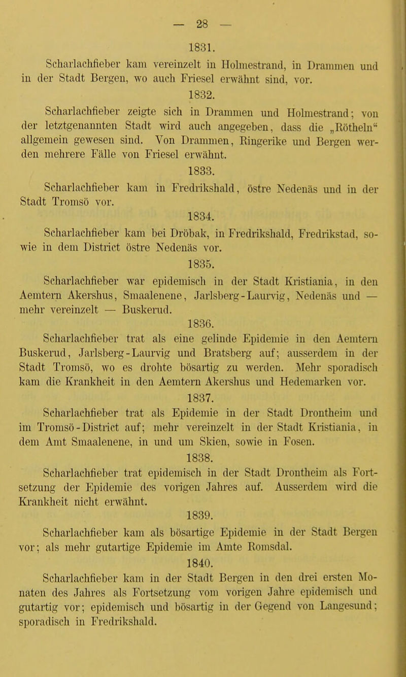 1831. Scharlachfieber kam vereinzelt in Holmestrand, in Brammen und in der Stadt Bergen, wo auch Friesel erwähnt sind, vor. 1832. Scharlachfieber zeigte sich in Drammen und Holmestrand; von der letztgenannten Stadt wird auch angegeben, dass die „Röthein allgemein gewesen sind. Von Drammen, Ringerike und Bergen wer- den mehrere Fälle von Friesel erwähnt. 1833. Scharlachfieber kam in Fredrikshald, östre Nedenäs und in der Stadt Tromsö vor. 1834. Scharlachfieber kam bei Dröbak, in Fredrikshald, Fredrikstad, so- wie in dem District östre Nedenäs vor. 1835. Scharlachfieber war epidemisch in der Stadt Kristiania, in den Aemtern Akershus, Smaalenene, Jarlsberg-Laurvig, Nedenäs und — mehr vereinzelt — Buskerud. 1836. Scharlachfieber trat als eine gelinde Epidemie in den Aemtem Buskerud, Jarlsberg-Laurvig und Bratsberg auf; ausserdem in der Stadt Tromsö, wo es drohte bösartig zu werden. Mehr sporadisch kam die Krankheit in den Aemtern Akershus und Hedemarken vor. 1837. Scharlachfieber trat als Epidemie in der Stadt Drontheim und im Tromsö - District auf; mehr vereinzelt in der Stadt Kristiania, in dem Amt Smaalenene, in und um Skien, sowie in Fosen. 1838. Scharlachfieber trat epidemisch in der Stadt Drontheim als Fort- setzung der Epidemie des vorigen Jahres auf. Ausserdem wird die Krankheit nicht erwähnt. 1839. Scharlachfieber kam als bösartige Epidemie in der Stadt Bergen vor; als mehr gutartige Epidemie im Amte Romsdal. 1840. Scharlachfieber kam in der Stadt Bergen in den drei ersten Mo- naten des Jahres als Fortsetzung vom vorigen Jahre epidemisch und gutartig vor; epidemisch und bösartig in der Gegend von Langesund; sporadisch in Fredrikshald.