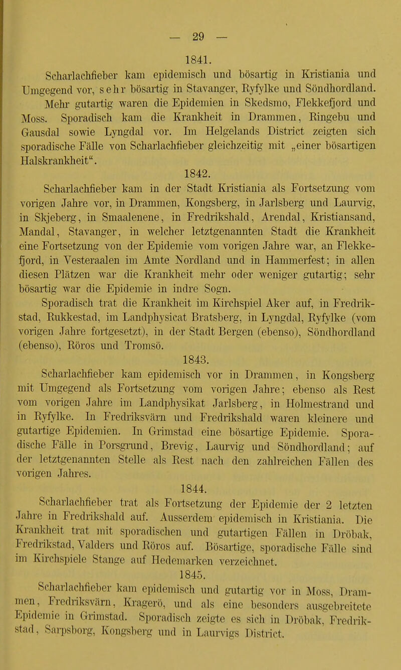 1841. Scharlachfieber kam epidemisch und bösartig in Kristiania und Umgegend vor, sehr bösartig in Stavanger, Ryfylke und Söndhordland. Mehl- gutartig waren die Epidemien in Skedsmo, Flekkefjord und Moss. Sporadisch kam die Krankheit in Drammen, Ringebu und Gausdal sowie Lyngdal vor. Im Helgelands District zeigten sich sporadische Fälle von Scharlachfieber gleichzeitig mit „einer bösartigen Baiskrankheit. 1842. Scharlachfieber kam in der Stadt Kristiania als Fortsetzung vom vorigen Jahre vor, in Drammen, Kongsberg, in Jarlsberg und Laurvig, in Skjeberg, in Smaalenene, in Fredrikshald, Arendal, Kristiansand, Mandal, Stavanger, in welcher letztgenannten Stadt die Krankheit eine Fortsetzung von der Epidemie vom vorigen Jahre war, an Flekke- fjord, in Vesteraalen im Amte Nordland und in Hammerfest; in allen diesen Plätzen war die Krankheit mehr oder weniger gutartig; sehr bösartig war die Epidemie in indre Sogn. Sporadisch trat die Krankheit im Kirchspiel Aker auf, in Fredrik- stad, Rukkestad, im Landphysicat Bratsberg, in Lyngdal, Ryfylke (vom vorigen Jahre fortgesetzt), in der Stadt Bergen (ebenso), Söndhordland (ebenso), Röros und Tromsö. 1843. Scharlachfieber kam epidemisch vor in Drammen, in Kongsberg mit Umgegend als Fortsetzung vom vorigen Jahre; ebenso als Rest vom vorigen Jahre im Landphysikat Jarlsberg, in Holmestrand und in Ryfylke. In Fredriksvärn und Fredrikshald waren kleinere und gutartige Epidemien. In Grimstad eine bösartige Epidemie. Spora- dische Fälle in Porsgrund, Brevig, Laurvig und Söndhordland: auf der letztgenannten Stelle als Rest nach den zahlreichen Fällen des vorigen Jahres. 1844. Scharlachfieber trat als Fortsetzung der Epidemie der 2 letzten Jahre in Fredrikshald auf. Ausserdem epidemisch in Kristiania. Die Krankheit trat mit sporadischen und gutartigen Fällen in Dröbak. Fredrikstad, Valders und Röros auf. Bösartige, sporadische Fälle sind im Kirchspiele Stange auf Hedemarken verzeichnet. 1845. Scharlachfieber kam epidemisch und gutartig vor in Moss, Dram- men, Fredriksvärn, Kragerö, und als eine besonders ausgebreitete Epidemie in Grimstad. Sporadisch zeigte es sich in Dröbak, Fredrik- stad, Sarpsborg, Kongsberg und in Laurvigs District.