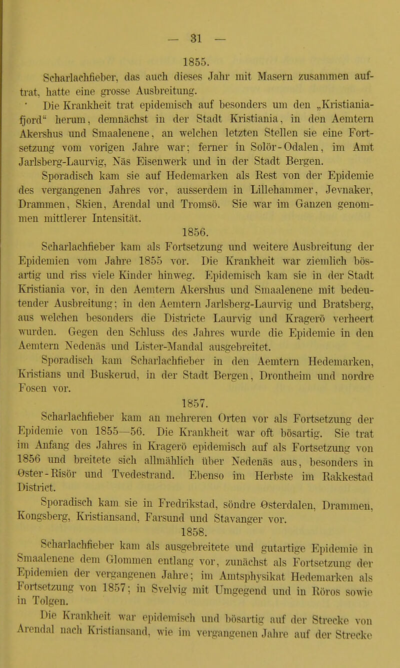 1855. Seharlachfieber, das auch dieses Jahr mit Masern zusammen auf- trat, hatte eine grosse Ausbreitung. Die Krankheit trat epidemisch auf besonders um den „Kristiania- fjord herum, demnächst in der Stadt Kristiania, in den Aemtern Akershus und Smaalenene, an welchen letzten Stellen sie eine Fort- setzung vom vorigen Jahre war; ferner in Solör-Odalen, im Amt Jarlsberg-Laurvig, Näs Eisenwerk und in der Stadt Bergen. Sporadisch kam sie auf Hedemarken als Rest von der Epidemie des vergangenen Jahres vor, ausserdem in Lillehammer, Jevnaker, Drammen, Skien, Arendal und Tromsö. Sie war im Ganzen genom- men mittlerer Intensität. 1856. Scharlachfieber kam als Fortsetzung und weitere Ausbreitimg der Epidemien vom Jahre 1855 vor. Die Krankheit war ziemlich bös- artig und riss viele Kinder hinweg. Epidemisch kam sie in der Stadt Kristiania vor, in den Aemtern Akershus und Smaalenene mit bedeu- tender Ausbreitung; in den Aemtern Jarlsberg-Laurvig und Bratsberg, aus welchen besonders die Districte Laurvig und Kragerö verheert wurden. Gegen den Schluss des Jahres wurde die Epidemie in den Aemtern Nedenäs und Lister-Mandal ausgebreitet. Sporadisch kam Scharlachfieber in den Aemtern Hedemarken, Kristians und Buskemd, in der Stadt Bergen, Drontheim und nordre Fosen vor. 1857. Scharlachfieber kam an mehreren Orten vor als Fortsetzung der Epidemie von 1855—56. Die Krankheit war oft bösartig. Sie trat im Anfang des Jahres in Kragerö epidemisch auf als Fortsetzung von 1856 und breitete sich allmählich über Nedenäs aus, besonders in ©ster-Risör und Tvedestrand. Ebenso im Herbste im Rakkestad District. Sporadisch kam sie in Fredrikstad, söndre Osterdalen, Drammen, Kongsberg, Kristiansand, Farsund und Stavanger vor. 1858. Seharlachfieber kam als ausgebreitete und gutartige Epidemie in Smaalenene dem Glommen entlang vor, zunächst als Fortsetzung der Epidemien der vergangenen Jahre; im Amtsphysikat Hedemarken als Fortsetzung von 1857; in Svelvig mit Umgegend und in Röros sowie in Tolgen. Die Krankheit war epidemisch und bösartig auf der Strecke von Arendal nach Kristiansand, wie im vergangenen Jahre auf der Strecke