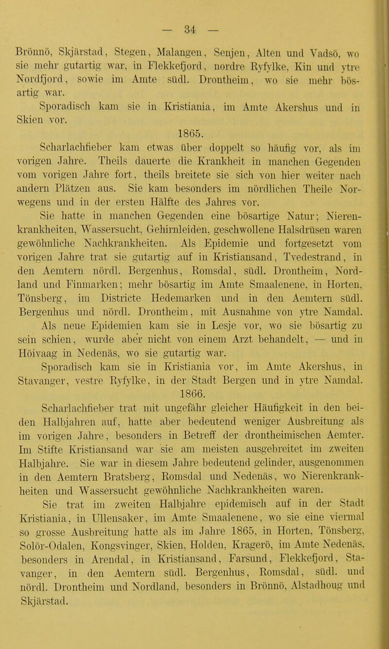 Brönnö, Skjiirstad, Stegen, Malangen, Senjen, Alton und Vadßö, wo sie mehr gutartig war, in Flekkefjord, nordre Ryfylke, Kin und ytre Nordfjord, sowie im Amte südl. Drontheim, wo sie mehr bös- artig war. Sporadisch kam sie in Kristiania, im Amte Akershus und in Skien vor. 1865. Scharlachheber kam etwas über doppelt so häufig vor, als im vorigen Jahre. Theils dauerte die Krankheit in manchen Gegenden vom vorigen Jahre fort, theils breitete sie sich von hier weiter nach andern Plätzen aus. Sie kam besonders im nördlichen Theile Nor- wegens und in der ersten Hälfte des Jahres vor. Sie hatte in manchen Gegenden eine bösartige Natur; Nieren- krankheiten, Wassersucht, Gehirnleiden, geschwollene Halsdrüsen waren gewöhnliche Nachkrankheiten. Als Epidemie und fortgesetzt vom vorigen Jahre trat sie gutartig auf in Kristiansand, Tvedestrand, in den Aemtern nördl. Bergenhus, Romsdal, südl. Drontheim, Nord- land und Finmarken; mehr bösartig im Amte Smaalenene, in Horten. Tönsberg, im Districte Hedemarken und in den Aemtem südl. Bergenhus und nördl. Drontheim, mit Ausnahme von ytre Namdal. Als neue Epidemien kam sie in Lesje vor, wo sie bösartig zu sein schien, wurde aber nicht von einem Arzt behandelt, — und in Höivaag in Nedenäs, wo sie gutartig war. Sporadisch kam sie in Kristiania vor, im Amte Akershus, in Stavanger, vestre Ryfylke, in der Stadt Bergen und in ytre Namdal. 1866. Scharlaclifieber trat mit ungefähr gleicher Häufigkeit in den bei- den Halbjahren auf, hatte aber bedeutend weniger Ausbreitung als im vorigen Jahre, besonders in Betreif der drontheimisehen Aemter. Im Stifte Kristiansand war sie am meisten ausgebreitet im zweiten Halbjahre. Sie war in diesem Jahre bedeutend gelinder, ausgenommen in den Aemtern Bratsberg, Romsdal und Nedenäs, wo Nierenkrank- heiten und Wassersucht gewöhnliche Nachkrankheiten waren. Sie trat im zweiten Halbjahre epidemisch auf in der Stadt Kristiania, in Ullensaker, im Amte Smaalenene, wo sie eine viermal so grosse Ausbreitung hatte als im Jahre 1865, in Horten. Tönsberg. Solör-Odalen, Kongsvinger, Skien, Holden, Kragerö, im Amte Nedenäs. besonders in Arcndal, in Kristiansand, Farsund, Flekkefjord, Sta- vanger, in den Aemtern südl. Bergenhus, Romsdal, südl. und nördl. Drontheim und Nordland, besonders in Brönnö, Alstadhoug und Skjiirstad.