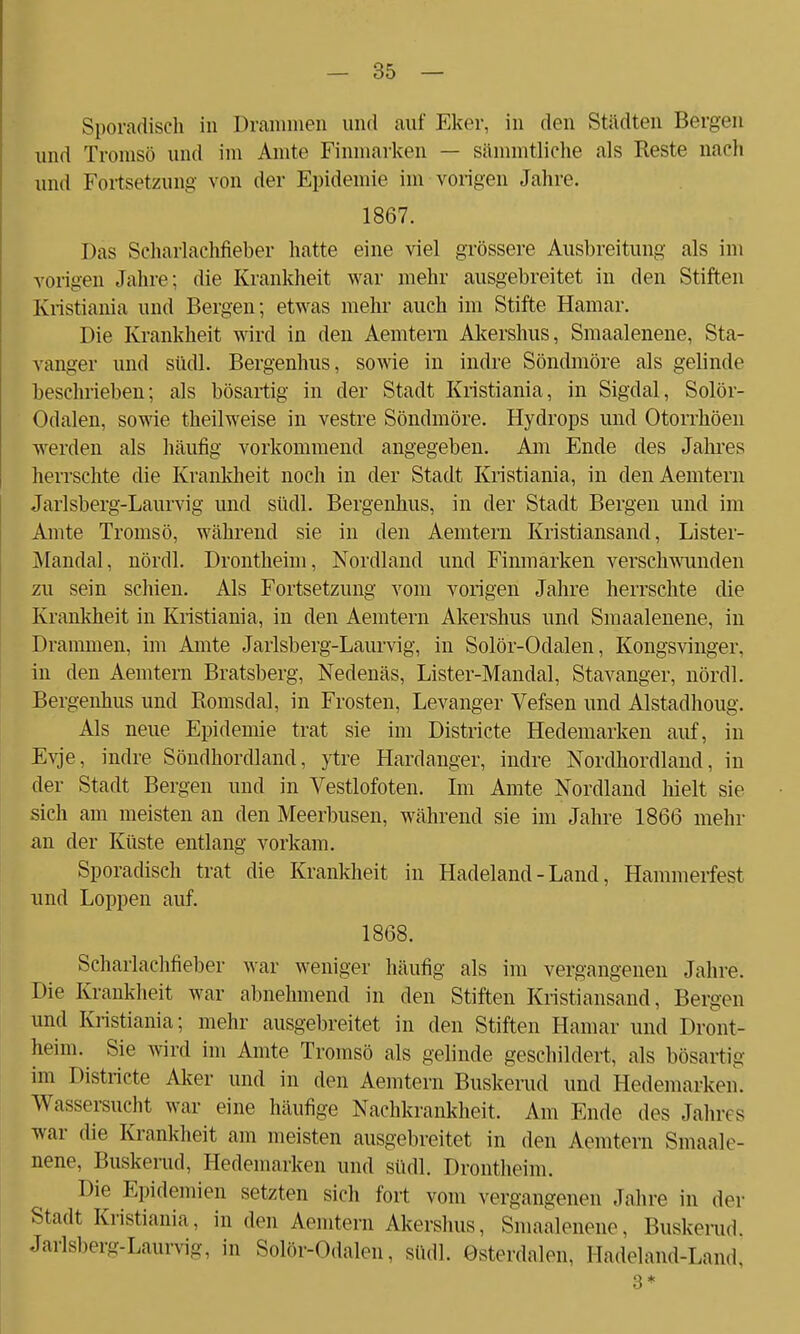 Sporadisch in Drammen und auf Eker, in den Städten Bergen und Tromsö und im Amte Finmarken — sämmtliche als Reste nach und Fortsetzung von der Epidemie im vorigen Jahre. 1867. Das Scharlachfieber hatte eine viel grössere Ausbreitung als im vorigen Jahre; die Krankheit war mehr ausgebreitet in den Stiften Kristiania und Bergen; etwas mehr auch im Stifte Hamar. Die Krankheit wird in den Aemtern Akershus, Smaalenene, Sta- vanger und südl. Bergenhus, sowie in indre Söndmöre als gelinde beschrieben; als bösartig in der Stadt Kristiania, in Sigdal, Solör- Odalen, sowie theilweise in vestre Söndmöre. Hydrops und Otorrhöen werden als häufig vorkommend angegeben. Am Ende des Jahres herrschte die Krankheit noch in der Stadt Kristiania, in den Aemtern Jarlsberg-Laurvig und südl. Bergenhus, in der Stadt Bergen und im Amte Tromsö, während sie in den Aemtern Kristiansand, Lister- Mandal, nördl. Drontheini, Nordland und Finmarken verschwunden zu sein schien. Als Fortsetzung vom vorigen Jahre herrschte die Krankheit in Kristiania, in den Aemtern Akershus und Smaalenene, in Drammen, im Amte Jarlsberg-Laurvig, in Solör-Odalen, Kongsvinger, in den Aemtern Bratsberg, Nedenäs, Lister-Mandal, Stavanger, nördl. Bergenhus und Romsdal, in Frosten, Levanger Vefsen und Alstadhoug. Als neue Epidemie trat sie im Districte Hedemarken auf, in Evje, indre Söndhordland, ytre Hardanger, indre Nordhordland, in der Stadt Bergen und in Vestlofoten. Im Amte Nordland hielt sie sich am meisten an den Meerbusen, während sie im Jahre 1866 mehr an der Küste entlang vorkam. Sporadisch trat die Krankheit in Hadeland - Land, Hammerfest und Loppen auf. 1868. Scharlachfieber war weniger häufig als im vergangenen Jahre. Die Krankheit war abnehmend in den Stiften Kristiansand, Bergen und Kristiania; mehr ausgebreitet in den Stiften Hamar und Dront- heim. Sie wird im Amte Tromsö als gelinde geschildert, als bösartig im I stricte Aker und in den Aemtern Buskerud und Hedemarken. Wassersucht war eine häufige Nachkrankheit. Am Ende des Jahr« s war die Krankheit am meisten ausgebreitet in den Aemtern Smaale- nene, Buskerud, Hedemarken und südl. Drontheini. Die Epidemien setzten sich fort vom vergangenen Jahre in der Stadt Kristiania, in den Aemtern Akershus, Smaalenene, Buskerud. Jarlsberg-Laurvig, in Solör-Odalen, südl. Gsterdalen. Hadeland-Land, 3*