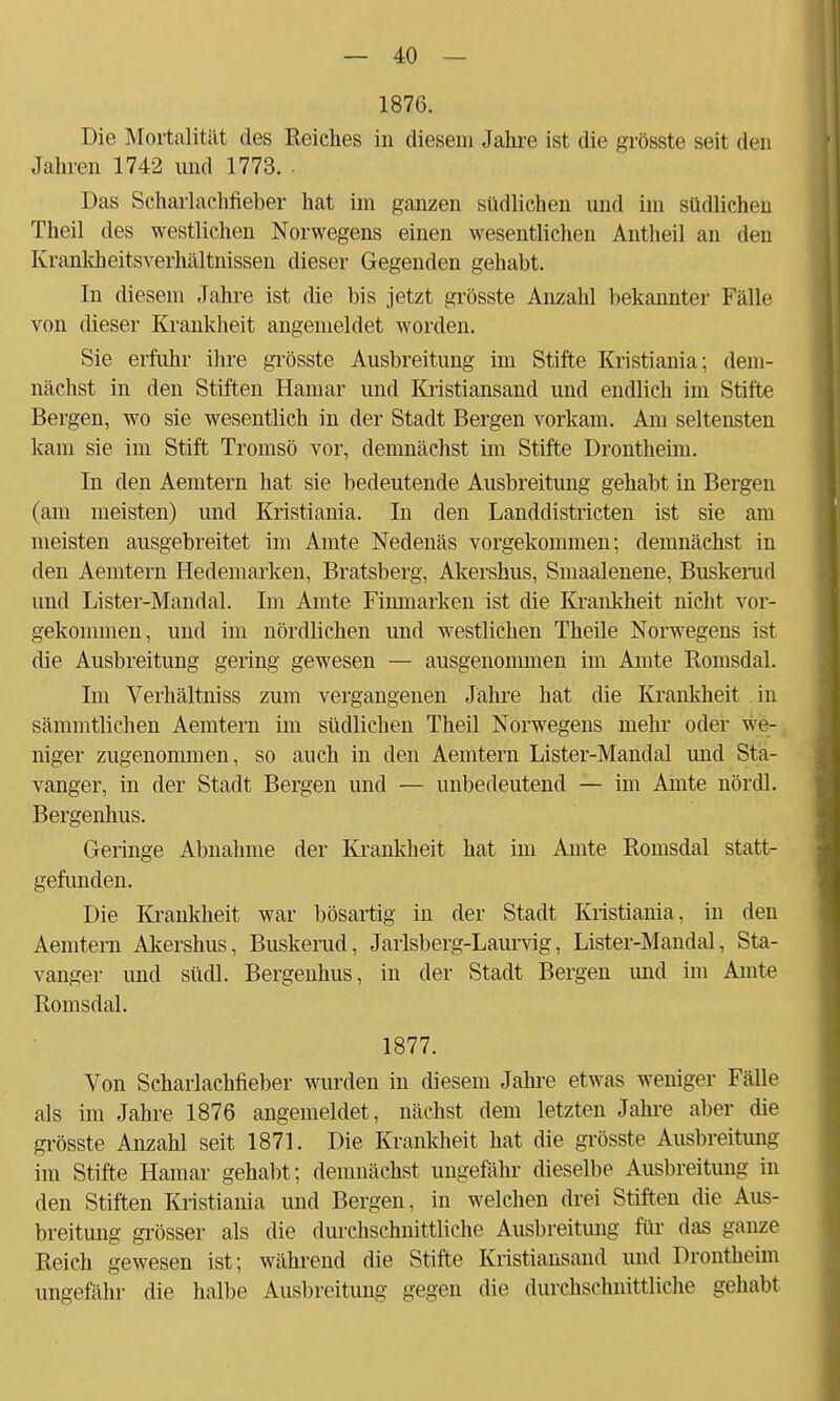 1876. Die Mortalität des Reiches in diesem Jahre ist die grösste seit den Jahren 1742 und 1773. . Das Scharlachfieber hat im ganzen südlichen und im südlichen Theil des westlichen Norwegens einen wesentlichen Antheil an den Krankheitsverhältnissen dieser Gegenden gehabt. In diesem Jahre ist die bis jetzt grösste Anzahl bekannter Fälle von dieser Krankheit angemeldet worden. Sie erfuhr ihre grösste Ausbreitung im Stifte Kristiania; dem- nächst in den Stiften Hamar und Kristiansand und endlich im Stifte Bergen, wo sie wesentlich in der Stadt Bergen vorkam. Am seltensten kam sie im Stift Tromsö vor, demnächst im Stifte Drontheim. In den Aemtern hat sie bedeutende Ausbreitung gehabt in Bergen (am meisten) und Kristiania. In den Landdistricten ist sie am meisten ausgebreitet im Amte Nedenäs vorgekommen; demnächst in den Aemtern Hedemarken, Bratsberg, Akershus, Smaalenene, Buskerud und Lister-Mandal. Im Amte Finmarken ist die Krankheit nicht vor- gekommen, und im nördlichen und westlichen Theile Norwegens ist die Ausbreitung gering gewesen — ausgenommen im Amte Romsdal. Im Verhältniss zum vergangenen Jahre hat die Krankheit in sämmtlichen Aemtern im südlichen Theil Norwegens mehr oder we- niger zugenommen, so auch in den Aemtern Lister-Mandal und Sta- vanger, in der Stadt Bergen und — unbedeutend — im Amte nördl. Bergenhus. Geringe Abnahme der Krankheit hat im Amte Romsdal statt- gefunden. Die Krankheit war bösartig in der Stadt Kristiania, in den Aemtern Akershus, Buskerud, Jarlsberg-Laurvig, Lister-Mandal, Sta- vanger und südl. Bergenhus, in der Stadt Bergen und im Amte Romsdal. 1877. Von Scharlachfieber wurden in diesem Jahre etwas weniger Fälle als im Jahre 1876 angemeldet, nächst dem letzten Jahre aber die grösste Anzahl seit 1871. Die Krankheit hat die grösste Ausbreitung im Stifte Hamar gehabt; demnächst ungefähr dieselbe Ausbreitung in den Stiften Kristiania und Bergen, in welchen drei Stiften die Aus- breitung grösser als die durchschnittliche Ausbreitung für das ganze Reich gewesen ist; während die Stifte Kristiansand und Drontheim ungefähr die halbe Ausbreitung gegen die durchschnittliche gehabt