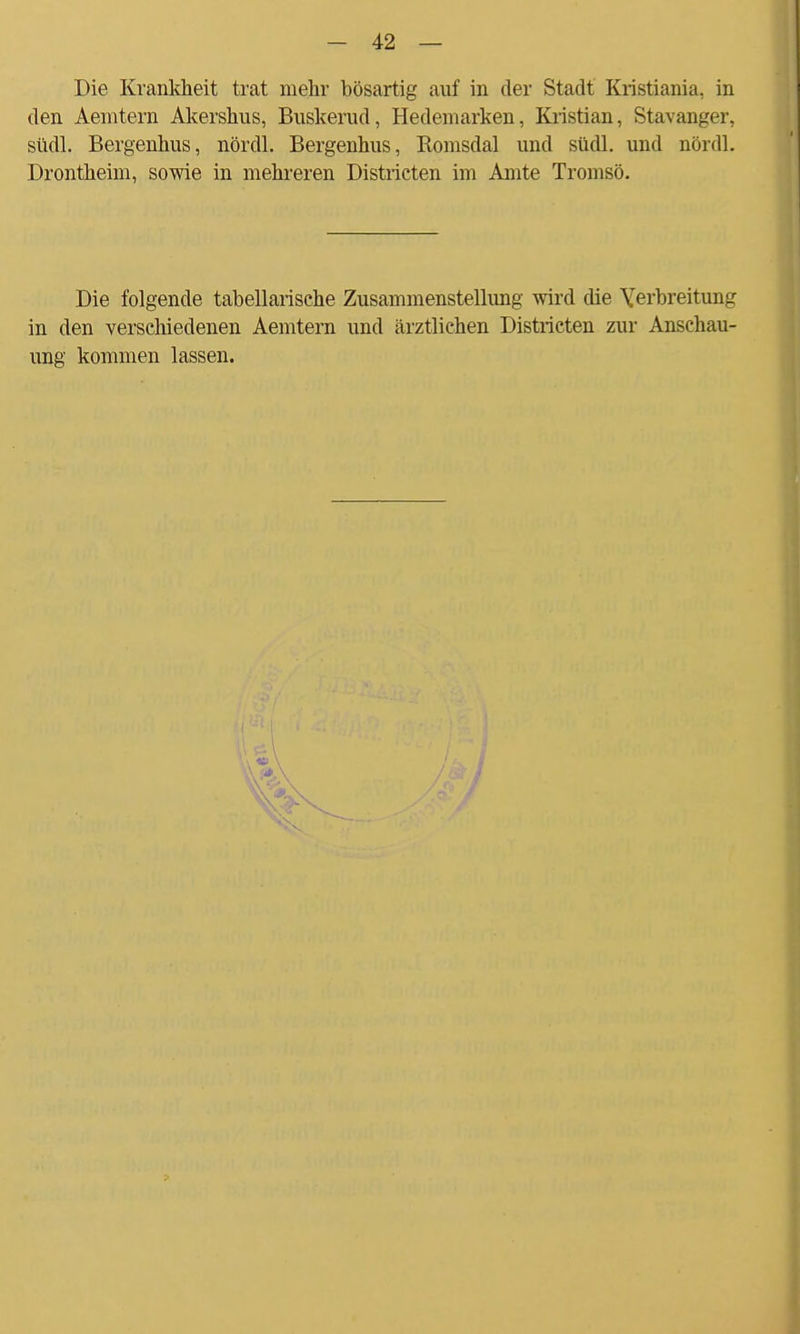 Die Krankheit trat mehr bösartig auf in der Stadt Kristiania, in den Aemtern Akershus, Buskerud, Hedemarken, Kristian, Stavanger, südl. Bergenhus, nördl. Bergenhus, Romsdal und südl. und nördl. Drontheim, sowie in mehreren Districten im Amte Tromsö. Die folgende tabellarische Zusammenstellung wird die Yerbreitung in den verschiedenen Aemtern und ärztlichen Districten zur Anschau- ung kommen lassen.