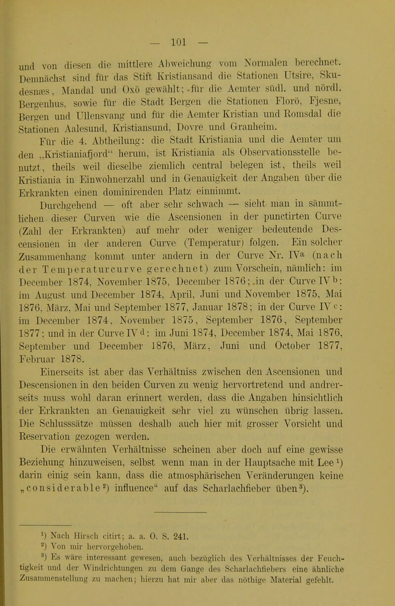 und von diesen «Ii«' mittlere Abweichung vom Normalen berechnet-. Demnächst sind für das Stift Kristiansand die Stationen Qtsire, Sku- desmes, Mandal und Oxö gewählt; .für die Aemter südl. und nördl. Bergenhus, sowie für die Stadt Bergen die Stationen Florö, Fjesne, Bergen und üllensvang und für die Aemter Kristian und Romsdal die Stationen Aalesund, Kristiansund, Dovre und Granheim. Für die 4. Abtheilung: die Stadt Kristiania und die Aemter um den „Kristianiafjord herum, ist Kristiania als Observationsstelle be- nutzt, theils weil dieselbe ziemlich central belegen ist, theils weil Kristiania in Einwohnerzahl und in Genauigkeit der Angaben über die Erkrankten einen dominirenden Platz einnimmt, Durchgehend — oft aber sehr schwach — sieht man in sämmt- lichen dieser Curven wie die Ascensionen in der punctirten Curve (Zahl der Erkrankten) auf mehr oder weniger bedeutende Des- censionen in der anderen Curve (Temperatur) folgen. Ein solcher Zusammenhang kommt unter andern in der Curve Nr. IVa (nach der Temperatur curve gerechnet) zum Vorschein, nämlich: im December 1874, November 1875, December 1876;-in der Curve IV *>: im August und December 1874, April, Juni und November 1875, Mai 1876. .März, Mai und September 1877, Januar 1878; in der Curve IV c; im December 1874, November 1875, September 1876, September 1877; und in der Curve IV d: im Juni 1874, December 1874, Mai 1876, September und December 1876, März, Juni und October 1877, Februar 1878. Einerseits ist aber das Verhältniss zwischen den Ascensionen und Descensionen in den beiden Curven zu wenig hervortretend und andrer- seits muss wohl daran erinnert werden, dass die Angaben hinsichtlich der Erkrankten an Genauigkeit sehr viel zu wünschen übrig lassen. Die Schlusssätze müssen deshalb auch hier mit grosser Vorsicht und Reservation gezogen werden. Die erwähnten Verhältnisse scheinen aber doch auf eine gewisse Beziehung hinzuweisen, selbst wenn man in der Hauptsache mit Lee*) darin einig sein kann, dass die atmosphärischen Veränderungen keine „ c o n s i d e r a b 1 e 2) influence auf das Scharlachfieber üben8). *) Nach Hirsch citirt; a. a. 0. S. 241. 2) Von mir hervorgeholten. 3) Es wäre interessant gewesen, auch bezüglich des Verhältnisses der Feuch- tigkeit und der Windrichtungen zu dem Gange des Scharlachtiebcrs eine ähnliche Zusammenstellung zu machen; hierzu hat mir aber das nöthige Material gefehlt.