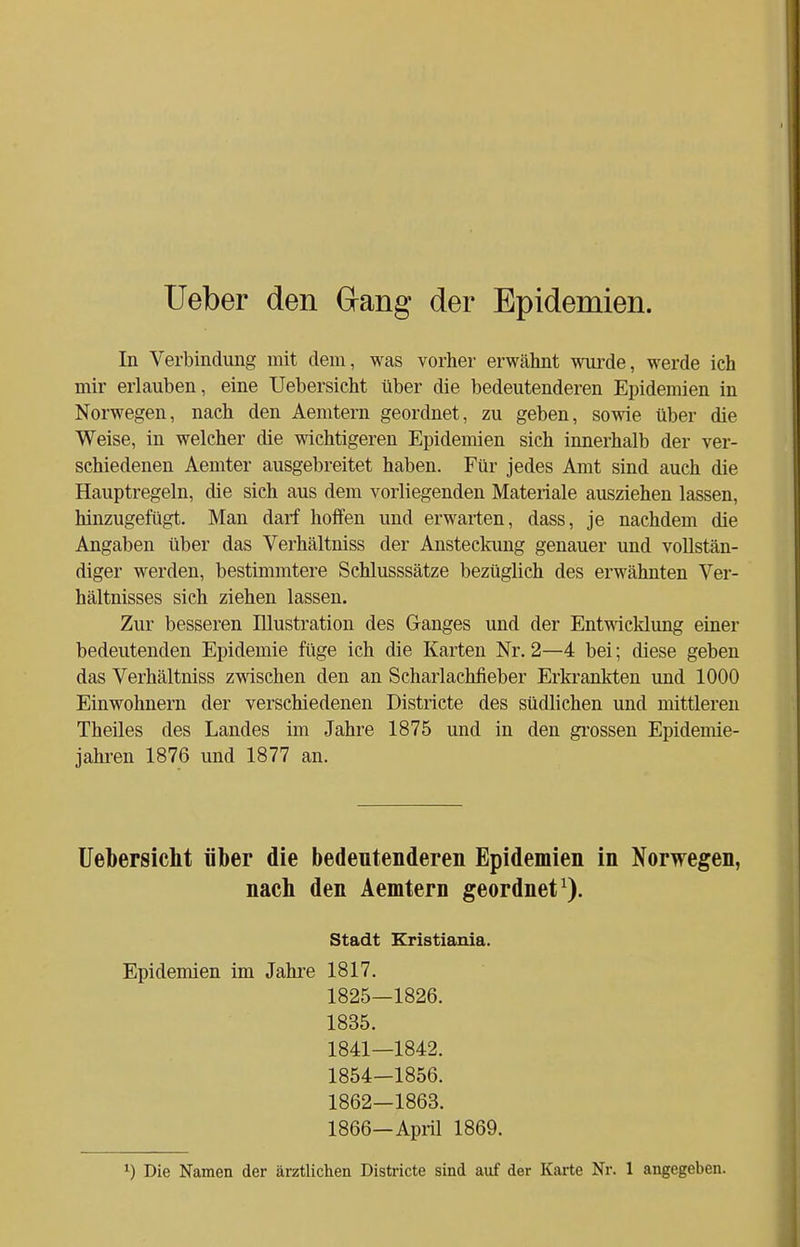 Ueber den dang der Epidemien. In Verbindung mit dem, was vorher erwähnt wurde, werde ich mir erlauben, eine Uebersicht über die bedeutenderen Epidemien in Norwegen, nach den Aemtern geordnet, zu geben, sowie über die Weise, in welcher die wichtigeren Epidemien sich innerhalb der ver- schiedenen Aemter ausgebreitet haben. Für jedes Amt sind auch die Hauptregeln, die sich aus dem vorliegenden Materiale ausziehen lassen, hinzugefügt. Man darf hoffen und erwarten, dass, je nachdem die Angaben über das Verhältniss der Ansteckung genauer und vollstän- diger werden, bestimmtere Schlusssätze bezüglich des erwähnten Ver- hältnisses sich ziehen lassen. Zur besseren Illustration des Ganges und der Entwicklung einer bedeutenden Epidemie füge ich die Karten Nr. 2—4 bei; diese geben das Verhältniss zwischen den an Scharlachfieber Erkrankten und 1000 Einwohnern der verschiedenen Districte des südlichen und mittleren Theiles des Landes im Jahre 1875 und in den grossen Epidemie- jahren 1876 und 1877 an. Uebersicht über die bedeutenderen Epidemien in Norwegen, nach den Aemtern geordnet1). Stadt Kristiania. Epidemien im Jahre 1817. 1825—1826. 1835. 1841—1842. 1854-1856. 1862—1863. 1866—April 1869.