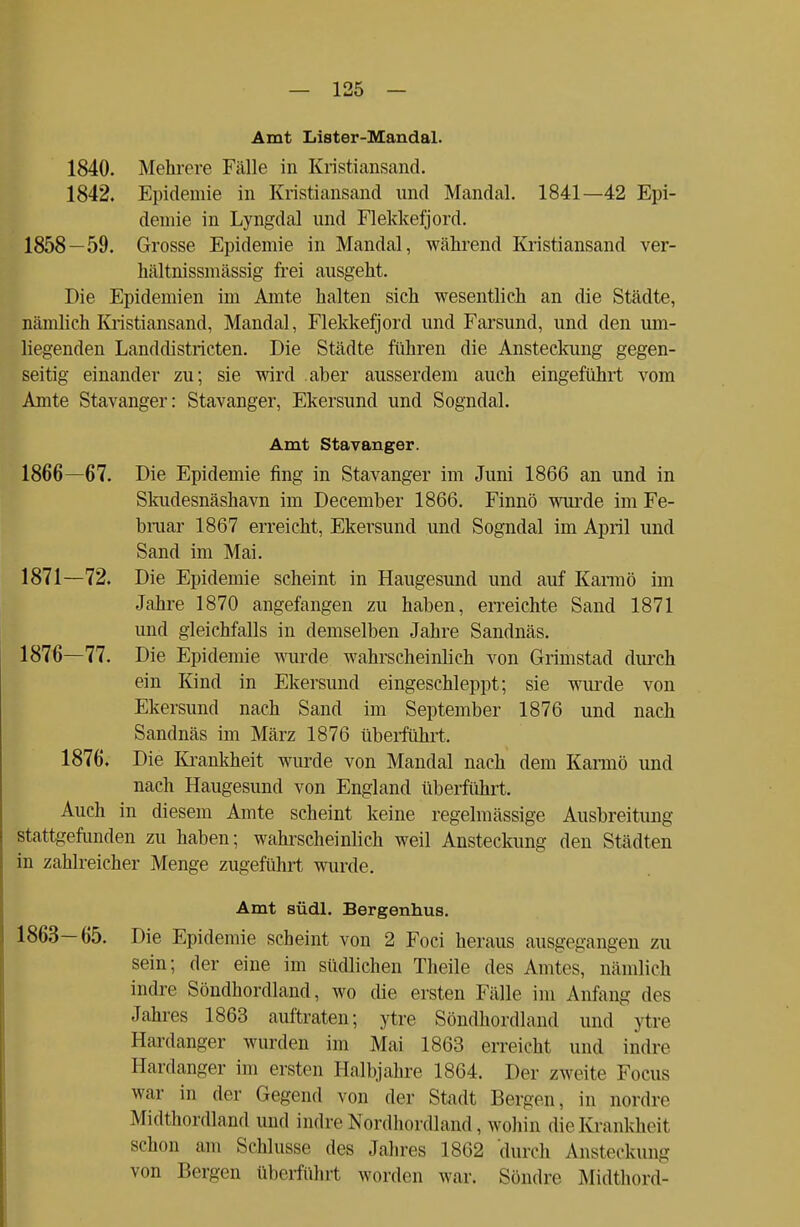 Amt Lister-Mandal. 1840. Mehrere Fälle in Kristiansand. 1842. Epidemie in Kristiansand und Mandal. 1841—42 Epi- demie in Lyngdal und Flekkefjord. 1858 —59. Grosse Epidemie in Mandal, während Kristiansand ver- hältnissmässig frei ausgeht. Die Epidemien im Amte halten sich wesentlich an die Städte, nämlich Kristiansand, Mandal, Flekkefjord und Farsund, und den um- liegenden Landdistricten. Die Städte führen die Ansteckung gegen- seitig einander zu; sie wird aber ausserdem auch eingeführt vom Amte Stavanger: Stavanger, Ekersund und Sogndal. Amt Stavanger. 1866—67. Die Epidemie fing in Stavanger im Juni 1866 an und in Skudesnäshavn im December 1866. Finnö wurde im Fe- bruar 1867 erreicht, Ekersund und Sogndal im April und Sand im Mai. 1871—72. Die Epidemie scheint in Haugesund und auf Karmö im Jahre 1870 angefangen zu haben, erreichte Sand 1871 und gleichfalls in demselben Jahre Sandnäs. 1876—77. Die Epidemie wurde wahrscheinlich von Grimstad durch ein Kind in Ekersund eingeschleppt; sie wurde von Ekersund nach Sand im September 1876 und nach Sandnäs im März 1876 überführt. 1876. Die Krankheit wurde von Mandal nach dem Karmö und nach Haugesund von England überführt. Auch in diesem Amte scheint keine regelmässige Ausbreitung stattgefunden zu haben; wahrscheinlich weil Ansteckung den Städten in zahlreicher Menge zugeführt wurde. Amt südl. Bergenhus. 1863—65. Die Epidemie scheint von 2 Foci heraus ausgegangen zu sein; der eine im südlichen Theile des Amtes, nämlich indre Söndhordland, wo die ersten Fälle im Anfang des Jahres 1863 auftraten; ytre Söndhordland und ytre Hardanger wurden im Mai 1863 erreicht und indre Hardanger im ersten Halbjahre 1864. Der zweite Focus war in der Gegend von der Stadt Bergen, in nordre Midthordland und indre Nordhordland , wohin die Krankheit schon am Schlüsse des Jahres 1862 durch Ansteckung von Bergen überführt worden war. Söndre Midthord-