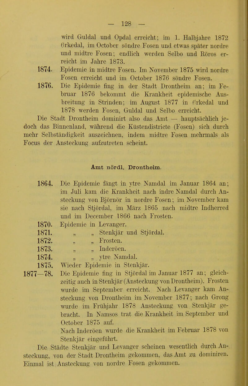 wird Guldal und Opdal erreicht; im 1. Halbjahre 1872 Orkedal, im October söndre Fosen und etwas später nordre und midtre Fosen; endlich werden Selbo und Röros er- reicht im Jahre 1873. 1874. Epidemie in midtre Fosen. Im November 1875 wird nordre Fosen erreicht und im October 1876 söndre Fosen. 1876. Die Epidemie fing in der Stadt Drontheim an; im Fe- bruar 1876 bekommt die Krankheit epidemische Aus- breitung in Strinden; im August 1877 in flrkedal und 1878 werden Fosen, Guldal und Selbo erreicht. Die Stadt Drontheim dominirt also das Amt — hauptsächlich je- doch das Binnenland, während die Küstendistricte (Fosen) sich durch mehr Selbständigkeit auszeichnen, indem midtre Fosen mehrmals als Focus der Ansteckung aufzutreten scheint. Amt nördl. Drontheim. 1864. Die Epidemie fängt in ytre Namdal im Januar 1864 an; im Juli kam die Krankheit nach indre Namdal durch An- steckung von Björnör in nordre Fosen; im November kam sie nach Stjördal, im März 1865 nach midtre Indherred und im December 1866 nach Frosten. 1870. Epidemie in Levanger. 1871. „ „ Stenkjär und Stjördal. 1872. „ „ Frosten. 1873. „ „ Inderöen. 1874. „ „ ytre Namdal. 1875* Wieder Epidemie in Stenkjär. 1877—78. Die Epidemie fing in Stjördal im Januar 1877 an; gleich- zeitig auch in Stenkjär (Ansteckung von Drontheim). Frosten wurde im September erreicht. Nach Levanger kam An- steckung von Drontheim im November 1877; nach Grong wurde im Frühjahr 1878 Ansteckung von Stenkjär ge- bracht. In Namsos trat die Ki-ankheit im September und October 1875 auf. Nach Inderöen wurde die Krankheit im Februar 1878 von Stenkjär eingeführt. Die Städte Stenkjär und Levanger scheinen wesentlich durch An- steckung, von der Stadt Drontheim gekommen, das Amt zu dominiren. Einmal ist Ansteckung von nordre Fosen gekommen.