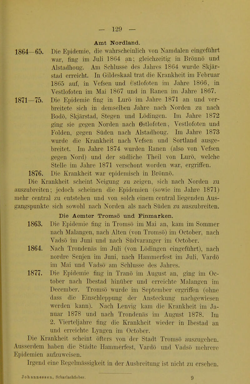 Amt Nordland. 1864—65. Die Epidemie, die wahrscheinlich von Namdalen eingeführt war, fing im Juli 18(14 an; gleichzeitig in Brönnö und Alstadhoug. Am Schlüsse des Jahres 18G4 wurde Skjär- stad erreicht. In Gildeskaal trat die Krankheit im Februar 1865 auf, in Vefsen und (istlofoten im Jahre 1866, in Vestlofoten im Mai 1867 und in Ranen im Jahre 1867. 1871—75. Die Epidemie fing in Lurö im Jahre 1871 an und ver- breitete sich in demselben Jahre nach Norden zu nach Bodo, Skjärstad, Stegen und Lödingen. Im Jahre 1872 ging sie gegen Norden nach 0stlofoten, Vestlofoten und Folden, gegen Süden nach Alstadhoug. Im Jahre 1873 wurde die Krankheit nach Vefsen und Sortland ausge- breitet. Im Jahre 1874 wurden Ranen (also von Vefsen gegen Nord) und der südliche Theil von Lurö, welche Stelle im Jahre 1871 verschont worden war, ergriffen. 1876. Die Krankheit war epidemisch in Brönnö. Die Krankheit scheint Neigung zu zeigen, sich nach Norden zu auszubreiten; jedoch scheinen die Epidemien (sowie im Jahre 1871) mehr central zu entstehen und von solch einem central liegenden Aus- gangspunkte sich sowohl nach Norden als nach Süden zu auszubreiten. Die Aemter Tromsö und Finmarken. 1863. Die Epidemie fing in Tromsö im Mai an, kam im Sommer nach Malangen, nach Alten (von Tromsö) im October, nach Vadsö im Juni und nach Südvaranger im October. 1864. Nach Trondenäs im Juli (von Lödingen eingeführt), nach nordre Senjen im Juni, nach Hammerfest im Juli, Vardö im Mai und Vadsö am Schlüsse des Jahres. 1877. Die Epidemie fing in Tranö im August an, ging im Oc- tober nach Ibestad hinüber und erreichte Malangen im December. Tromsö wurde im September ergriffen (ohne dass die Einschleppung der Ansteckung nachgewiesen werden kann). Nach Lenvig kam die Krankheit im Ja- nuar 1878 und nach Trondenäs im August 1878. Im 2. Vierteljahre fing die Krankheit wieder in Ibestad an und erreichte Lyngen im October. Die Krankheit scheint öfters von der Stadt Tremse auszugehen. Ausserdem haben die Städte Hammerfest, Vardö und Vadsö mehrere EpidemieB aufzuweisen. Irgend eine Regelmässigkeit in der Ausbreitung ist nicht zu ersehen. Jo h anneesen, Scliarlachfieher. 9