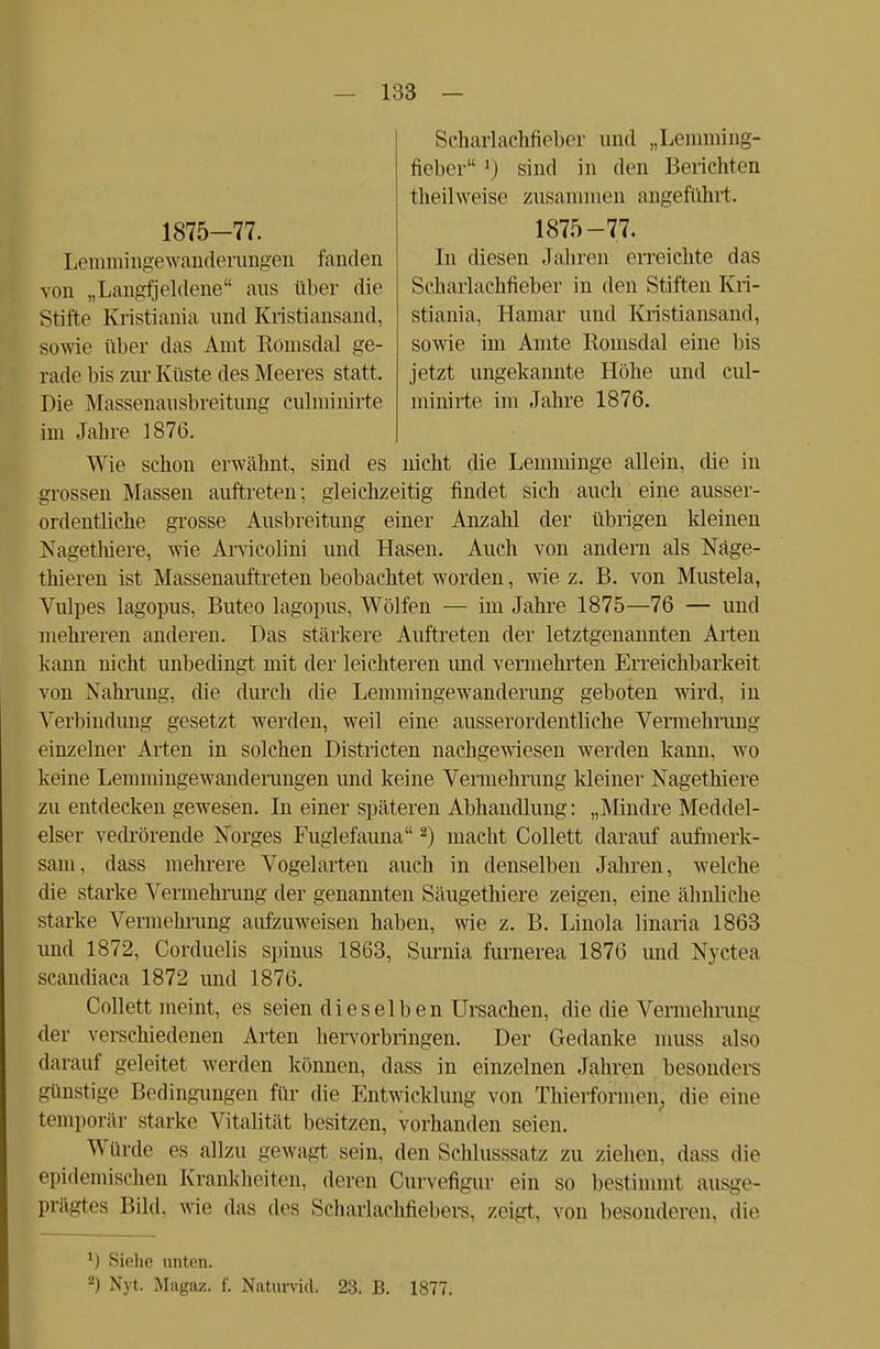 Scharlachfieber und „Lemming- fieber M sind in den Berichten theil weise zusammen angeführt. 1875-77. In diesen Jahren orreichte das Scharlachfieber in den Stiften Kri- stiania, Hamar und Kristiansand, sowie im Amte Romsdal eine Iiis jetzt ungekannte Höhe und cul- minirte im Jahre 1876. 1875-77. Lemmingewanderungen fanden von „Langfjeldene aus über die Stifte Kristiania und Kristiansand, sowie über das Amt Romsdal ge- rade bis zur Küste des Meeres statt. Die Massenausbreitung culminirte im Jahre 1876. Wie schon erwähnt, sind es nicht die Lemminge allein, die in grossen Massen auftreten; gleichzeitig findet sich auch eine ausser- ordentliche grosse Ausbreitung einer Anzahl der übrigen kleinen Nagethiere, wie Arvicolini und Hasen. Auch von andern als Näge- thieren ist Massenauftreten beobachtet worden, wie z. B. von Mustela, Vulpes lagopus, Buteo lagopus, Wölfen — im Jahre 1875—76 — und mehreren anderen. Das stärkere Auftreten der letztgenannten Arten kann nicht unbedingt mit der leichteren und vennehrten Erreichbarkeit von Nahrung, die durch die Lemminge Wanderung geboten wird, in Verbindung gesetzt werden, weil eine ausserordentliche Vermehrung einzelner Arten in solchen Districten nachgewiesen werden kann, wo keine Lemmingewanderungen und keine Vermehrung kleiner Nagethiere zu entdecken gewesen. In einer späteren Abhandlung: „Mindre Meddel- elser vedrörende Norges Fuglefauna2) macht Collett darauf aufmerk- sam, dass mehrere Vogelarten auch in denselben Jahren, welche die starke Vermehrung der genannten Säugethiere zeigen, eine ähnliche starke Vermehrung aufzuweisen haben, wie z. B. Linola linaria 1863 und 1872, Corduelis spinus 1863, Surnia furnerea 1876 und Nyetea scandiaca 1872 und 1876. Collett meint, es seien dieselben Ursachen, die die Vermehrung der verschiedenen Arten hervorbringen. Der Gedanke muss also darauf geleitet werden können, dass in einzelnen Jahren besonders günstige Bedingungen für die Entwicklung von Thierformen, die eine temporär starke Vitalität besitzen, vorhanden seien. Winde es allzu gewagt sein, den Schlusssatz zu ziehen, dass die epidemischen Krankheiten, deren Curvefigur ein so bestimmt ausge- prägtes Bild, wie das des Scharlachfiebers, zeigt, von besonderen, die *) Siehe unten. 2) Nyt. Magaz. f. Naturvid. 23. B. 1877.