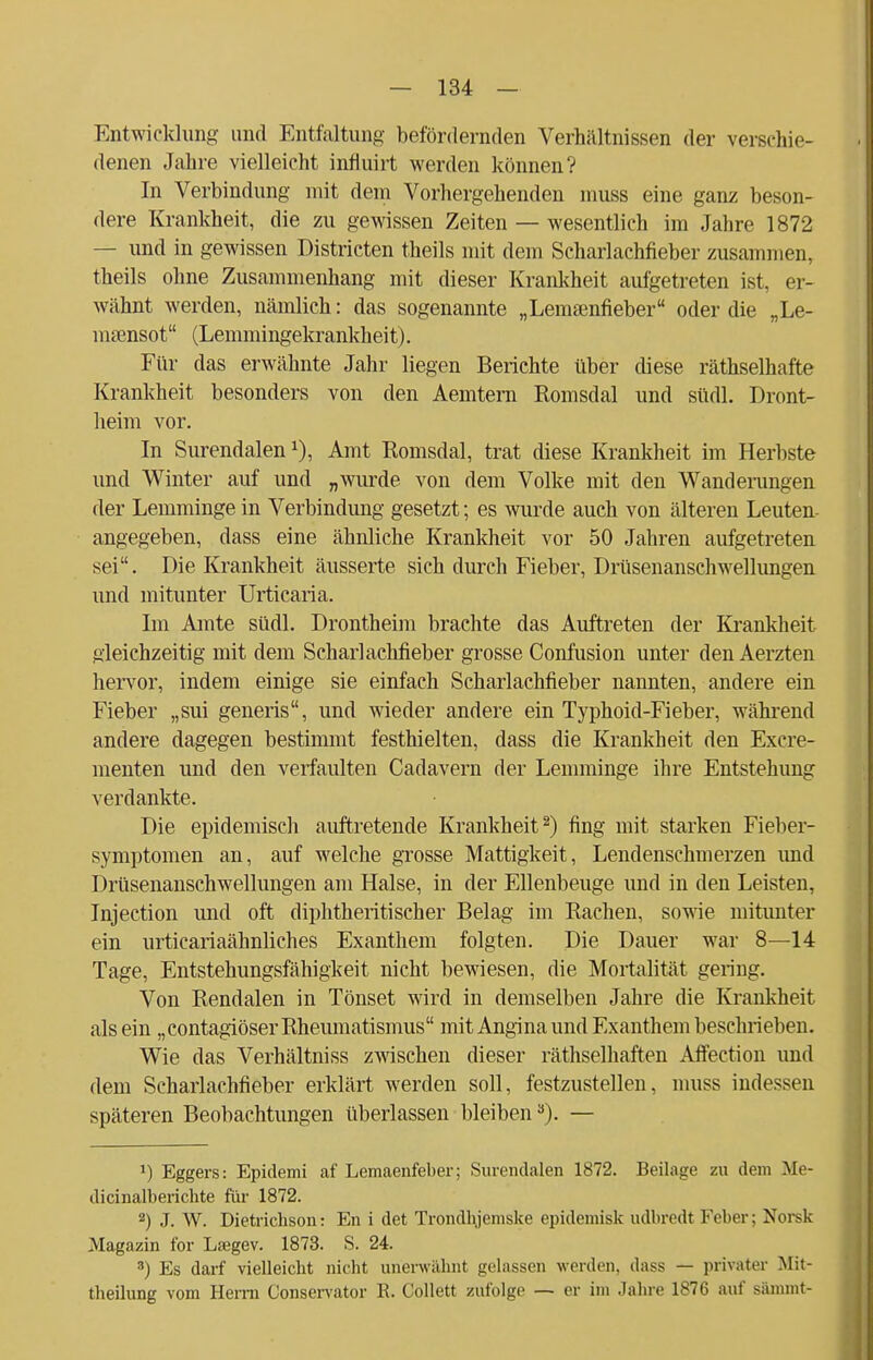 Entwicklung und Entfaltung befördernden Verhältnissen der verschie- denen Jahre vielleicht influirt werden können? In Verbindung mit dem Vorhergehenden muss eine ganz beson- dere Krankheit, die zu gewissen Zeiten — wesentlich im Jahre 1872 — und in gewissen Districten theils mit dem Scharlachfieber zusammen, theils ohne Zusammenhang mit dieser Krankheit aufgetreten ist, er- wähnt werden, nämlich: das sogenannte „Lemtenfieber oder die „Le- msensot (Lemmingekrankheit). Für das erwähnte Jahr liegen Berichte über diese räthselhafte Krankheit besonders von den Aemtern Romsdal und südl. Dront- heim vor. In Surendalen Amt Romsdal, trat diese Krankheit im Herbste und Winter auf und „wurde von dem Volke mit den Wanderungen der Lemminge in Verbindung gesetzt; es wurde auch von älteren Leuten- angegeben, dass eine ähnliche Krankheit vor 50 Jahren aufgetreten sei. Die Krankheit äusserte sich durch Fieber, Drüsenanschwellungen und mitunter Urticaria. Im Amte südl. Drontheim brachte das Auftreten der Krankkeit gleichzeitig mit dem Scharlachfieber grosse Confusion unter den Aerzten hervor, indem einige sie einfach Scharlachfieber nannten, andere ein Fieber „sui generis, und wieder andere ein Typhoid-Fieber, während andere dagegen bestimmt festhielten, dass die Krankheit den Excre- menten und den verfaulten Cadavern der Lemminge ihre Entstehung verdankte. Die epidemisch auftretende Krankheit2) fing mit starken Fieber- symptomen an, auf welche grosse Mattigkeit, Lendenschmerzen imd Drüsenanschwellungen am Halse, in der Ellenbeuge und in den Leisten, Injection und oft diphtherischer Belag im Rachen, sowie mitunter ein urticariaähnliches Exanthem folgten. Die Dauer war 8—14 Tage, Entstehungsfähigkeit nicht bewiesen, die Mortalität gering. Von Rendalen in Tönset wird in demselben Jahre die Krankheit als ein „contagiöser Rheumatismus mit Angina und Exanthem beschrieben. Wie das Verhältniss zwischen dieser räthselhaften Affection und dem Scharlachfieber erklärt werden soll, festzustellen, muss indessen späteren Beobachtungen überlassen bleiben3). — *) Eggers: Epidemi af Lemaenfeber; Surendalen 1872. Beilage zu dem Me- dicinalberichte für 1872. 2) J. W. Dietrichson: En i det Trondhjeniske epidemisk udbredt Feber; Norsk Magazin for La3gev. 1873. S. 24. 3) Es darf vielleicht nicht unerwähnt gelassen werden, dass — privater Mit- theilung vom Herrn Conservator E. Collett zufolge — er im Jahre 1876 auf sämmt-