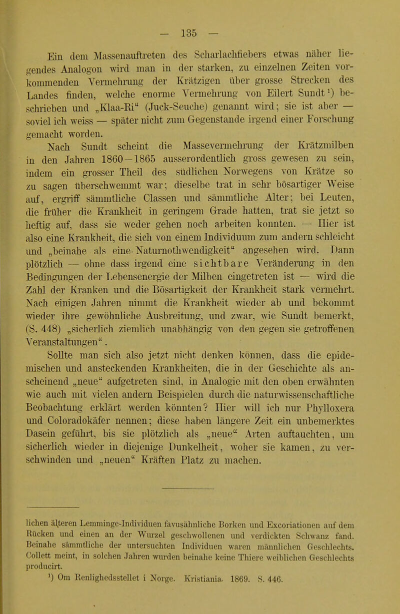 Ein dem Massenauftreten des Scharlachfiebers etwas naher he- uendes Analogen wird man in der starken, zu einzelnen Zeiten vor- kommenden Vermehrung der Krätzigen über grosse Strecken des Landes finden, welche enorme Vennehrung von Ellert Sundt1) be- sehrieben und „Klaa-Ri (Juck-Seuche) genannt wird; sie ist aber — soviel ich weiss — später nicht zum Gegenstande irgend einer Forschung gemacht worden. Nach Sundt scheint die Massevermehrung der Krätzmilben in den Jahren 1860—1865 ausserordentlich gross gewesen zu sein, indem ein grosser Theil des südlichen Norwegens von Krätze so zu sagen überschwemmt war; dieselbe trat in sehr bösartiger Weise auf, ergriff sämmtliche Classen und sämmtliche Alter; bei Leuten, die früher die Krankheit in geringem Grade hatten, trat sie jetzt so heftig auf, dass sie weder gehen noch arbeiten konnten. — Hier ist also eine Krankheit, die sich von einem Individuum zum andern schleicht und „beinahe als eine Naturnotwendigkeit angesehen wird. Dann plötzlich - - ohne dass irgend eine sichtbare Veränderung in den Bedingungen der Lebensenergie der Milben eingetreten ist — wird die Zahl der Kranken und die Bösartigkeit der Krankheit stark vermehrt. Nach einigen Jahren nimmt die Krankheit wieder ab und bekommt wieder ihre gewöhnliche Ausbreitung, und zwar, wie Sundt bemerkt, (S. 448) „sicherlich ziemlich unabhängig von den gegen sie getroffenen Veranstaltungen. Sollte man sich also jetzt nicht denken können, dass die epide- mischen und ansteckenden Krankheiten, die in der Geschichte als an- scheinend „neue aufgetreten sind, in Analogie mit den oben erwähnten wie auch mit vielen andern Beispielen durch die naturwissenschaftliche Beobachtung erklärt werden könnten? Hier will ich nur Phylloxera und Coloradokäfer nennen; diese haben längere Zeit ein unbemerktes Dasein geführt, bis sie plötzlich als „neue Arten auftauchten, um sicherlich wieder in diejenige Dunkelheit, woher sie kamen, zu ver- schwinden und „neuen Kräften Platz zu machen. liehen älteren Lemminge-Individuen favusähnliche Borken und Excoriationen auf dem Rücken und einen an der Wurzel geschwollenen und verdickten Schwanz fand. Beinahe sämmtliche der untersuchten Individuen waren männlichen Geschlechts. Collett meint, in solchen Jahren wurden beinahe keine Thiere weiblichen Geschlechts producirt. ') Om Renlighedsstellet i Norge. Kristiania. 1869. S. 446.