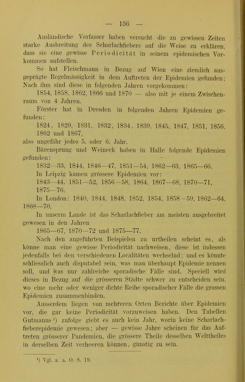 Ausländische Verfasser haben versucht die zu gewissen Zeiten starke Ausbreitung des Scharlachfiebers auf die Weise zu erklären, dass sie eine gewisse Perio dicität in seinem epidemischen Vor- kommen aufstellen. So hat Fleischmann in Bezug auf Wien eine ziemlich aus- geprägte Regelmässigkeit in dem Auftreten der Epidemien gefunden; Nach ihm sind diese in folgenden Jahren vorgekommen: 1854, 1858, 1862, 1866 und 1870 - - also mit je einem Zwischen- raum von 4 Jahren. Förster hat in Dresden in folgenden Jahren Epidemien ge- funden : 1824, 1829, 1831, 1832, 1834, 1839, 1845, 1847, 1851, 1856. 1862 und 1867, also ungefähr jedes 5. oder 6. Jahr-. Bärensprung und Weineck haben in Halle folgende Epidemien gefunden: 1832—33, 1844, 1846-47, 1851—54, 1862—63, 1865—66. In Leipzig kamen grössere Epidemien vor: 1843—44. 1851—52, 1856-58, 1864, 1867—68, 1870—71, 1875-76. In London: 1840, 1844, 1848, 1852, 1854, 1858-59, 1862—64, 1868—70. In unserm Lande ist das Scharlachfieber am meisten ausgebreitet gewesen in den Jahren 1865—67, 1870-72 und 1875—77. Nach den angeführten Beispielen zu urtheilen scheint es, als könne man eine gewisse Periodicität nachweisen, diese ist indessen jedenfalls bei den verschiedenen Localitäten wechselnd; und es könnte schliesslich auch disputabel sein, was man überhaupt Epidemie nennen soll, und was nur zahlreiche sporadische Fälle sind. Speciell wird dieses in Bezug auf die grösseren Städte schwer zu entscheiden sein, wo eine mehr oder weniger dichte Reihe sporadischer Fälle die grossen Epidemien zusammenbinden. Ausserdem liegen von mehreren Orten Berichte über Epidemien vor, die gar keine Periodicität vorzuweisen haben. Den Tabellen GutmannsJ) zufolge giebt es auch kein Jahr, worin keine Scharlach- fieberepidemie gewesen; aber — gewisse Jahre scheinen für das Auf- treten grösserer Pandemien, die grössere Theile desselben Welttheiles in derselben Zeit verheeren können, günstig zu sein. J) Vgl. a. a. 0. S. 19.