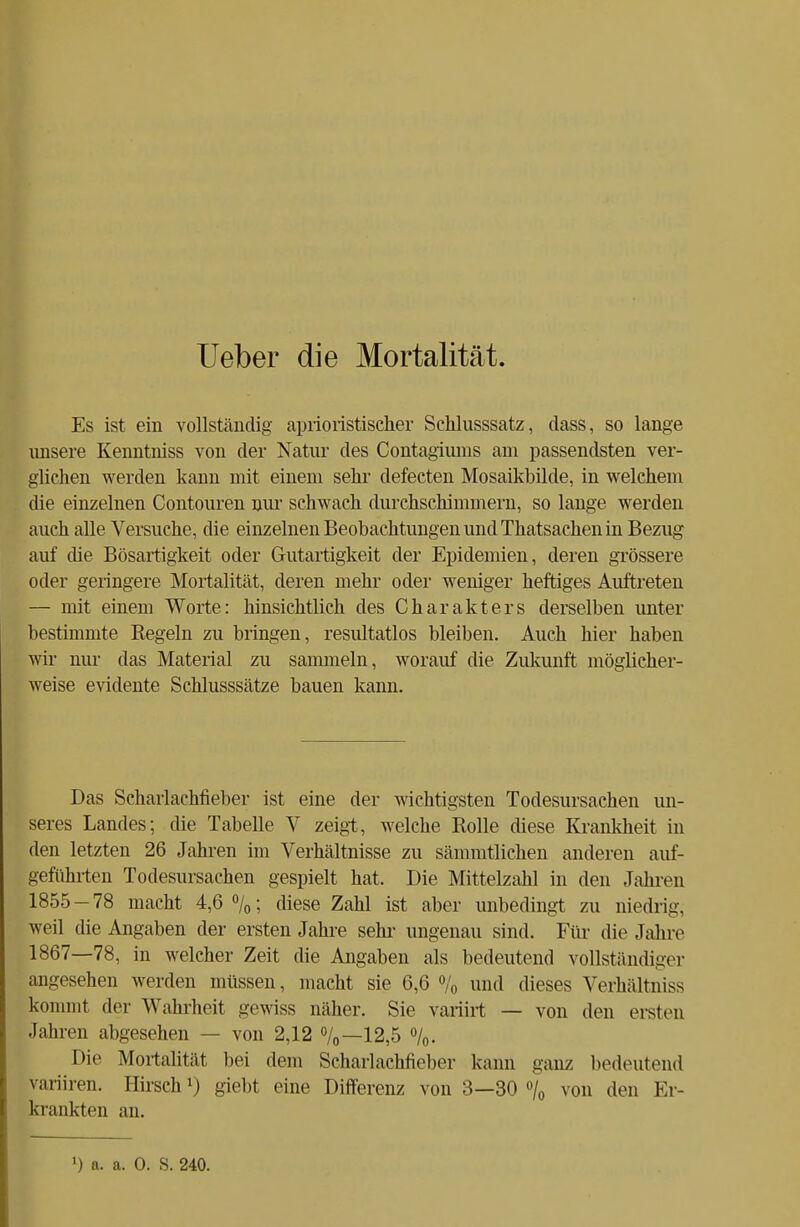 Ueber die Mortalität. Es ist ein vollständig aprioristischer Schlusssatz, dass, so lange unsere Kenntniss von der Natur des Contagiums am passendsten ver- glichen werden kann mit einem sehr defecten Mosaikbilde, in welchem die einzelnen Contouren nur schwach durchschimmern, so lange werden auch alle Versuche, die einzelnen Beobachtungen und Thatsachenin Bezug auf die Bösartigkeit oder Gutartigkeit der Epidemien, deren grössere oder geringere Mortalität, deren mehr oder weniger heftiges Auftreten — mit einem Worte: hinsichtlich des Charakters derselben unter bestimmte Regeln zu bringen, resultatlos bleiben. Auch hier haben wir nur das Material zu sammeln, worauf die Zukunft möglicher- weise evidente Schlusssätze bauen kann. Das Scharlachfieber ist eine der wichtigsten Todesursachen un- seres Landes; die Tabelle V zeigt, welche Rolle diese Krankheit in den letzten 26 Jahren im Verhältnisse zu sämmtlichen anderen auf- geführten Todesursachen gespielt hat. Die Mittelzahl in den Jahren 1855-78 macht 4,6%; diese Zahl ist aber unbedingt zu niedrig, weil die Angaben der ersten Jahre sehr ungenau sind. Für die Jahre 1867—78, in welcher Zeit die Angaben als bedeutend vollständiger angesehen werden müssen, macht sie 6,6 % und dieses Verhältnis kommt der Wahrheit gewiss näher. Sie variirt — von den ersten Jahren abgesehen — von 2,12 %—12,5 %. Die Mortalität bei dem Scharlachticber kann ganz bedeutend vmiiien. Hirsch1) giebt eine Differenz von 3—30 °/0 von den Er- krankten an.