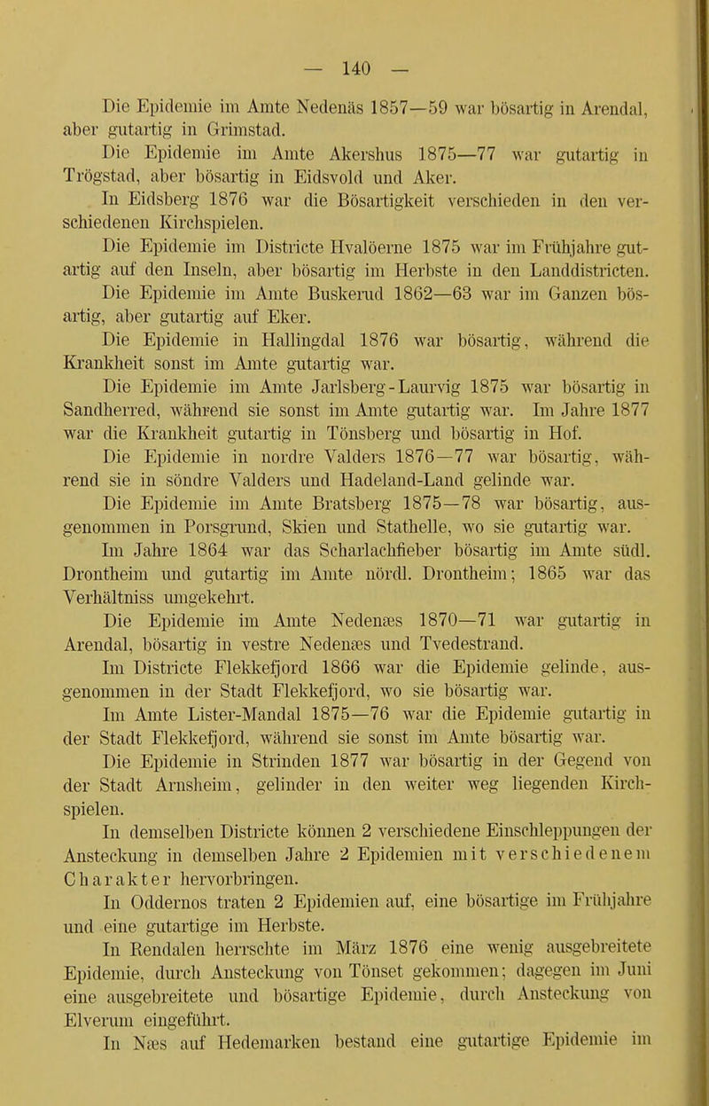 Die Epidemie im Amte Nedenäs 1857—59 war bösartig in Arendal, aber gutartig in Grimstad. Die Epidemie im Amte Akershus 1875—77 war gutartig in Trögstad, aber bösartig in Eidsvold und Alter. In Eidsberg 1876 war die Bösartigkeit verschieden in den ver- schiedenen Kirchspielen. Die Epidemie im Districte Hvalöerne 1875 war im Frühjahre gut- artig auf den Inseln, aber bösartig im Herbste in den Landdistricten. Die Epidemie im Amte Buskemcl 1862—63 war im Ganzen bös- artig, aber gutartig auf Eker. Die Epidemie in Hallingdal 1876 war bösartig, während die Krankheit sonst im Amte gutartig war. Die Epidemie im Amte Jarlsberg - Laurvig 1875 war bösartig in Sandherred, während sie sonst im Amte gutartig war. Im Jahre 1877 war die Krankheit gutartig in Tönsberg und bösartig in Hof. Die Epidemie in nordre Valders 1876—77 war bösartig, wäh- rend sie in söndre Valders und Hadeland-Land gelinde war. Die Epidemie im Amte Bratsberg 1875—78 war bösartig, aus- genommen in Porsgrund, Skien und Stathelle, wo sie gutartig war. Im Jahre 1864 war das Scharlachfieber bösartig im Amte stidl. Drontheim und gutartig im Amte nördl. Drontheim; 1865 war das Verhältniss umgekehrt. Die Epidemie im Amte Nedemes 1870—71 war gutartig in Arendal, bösartig in vestre Nedenses und Tvedestrand. Im Districte Flekkefjord 1866 war die Epidemie gelinde, aus- genommen in der Stadt Flekkefjord, wo sie bösartig war. Im Amte Lister-Mandal 1875—76 war die Epidemie gutartig in der Stadt Flekkefjord, während sie sonst im Amte bösartig war. Die Epidemie in Strinden 1877 war bösartig in der Gegend von der Stadt Arnsheim, gelinder in den weiter weg liegenden Kirch- spielen. In demselben Districte können 2 verschiedene Einschleppungen der Ansteckung in demselben Jahre 2 Epidemien mit verschiedenem Charakter hervorbringen. In Oddernos traten 2 Epidemien auf, eine bösartige im Frühjahre und eine gutartige im Herbste. In Renclalen herrschte im März 1876 eine wenig ausgebreitete Epidemie, durch Ansteckung von Tönset gekommen: dagegen im Juni eine ausgebreitete und bösartige Epidemie, durch Ansteckung von Elveruin eingeführt. In Nses auf Hedemarken bestand eine gutartige Epidemie im