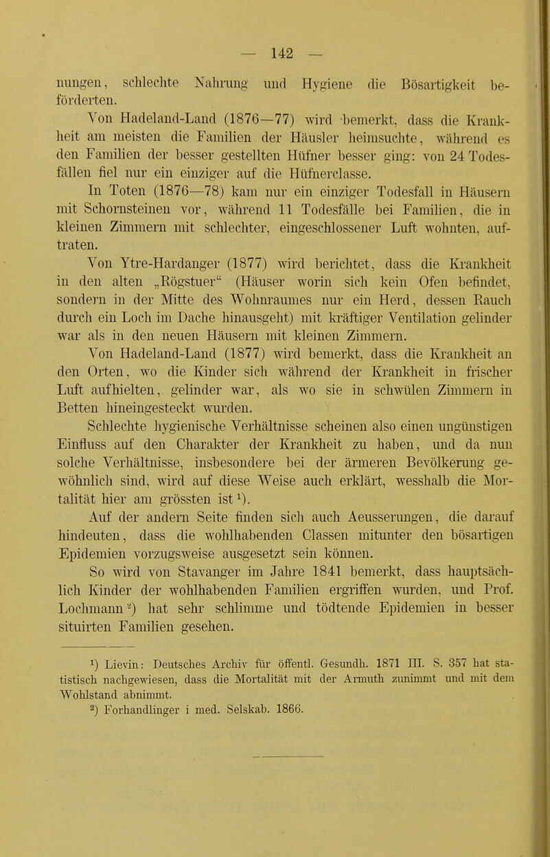 nungen, schlechte Nahrung und Hygiene die Bösartigkeit be- förderten. Von Hadeland-Land (1876—77) wird bemerkt, dass die Krank- heit am meisten die Familien der Häusler heimsuchte, während es den Familien der besser gestellten Hüfner besser ging: von 24 Todes- fällen fiel nur ein einziger auf die Hüfnerclasse. In Toten (1876—78) kam nur ein einziger Todesfall in Häusern mit Schornsteinen vor, während 11 Todesfälle bei Familien, die in kleinen Zimmern mit schlechter, eingeschlossener Luft wohnten, auf- traten. Von Ytre-Hardanger (1877) wird berichtet, dass die Krankheit in den alten „Rögstuer (Häuser worin sich kein Ofen befindet, sondern in der Mitte des Wohnraumes nur ein Herd, dessen Rauch durch ein Loch im Dache hinausgeht) mit kräftiger Ventilation gelinder war als in den neuen Häusern mit kleinen Zimmern. Von Hadeland-Land (1877) wird bemerkt, dass die Krankheit an den Orten, wo die Kinder sich während der Krankheit in frischer Luft aufhielten, gelinder war, als wo sie in schwülen Zimmern in Betten hineingesteckt wurden. Schlechte hygienische Verhältnisse scheinen also einen ungünstigen Einfluss auf den Charakter der Krankheit zu haben, und da nun solche Verhältnisse, insbesondere bei der ärmeren Bevölkerung ge- wöhnlich sind, wird auf diese Weise auch erklärt, wesshalb die Mor- talität hier am grössten ist1). Auf der andern Seite finden sich auch Aeusserungen, die darauf hindeuten, dass die wohlhabenden Classen mitunter den bösartigen Epidemien vorzugsweise ausgesetzt sein können. So wird von Stavanger im Jahre 1841 bemerkt, dass hauptsäch- lich Kinder der wohlhabenden Familien ergriffen wurden, und Prof. Lochmann2) hat sehr schlimme und tödtende Epidemien in besser situirten Familien gesehen. *) Lievin: Deutsches Archiv für öffentl. Gesimdh. 1871 III. S. 357 hat sta- tistisch nachgewiesen, dass die Mortalität mit der Armuth zunimmt und mit dem Wohlstand abnimmt.