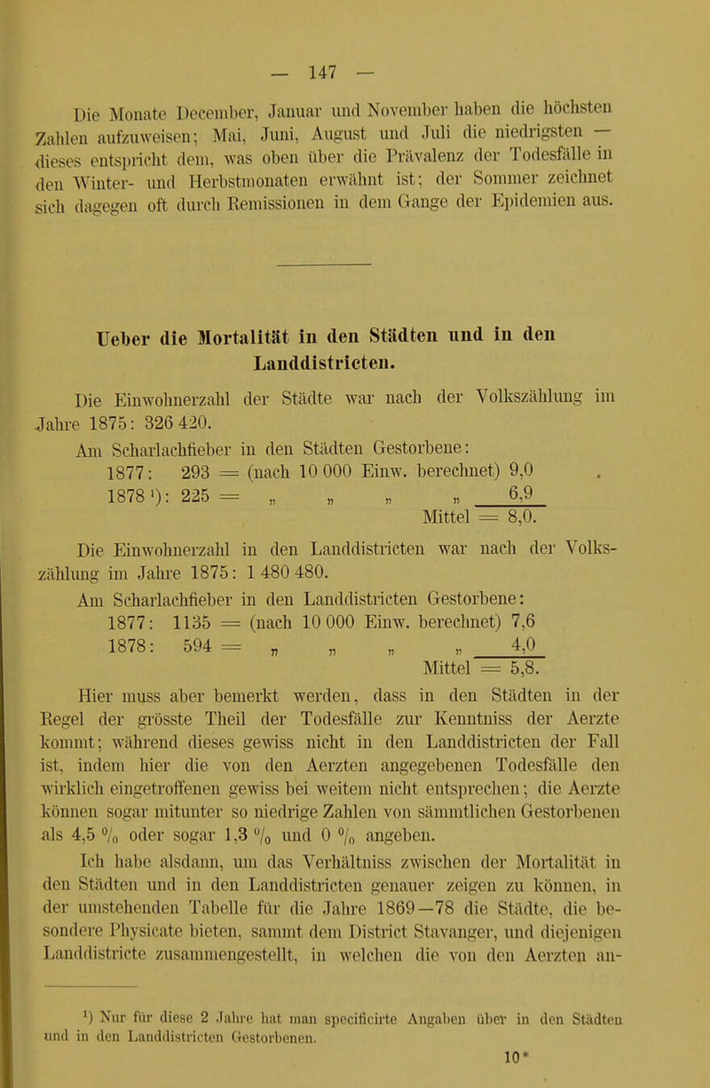 Die Monate December, Januar und November haben die höchsten Zahlen aufzuweisen; Mai, Juni, August und Juli die niedrigsten — dieses entspricht dem. was oben über die Prävalenz der Todesfälle in den Winter- und Eerbstmonaten erwähnt ist; der Sommer zeichnet sich dagegen oft durch Remissionen in dem Gange der Epidemien aus. Ueber die Mortalität In den Städten und in den Landdistricten. Die Einwohnerzahl der Städte war nach der Volkszählung im Jahre 1875: 326 420. Am Scharlachfieber in den Städten Gestorbene: 1877: 293 = (nach 10 000 Einw. berechnet) 9,0 1878l): 225 = „ „ „ „ 6,9 Mittel = 8,0. Die Einwohnerzahl in den Landdistricten war nach der Volks- zählung im Jahre 1875: 1 480 480. Am Schaiiachfieber in den Landdistricten Gestorbene: 1877: 1135 = (nach 10 000 Einw. berechnet) 7,6 1878: 594 = „ „ „ 4,0 Mittel = 5,8. Hier muss aber bemerkt werden, dass in den Städten in der Regel der grösste Theil der Todesfälle zur Kenntniss der Aerzte kommt; während dieses gewiss nicht in den Landdistricten der Fall ist, indem hier die von den Aerzten angegebenen Todesfälle den wirklich eingetroffenen gewiss bei weitem nicht entsprechen; die Aerzte können sogar mitunter so niedrige Zahlen von sämmtlichen Gestorbenen als 4,5 % oder sogar 1,3 °/o nnd 0 °/„ angeben. Ich habe alsdann, um das Verhältniss zwischen der Mortalität in den Städten und in den Landdistricten genauer zeigen zu können, in der umstehenden Tabelle für die Jahre 1869—78 die Städte, die be- sondere Physicate bieten, sammt dem District Stavanger, und diejenigen Landdistricte zusammengestellt, in welchen die von den Aerzten an- l) Nur für diese 2 Jahre hat man specificirte Angaben über in den Städten und in den Landdistricten Gestorbenen. 10*