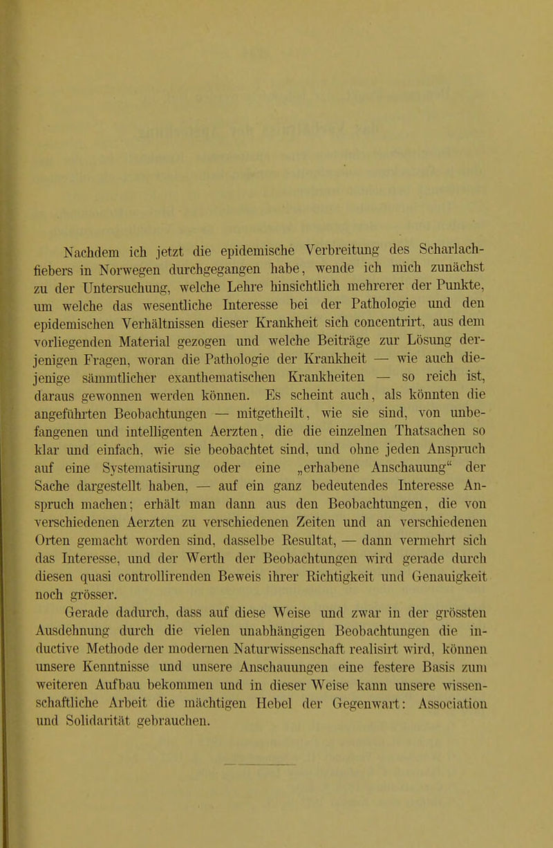 Nachdem ich jetzt die epidemische Verbreitung des Scharlach- fiebers in Norwegen durchgegangen habe, wende ich mich zunächst zu der Untersuchung, welche Lehre hinsichtlich mehrerer der Punkte, um welche das wesentliche Interesse bei der Pathologie und den epidemischen Verhältnissen dieser Krankheit sich concentrirt, aus dem vorliegenden Material gezogen und welche Beiträge zur Lösung der- jenigen Fragen, woran die Pathologie der Krankheit — wie auch die- jenige sämmtlicher exanthematischen Krankheiten — so reich ist, daraus gewonnen werden können. Es scheint auch, als könnten die angeführten Beobachtungen — mitgetheilt, wie sie sind, von unbe- fangenen und intelligenten Aerzten, die die einzelnen Thatsachen so klar und einfach, wie sie beobachtet sind, und ohne jeden Anspruch auf eine Systematisirimg oder eine „erhabene Anschauung der Sache dargestellt haben, — auf ein ganz bedeutendes Interesse An- spruch machen; erhält man dann aus den Beobachtungen, die von verschiedenen Aerzten zu verschiedenen Zeiten und an verschiedenen Orten gemacht worden sind, dasselbe Besultat, — dann vermehrt sich das Interesse, und der Werth der Beobachtungen wird gerade durch diesen quasi controllirenden Beweis ihrer Richtigkeit und Genauigkeit noch grösser. Gerade dadurch, dass auf diese Weise und zwar in der grössten Ausdehnung durch die vielen unabhängigen Beobachtungen die in- ductive Methode der modernen Naturwissenschaft realisirt wird, können unsere Kenntnisse und unsere Anschauungen eine festere Basis /um weiteren Aufbau bekommen und in dieser Weise kann unsere wissen- schaftliche Arbeit die mächtigen Hebel der Gegenwart: Association und Solidarität gebrauchen.