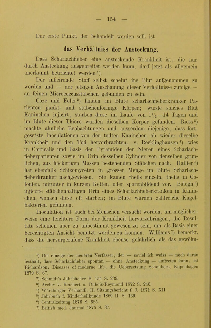 Der erste Punkt, der behandelt werden soll, ist das Verhältniss der Ansteckung. Dass Scharlachfieber eine ansteckende Krankheit ist, die nur durch Ansteckung ausgebreitet werden kann, darf jetzt als allgemein anerkannt betrachtet werden1) Der inficirende Stoff selbst scheint ins Blut aufgenommen zu werden und — der jetzigen Anschauung dieser Verhältnisse zufolge — an feinen Micrococcusstäbchen gebunden zu sein. Coze und Feltz2) fanden im Blute scharlachfieberkranker Pa- tienten punkt- und stäbchenförmige Körper; wurde solches Blut Kaninchen injicirt, starben diese im Laufe von V/2—14 Tagen und im Blute dieser Thiere wurden dieselben Körper gefunden. Riess3) machte ähnliche Beobachtungen und ausserdem diejenige, dass fort- gesetzte Inoculationen von den todten Kaninchen ab wieder dieselbe Krankheit und den Tod hervorbrachten, v. Recklinghausen4) wies in Corticalis und Basis der Pyramiden der Nieren eines Seharlach- fieberpatienten sowie im Urin desselben Cylinder von denselben grün- lichen, aus höckerigen Massen bestehenden Stäbchen nach. Halber5) hat ebenfalls Schizomyceten in grosser Menge im Blute Scharlach- fieberkranker nachgewiesen. Sie kamen theils einzeln, theils in Co- lonien, mitunter in kurzen Ketten oder sporenbildend vor. Balogh6) injicirte stäbchenhaltigen Urin eines Scharlachfieberkranken in Kanin- chen, wonach diese oft starben; im Blute wurden zahlreiche Kugel- bakterien gefunden. Inoculation ist auch bei Menschen versucht worden, um möglicher- weise eine leichtere Form der Krankheit hervorzubringen; die Resul- tate scheinen aber zu unbestimmt gewesen zu sein, um als Basis einer berechtigten Ansicht benutzt werden zu können. Williams7) bemerkt, dass die hervorgerufene Krankheit ebenso gefährlich als das gewöhn- *) Der einzige der neueren Verfasser, der — soviel ich weiss — noch daran festhält, dass Scharlachfieber spontan — ohne Ansteckung — auftreten kann, ist Richardson: Diseases of moderne life; die Uebersetzung Schouboes, Kopenhagen 1879 S. 67. 2) Schmidt's Jahrbücher B. 154 S. 239. 3) Archiv v. Reichert u. Dubois-Reymond 1872 S. 240. *) Würzburger Verhandl. 11, Sitzungsbericht f. J. 1871 S. XII. 5) Jahrbuch f. Kinderheilkunde 1869 II, S. 169. «) Centraizeitung 1876 S. 625. 7) British med. Journal 1875 S. 37.