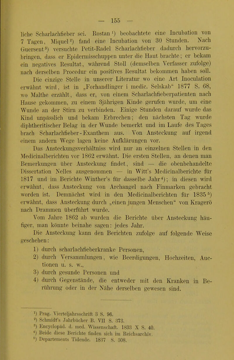 liehe Scharlachfieber sei. Rostan ■) beobachtete eine Incubation von 7 Tagen, Miquel2) fand eine Incubation von 30 Stunden. Nach Guersent3) versuchte Petit-Radel Scharlachfieber dadurch hervorzu- bringen, dass er Kpidermissehuppen unter die Haut brachte; er bekam ein negatives Resultat, während Stoll (demselben Verfasser zufolge) nach derselben Procedur ein positives Resultat bekommen haben soll. Die einzige Stelle in unserer Literatur wo eine Art Inoculation erwähnt wird, ist in „Forhandlinger i medic. Selskab 1877 S. 68, wo Malthe erzählt, dass er, von einem Scharlachfieberpatienten nach Hause gekommen, zu einem 3jährigen Kinde gerufen wurde, um eine Wunde an der Stirn zu verbinden. Einige Stunden darauf wurde das Kind unpässlich und bekam Erbrechen; den nächsten Tag- wurde diphtherischer Belag in der Wunde bemerkt und im Laufe des Tages brach Scharlachfieber-Exanthem aus. Von Ansteckung auf irgend einem andern Wege lagen keine Aufklärungen vor. Das Ansteckungsverhältniss wird nur an einzelnen Stellen in den Medicinalberichten vor 1862 erwähnt. Die ersten Stellen, an denen man Bemerkungen über Ansteckung findet, sind — die obenbehandelte Dissertation Nelles ausgenommen — in Witt's Medicinalberichte für 1817 und im Berichte Winther's für dasselbe Jahr4); in diesen wird erwähnt, dass Ansteckung von Archangel nach Finmarken gebracht worden ist. Demnächst wird in den Medicinalberichten für 18355) erwähnt, dass Ansteckung durch „einen jungen Menschen von Kragerö nach Drammen überführt wurde. Vom Jahre 1862 ab wurden die Berichte über Ansteckung häu- figer, man könnte beinahe sagen: jedes Jahr. Die Ansteckung kann den Berichten zufolge auf folgende Weise geschehen: 1) durch scharlachfieberkranke Personen, 2) durch Versammlungen, wie Beerdigungen, Hochzeiten, Auk- tionen u. s. w., 3) durch gesunde Personen und 4) durch Gegenstände, die entweder mit den Kranken in Be- rührung oder in der Nähe derselben gewesen sind. J) Prag. Vierteljahrsschrift 3 S. 96. -) Schmidt'a Jahrbücher B. VII S. 373. :;i Encyclopäd. d. med. Wissenschaft. 1833 X S. 40. 11 Beide diese Berichte finden sich im Reichsarchiv. 8) Departements Tidende. 1837 S. 308.