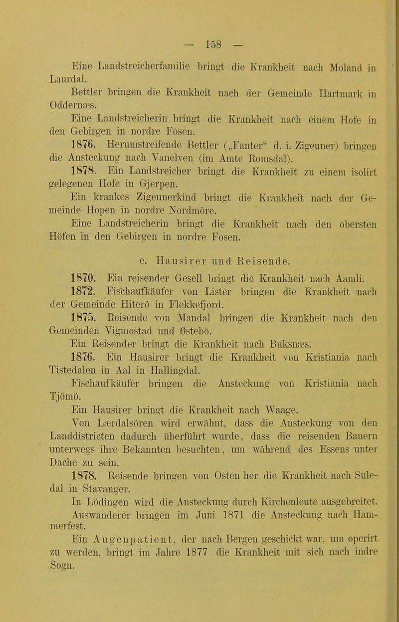 Eine Landstreicherfamilie bringt die Krankheit nach Molanri in Laurdal. Bettler bringen die Krankheit nach der Gemeinde Hartmark in Oddernajs. Eine Landstreicherin bringt die Krankheit nach einem Hofe in den Gebirgen in nordre Fosen. 1876. Herumstreifende Bettler („Fanter d. i. Zigeuner) bringen die Ansteckung nach Vanelven (im Amte Romsdal). 1878. Ein Landstreicher bringt die Krankheit zu einem isolirt gelegenen Hofe in Gjerpen. Ein krankes Zigeunerkind bringt die Krankheit nach der Ge- meinde Höpen in nordre Nordmöre. Eine Landstreicherin bringt die Krankheit nach den obersten Höfen in den Gebirgen in nordre Fosen. e. Hausirer und Reisende. 1870. Ein reisender Gesell bringt die Krankheit nach Aamli. 1872. Fischaufkäufer von Lister bringen die Krankheit nach der Gemeinde Hiterö in Flekkefjord. 1875. Reisende von Mandal bringen die Krankheit nach den Gemeinden Vigmostad und 0stebö. Ein Reisender bringt die Krankheit nach Buksnses. 1876. Ein Hausirer bringt die Krankheit von Kristiania nach Tistedalen in Aal in Hallingdal. Fischaufkäufer bringen die Ansteckung von Kristiania nach Tjömö. Ein Hausirer bringt die Krankheit nach Waage. Von Lserdalsören wird erwähnt, dass die Ansteckung von den Landdistricten dadurch überführt wurde, dass die reisenden Bauern unterwegs ihre Bekannten besuchten, um während des Essens unter Dache zu sein. 1878. Reisende bringen von Osten her die Krankheit nach Sule- dal in Stavanger. In Lödingen wird die Ansteckung durch Kirchenleute ausgebreitet. Auswanderer bringen im Juni 1871 die Ansteckung nach Ham- merfest. Ein Augenpatient, der nach Bergen geschickt war, um operirt zu werden, bringt im Jahre 1877 die Krankheit mit sich nach indre Sogn.