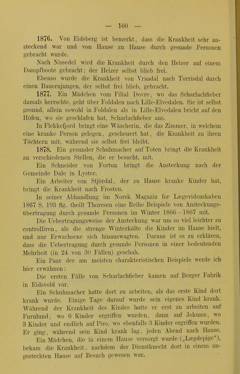 1876. Von Eidsberg ist bemerkt, dass die Krankheit sehr an- steckend war und von Hause zu Hause durch gesunde Personen gebracht wurde. Nach Nissedel wird die Krankheit durch den Heizer auf einem Dampfboote gebracht; der Heizer selbst blieb frei. Ebenso wurde die Krankheit von Vraadal nach Torrisdal durch einen Bauernjungen, der selbst frei blieb, gebracht. 1877. Ein Mädchen vom Filial Dovre, wo das Scharlachfieber damals herrschte, geht über Foldalen nach Lille-Elvedalen. Sie ist selbst gesund, allein sowohl in Foldalen als in Lille-Elvedalen bricht auf den Höfen, wo sie geschlafen hat, Scharlachfieber aus. In Flekkefjorcl bringt eine Wäscherin, die das Zimmer, in welchem eine kranke Person gelegen, gescheuert hat, die Krankheit zu ihren Töchtern mit, während sie selbst frei bleibt. 1878. Ein gesunder Schuhmacher auf Toten bringt die Krankheit an verschiedenen Stellen, die er besucht, mit. Ein Schneider von Fortun bringt die Ansteckimg nach der Gemeinde Dale in Lyster. Ein Arbeiter von Stjördal, der zu Hause kranke Kinder hat, bringt die Krankheit nach Frosten. In seiner Abhandlung im Norsk Magazin for Lsegevidenskaben 1867 S. 193 flg. theilt Thoresen eine Reihe Beispiele von Ansteckungs- übertragung durch gesunde Personen im Winter 1866—1867 mit. Die Uebertragungsweise der Ansteckung war um so viel leichter zu controlliren, als die strenge Winterkälte die Kinder im Hause hielt, und nur Erwachsene sich hinauswagten. Daraus ist es zu erklären, dass die Uebertragung durch gesunde Personen in einer bedeutenden Mehrheit (in 24 von 30 Fällen) geschah. Ein Paar der am meisten charakteristischen Beispiele werde ich hier erwähnen: Die ersten Fälle von Scharlachfieber kamen auf Berger Fabrik in Eidsvold vor. Ein Schuhmacher hatte dort zu arbeiten, als das erste Kind dort krank wurde. Einige Tage darauf wurde sein eigenes Kind krank. Während der Krankheit des Kindes hatte er erst zu arbeiten auf Furiüund, wo 6 Kinder ergriffen wurden, dann auf Jokums, wo 3 Kinder und endlich auf Piro, wo ebenfalls 3 Kinder ergriffen wurden. Er ging, während sein Kind krank lag, jeden Abend nach Hause. Ein Mädchen, die in einem Hause versorgt wurde („Lsegdepige), bekam die Krankheit, nachdem der Dienstknecht dort in einem an- gesteckten Hause auf Besuch gewesen war.