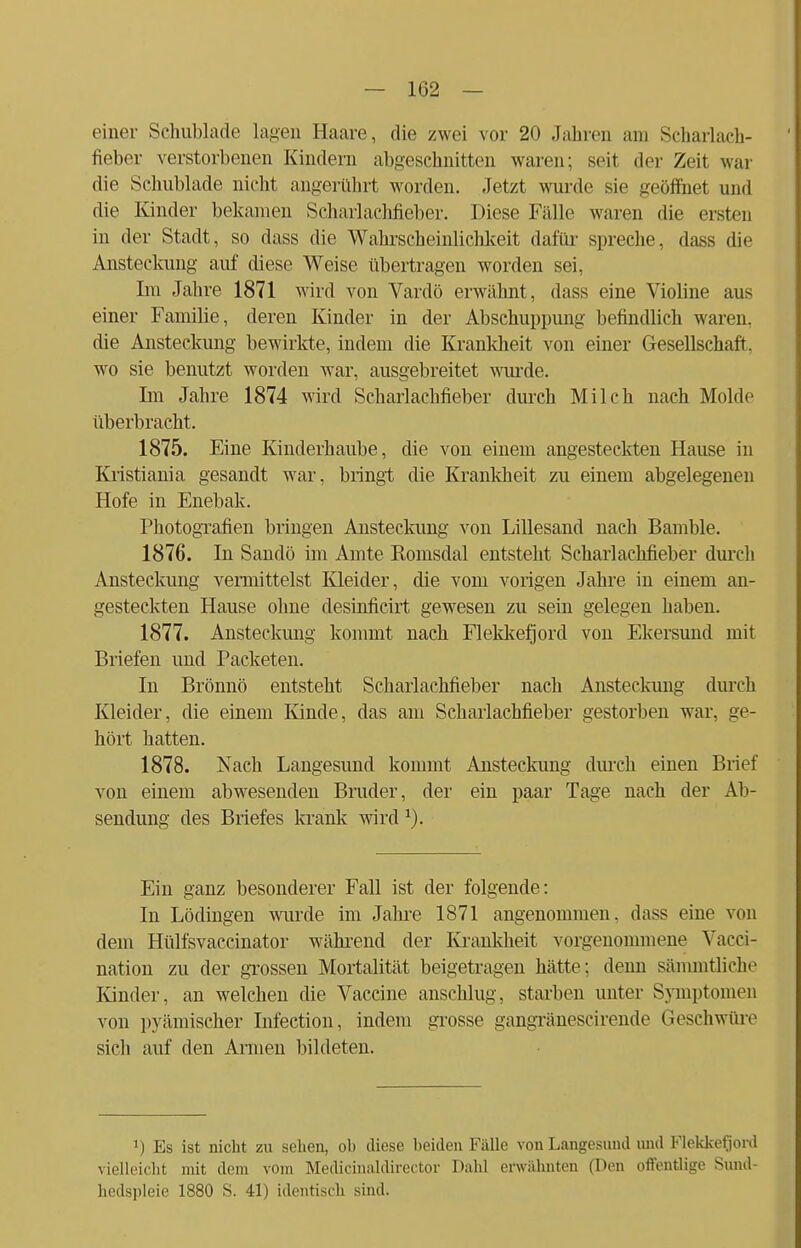 einer Schublade lagen Haare, die zwei vor 20 Jahren am Scharlach- fieber verstorbenen Kindern abgeschnitten waren; seit der Zeit war die Schublade nicht angerührt worden. Jetzt wurde sie geöffnet und die Kinder bekamen Scharlachfieber. Diese Fälle waren die ersten in der Stadt, so dass die Wahrscheinlichkeit dafür spreche, dass die Ansteckung auf diese Weise übertragen worden sei, Im Jahre 1871 wird von Vardö erwähnt, dass eine Violine aus einer Familie, deren Kinder in der Abschuppung befindlich waren, die Ansteckung bewirkte, indem die Krankheit von einer Gesellschaft, wo sie benutzt worden war, ausgebreitet wurde. Im Jahre 1874 wird Scharlachfieber durch Milch nach Moide überbracht. 1875. Eine Kinderhaube, die von einem angesteckten Hause in Kristiania gesandt war, bringt die Krankheit zu einem abgelegenen Hofe in Enebak. Photografien bringen Ansteckung von Lillesand nach Bamble. 1876. In Sandö im Amte Komsdal entsteht Schariachfieber durch Ansteckung vermittelst Kleider, die vom vorigen Jahre in einem an- gesteckten Hause ohne desinficirt gewesen zu sein gelegen haben. 1877. Ansteckung kommt nach Flekkefjord von Ekersund mit Briefen und Packeten. In Brönnö entsteht Scharlachfieber nach Ansteckung durch Kleider, die einem Kinde, das am Scharlachfieber gestorben war. ge- hört hatten. 1878. Nach Langesund kommt Ansteckung durch einen Brief von einem abwesenden Bruder, der ein paar Tage nach der Ab- sendimg des Briefes krank wird r). Ein ganz besonderer Fall ist der folgende: In Lödingen wurde im Jahre 1871 angenommen, dass eine von dem Hülfsvaccinator während der Krankheit vorgenommene Vacci- nation zu der grossen Mortalität beigetragen hätte; denn säiirmtliche Kinder, an welchen die Vaccine anschlug, starben unter Symptomen von pyämischer Infection, indem grosse gangränescirende Geschwüre sich auf den Armen bildeten. J) Es ist nicht zu sehen, oh diese beiden Fälle von Langesund und Flekkefjord vielleicht mit dem vom Medicinaldirector Dahl erwähnten (Den offentlige Sund- hedspleie 1880 S. 41) identisch sind.